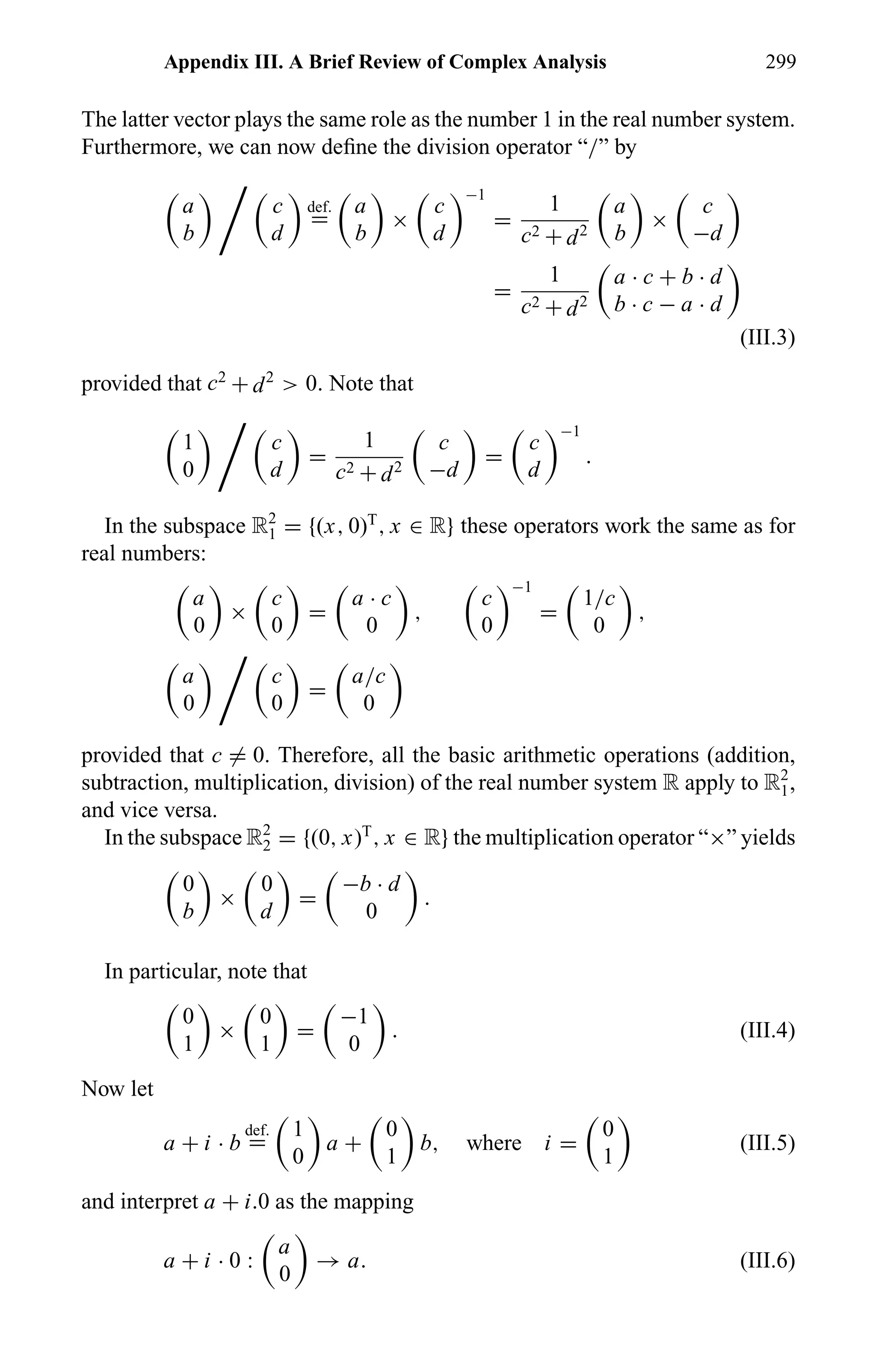 Appendix III. A Brief Review of Complex Analysis 299
The latter vector plays the same role as the number 1 in the real number system.
Furthermore, we can now deﬁne the division operator “/” by
a
b
c
d
def.
=
a
b
×
c
d
−1
=
1
c2 + d2
a
b
×
c
−d
=
1
c2 + d2
a · c + b · d
b · c − a · d
(III.3)
provided that c2
+ d2
> 0. Note that
1
0
c
d
=
1
c2 + d2
c
−d
=
c
d
−1
.
In the subspace R2
1 = {(x, 0)T
, x ∈ R} these operators work the same as for
real numbers:
a
0
×
c
0
=
a · c
0
,
c
0
−1
=
1/c
0
,
a
0
c
0
=
a/c
0
provided that c = 0. Therefore, all the basic arithmetic operations (addition,
subtraction, multiplication, division) of the real number system R apply to R2
1,
and vice versa.
In the subspace R2
2 = {(0, x)T
, x ∈ R} the multiplication operator “×” yields
0
b
×
0
d
=
−b · d
0
.
In particular, note that
0
1
×
0
1
=
−1
0
. (III.4)
Now let
a + i · b
def.
=
1
0
a +
0
1
b, where i =
0
1
(III.5)
and interpret a + i.0 as the mapping
a + i · 0 :
a
0
→ a. (III.6)
 