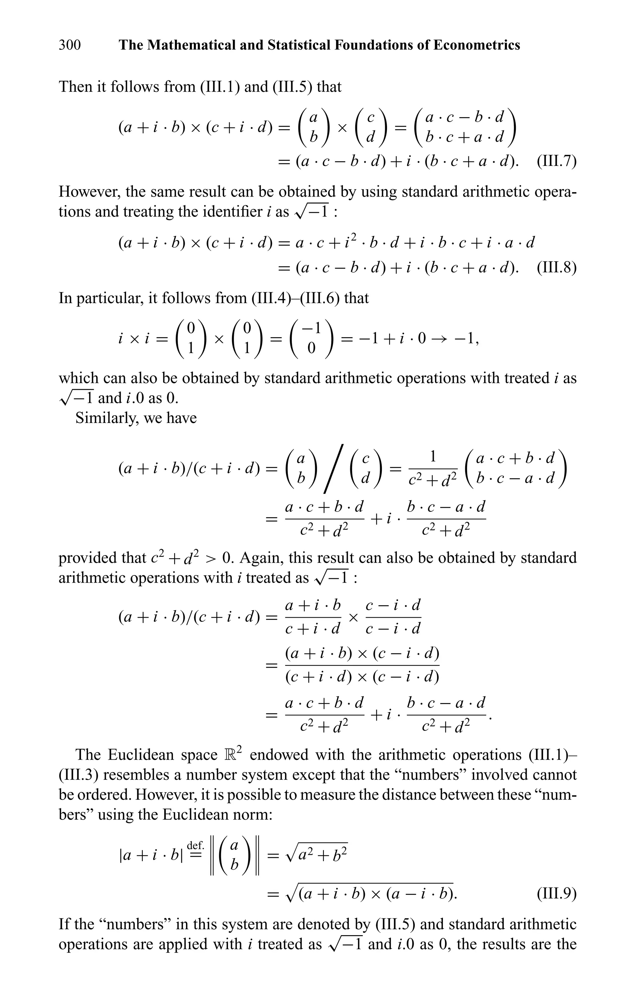 300 The Mathematical and Statistical Foundations of Econometrics
Then it follows from (III.1) and (III.5) that
(a + i · b) × (c + i · d) =
a
b
×
c
d
=
a · c − b · d
b · c + a · d
= (a · c − b · d) + i · (b · c + a · d). (III.7)
However, the same result can be obtained by using standard arithmetic opera-
tions and treating the identiﬁer i as
√
−1 :
(a + i · b) × (c + i · d) = a · c + i2
· b · d + i · b · c + i · a · d
= (a · c − b · d) + i · (b · c + a · d). (III.8)
In particular, it follows from (III.4)–(III.6) that
i × i =
0
1
×
0
1
=
−1
0
= −1 + i · 0 → −1,
which can also be obtained by standard arithmetic operations with treated i as√
−1 and i.0 as 0.
Similarly, we have
(a + i · b)/(c + i · d) =
a
b
c
d
=
1
c2 + d2
a · c + b · d
b · c − a · d
=
a · c + b · d
c2 + d2
+ i ·
b · c − a · d
c2 + d2
provided that c2
+ d2
> 0. Again, this result can also be obtained by standard
arithmetic operations with i treated as
√
−1 :
(a + i · b)/(c + i · d) =
a + i · b
c + i · d
×
c − i · d
c − i · d
=
(a + i · b) × (c − i · d)
(c + i · d) × (c − i · d)
=
a · c + b · d
c2 + d2
+ i ·
b · c − a · d
c2 + d2
.
The Euclidean space R2
endowed with the arithmetic operations (III.1)–
(III.3) resembles a number system except that the “numbers” involved cannot
be ordered. However, it is possible to measure the distance between these “num-
bers” using the Euclidean norm:
|a + i · b|
def.
=
a
b
= a2 + b2
= (a + i · b) × (a − i · b). (III.9)
If the “numbers” in this system are denoted by (III.5) and standard arithmetic
operations are applied with i treated as
√
−1 and i.0 as 0, the results are the
 