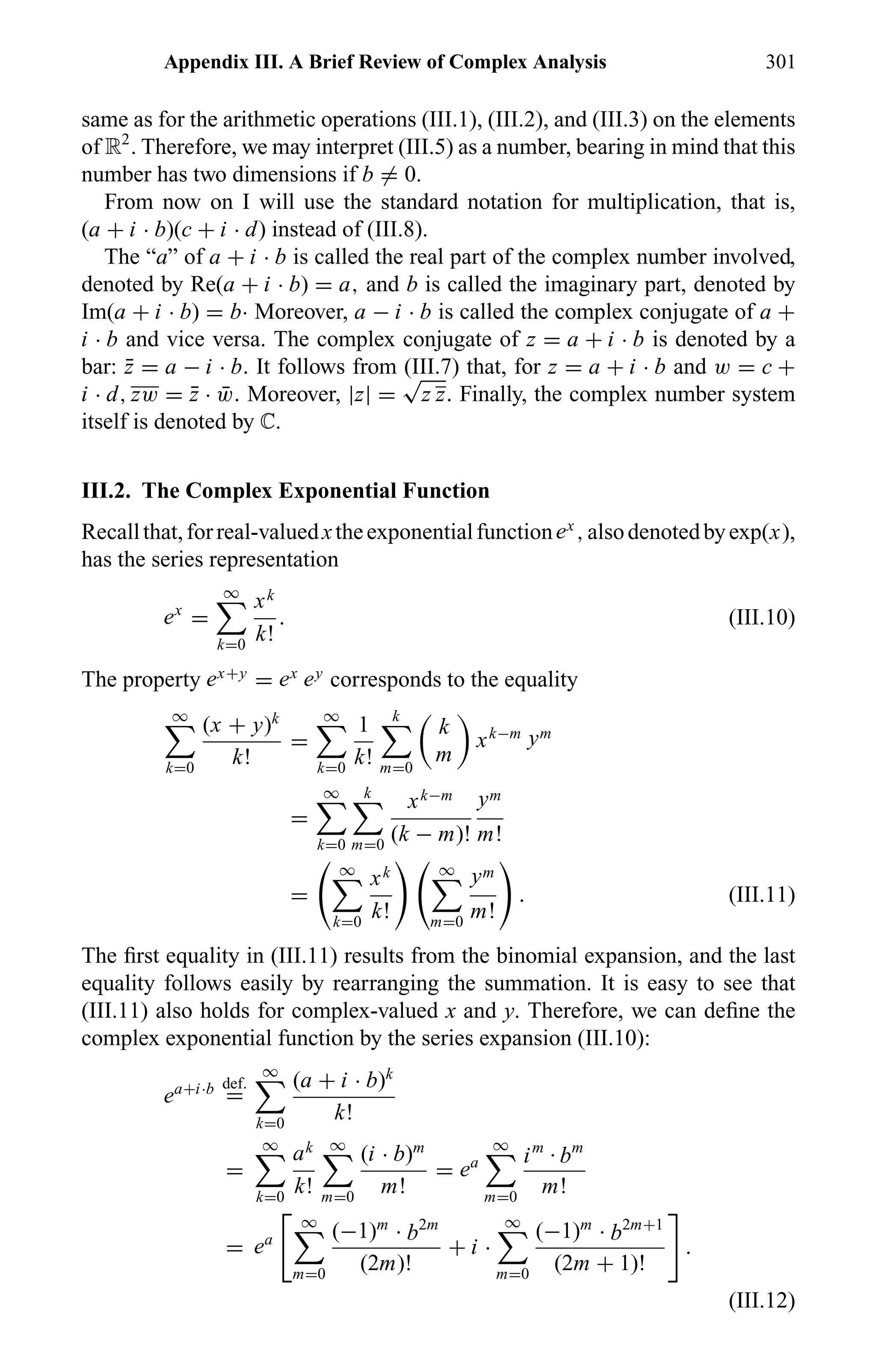 Appendix III. A Brief Review of Complex Analysis 301
same as for the arithmetic operations (III.1), (III.2), and (III.3) on the elements
of R2
. Therefore, we may interpret (III.5) as a number, bearing in mind that this
number has two dimensions if b = 0.
From now on I will use the standard notation for multiplication, that is,
(a + i · b)(c + i · d) instead of (III.8).
The “a” of a + i · b is called the real part of the complex number involved,
denoted by Re(a + i · b) = a, and b is called the imaginary part, denoted by
Im(a + i · b) = b· Moreover, a − i · b is called the complex conjugate of a +
i · b and vice versa. The complex conjugate of z = a + i · b is denoted by a
bar: ¯z = a − i · b. It follows from (III.7) that, for z = a + i · b and w = c +
i · d, zw = ¯z · ¯w. Moreover, |z| =
√
z z. Finally, the complex number system
itself is denoted by ÷.
III.2. The Complex Exponential Function
Recallthat,forreal-valuedxtheexponentialfunctionex
,alsodenotedbyexp(x),
has the series representation
ex
=
∞
k=0
xk
k!
. (III.10)
The property ex+y
= ex ey
corresponds to the equality
∞
k=0
(x + y)k
k!
=
∞
k=0
1
k!
k
m=0
k
m
xk−m ym
=
∞
k=0
k
m=0
xk−m
(k − m)!
ym
m!
=
∞
k=0
xk
k!
∞
m=0
ym
m!
. (III.11)
The ﬁrst equality in (III.11) results from the binomial expansion, and the last
equality follows easily by rearranging the summation. It is easy to see that
(III.11) also holds for complex-valued x and y. Therefore, we can deﬁne the
complex exponential function by the series expansion (III.10):
ea+i·b def.
=
∞
k=0
(a + i · b)k
k!
=
∞
k=0
ak
k!
∞
m=0
(i · b)m
m!
= ea
∞
m=0
im
· bm
m!
= ea
∞
m=0
(−1)m
· b2m
(2m)!
+ i ·
∞
m=0
(−1)m
· b2m+1
(2m + 1)!
.
(III.12)
 