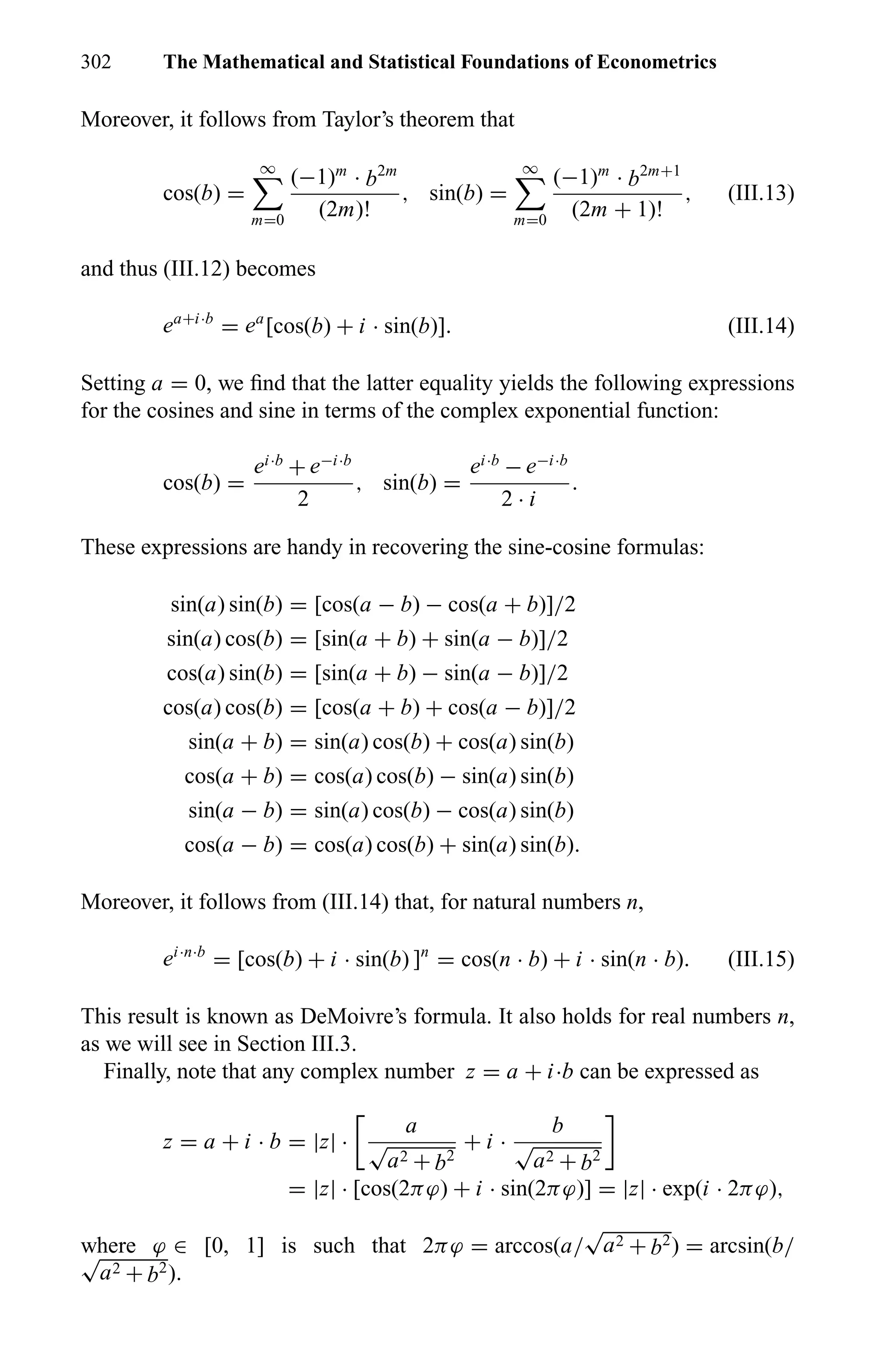 302 The Mathematical and Statistical Foundations of Econometrics
Moreover, it follows from Taylor’s theorem that
cos(b) =
∞
m=0
(−1)m
· b2m
(2m)!
, sin(b) =
∞
m=0
(−1)m
· b2m+1
(2m + 1)!
, (III.13)
and thus (III.12) becomes
ea+i·b
= ea
[cos(b) + i · sin(b)]. (III.14)
Setting a = 0, we ﬁnd that the latter equality yields the following expressions
for the cosines and sine in terms of the complex exponential function:
cos(b) =
ei·b
+ e−i·b
2
, sin(b) =
ei·b
− e−i·b
2 · i
.
These expressions are handy in recovering the sine-cosine formulas:
sin(a) sin(b) = [cos(a − b) − cos(a + b)]/2
sin(a) cos(b) = [sin(a + b) + sin(a − b)]/2
cos(a) sin(b) = [sin(a + b) − sin(a − b)]/2
cos(a) cos(b) = [cos(a + b) + cos(a − b)]/2
sin(a + b) = sin(a) cos(b) + cos(a) sin(b)
cos(a + b) = cos(a) cos(b) − sin(a) sin(b)
sin(a − b) = sin(a) cos(b) − cos(a) sin(b)
cos(a − b) = cos(a) cos(b) + sin(a) sin(b).
Moreover, it follows from (III.14) that, for natural numbers n,
ei·n·b
= [cos(b) + i · sin(b) ]n
= cos(n · b) + i · sin(n · b). (III.15)
This result is known as DeMoivre’s formula. It also holds for real numbers n,
as we will see in Section III.3.
Finally, note that any complex number z = a + i·b can be expressed as
z = a + i · b = |z| ·
a
√
a2 + b2
+ i ·
b
√
a2 + b2
= |z| · [cos(2πϕ) + i · sin(2πϕ)] = |z| · exp(i · 2πϕ),
where ϕ ∈ [0, 1] is such that 2πϕ = arccos(a/
√
a2 + b2) = arcsin(b/√
a2 + b2).
 