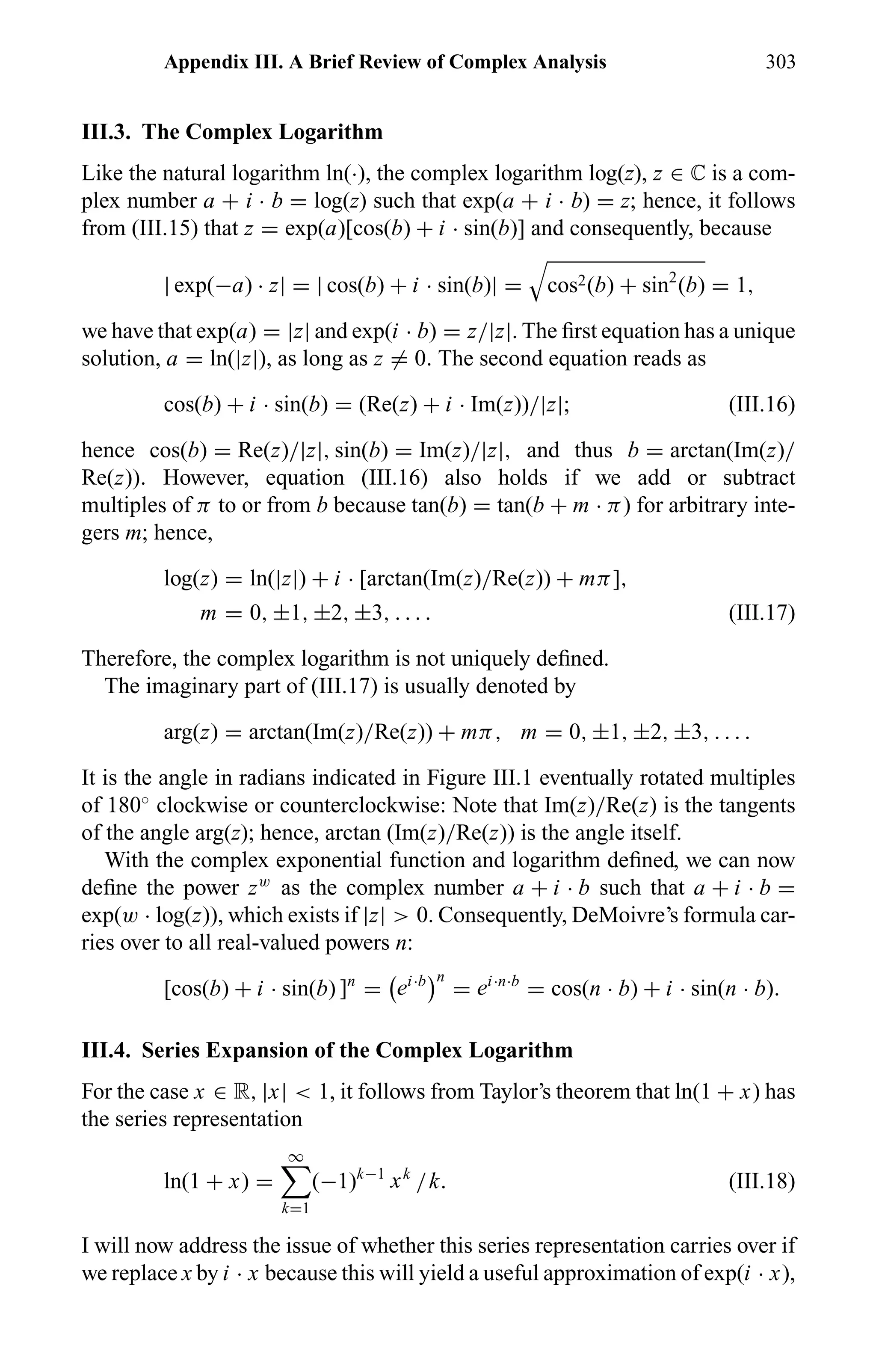 Appendix III. A Brief Review of Complex Analysis 303
III.3. The Complex Logarithm
Like the natural logarithm ln(·), the complex logarithm log(z), z ∈ ÷ is a com-
plex number a + i · b = log(z) such that exp(a + i · b) = z; hence, it follows
from (III.15) that z = exp(a)[cos(b) + i · sin(b)] and consequently, because
| exp(−a) · z| = | cos(b) + i · sin(b)| = cos2(b) + sin2
(b) = 1,
we have that exp(a) = |z| and exp(i · b) = z/|z|. The ﬁrst equation has a unique
solution, a = ln(|z|), as long as z = 0. The second equation reads as
cos(b) + i · sin(b) = (Re(z) + i · Im(z))/|z|; (III.16)
hence cos(b) = Re(z)/|z|, sin(b) = Im(z)/|z|, and thus b = arctan(Im(z)/
Re(z)). However, equation (III.16) also holds if we add or subtract
multiples of π to or from b because tan(b) = tan(b + m · π) for arbitrary inte-
gers m; hence,
log(z) = ln(|z|) + i · [arctan(Im(z)/Re(z)) + mπ],
m = 0, ±1, ±2, ±3, . . . . (III.17)
Therefore, the complex logarithm is not uniquely deﬁned.
The imaginary part of (III.17) is usually denoted by
arg(z) = arctan(Im(z)/Re(z)) + mπ, m = 0, ±1, ±2, ±3, . . . .
It is the angle in radians indicated in Figure III.1 eventually rotated multiples
of 180◦
clockwise or counterclockwise: Note that Im(z)/Re(z) is the tangents
of the angle arg(z); hence, arctan (Im(z)/Re(z)) is the angle itself.
With the complex exponential function and logarithm deﬁned, we can now
deﬁne the power zw
as the complex number a + i · b such that a + i · b =
exp(w · log(z)), which exists if |z| > 0. Consequently, DeMoivre’s formula car-
ries over to all real-valued powers n:
[cos(b) + i · sin(b) ]n
= ei·b n
= ei·n·b
= cos(n · b) + i · sin(n · b).
III.4. Series Expansion of the Complex Logarithm
For the case x ∈ R, |x| < 1, it follows from Taylor’s theorem that ln(1 + x) has
the series representation
ln(1 + x) =
∞
k=1
(−1)k−1
xk
/k. (III.18)
I will now address the issue of whether this series representation carries over if
we replace x by i · x because this will yield a useful approximation of exp(i · x),
 