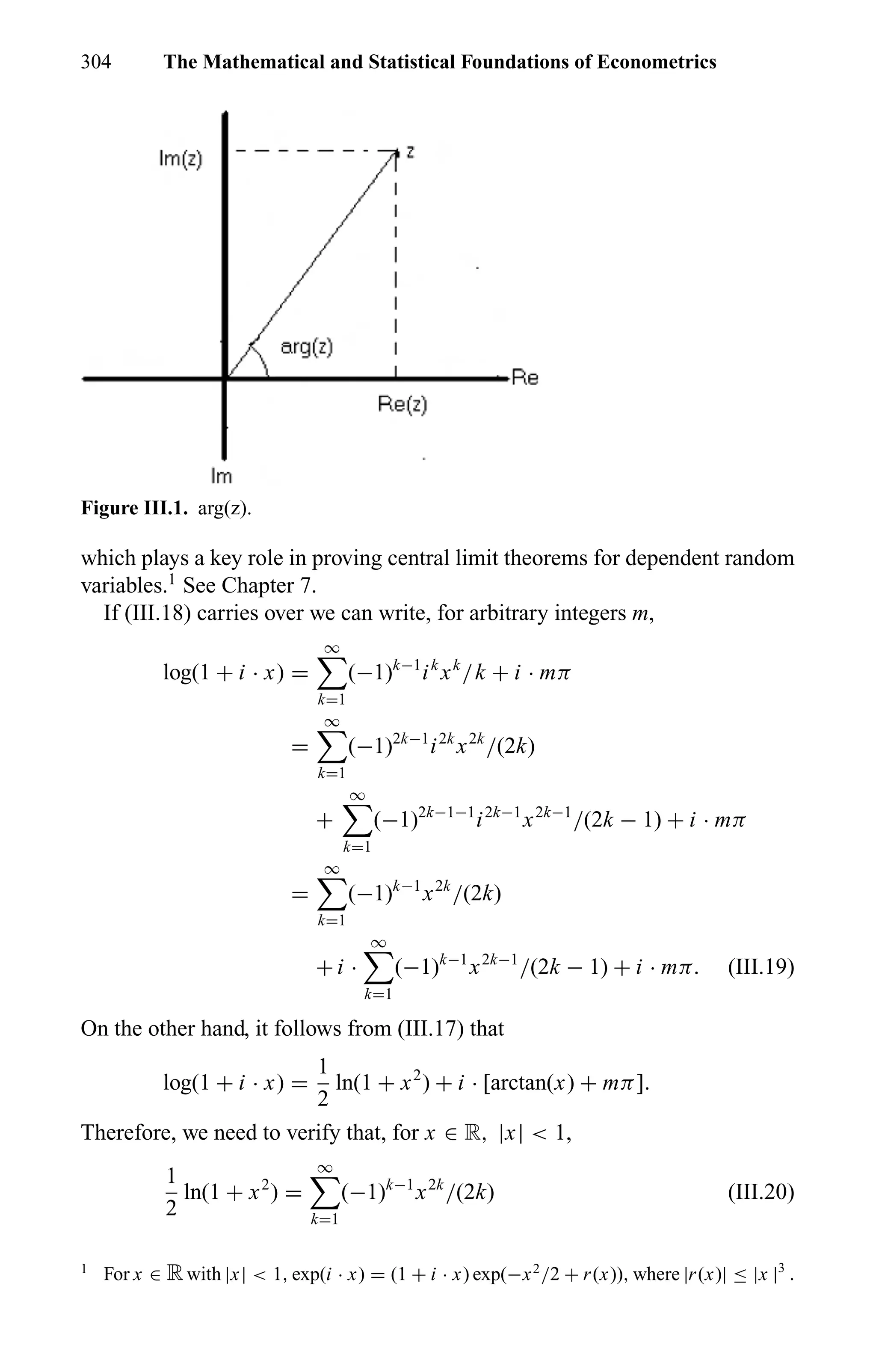 304 The Mathematical and Statistical Foundations of Econometrics
Figure III.1. arg(z).
which plays a key role in proving central limit theorems for dependent random
variables.1
See Chapter 7.
If (III.18) carries over we can write, for arbitrary integers m,
log(1 + i · x) =
∞
k=1
(−1)k−1
ik
xk
/k + i · mπ
=
∞
k=1
(−1)2k−1
i2k
x2k
/(2k)
+
∞
k=1
(−1)2k−1−1
i2k−1
x2k−1
/(2k − 1) + i · mπ
=
∞
k=1
(−1)k−1
x2k
/(2k)
+ i ·
∞
k=1
(−1)k−1
x2k−1
/(2k − 1) + i · mπ. (III.19)
On the other hand, it follows from (III.17) that
log(1 + i · x) =
1
2
ln(1 + x2
) + i · [arctan(x) + mπ].
Therefore, we need to verify that, for x ∈ R, |x| < 1,
1
2
ln(1 + x2
) =
∞
k=1
(−1)k−1
x2k
/(2k) (III.20)
1
For x ∈ Rwith |x| < 1, exp(i · x) = (1 + i · x) exp(−x2
/2 + r(x)), where |r(x)| ≤ |x |3
.
 