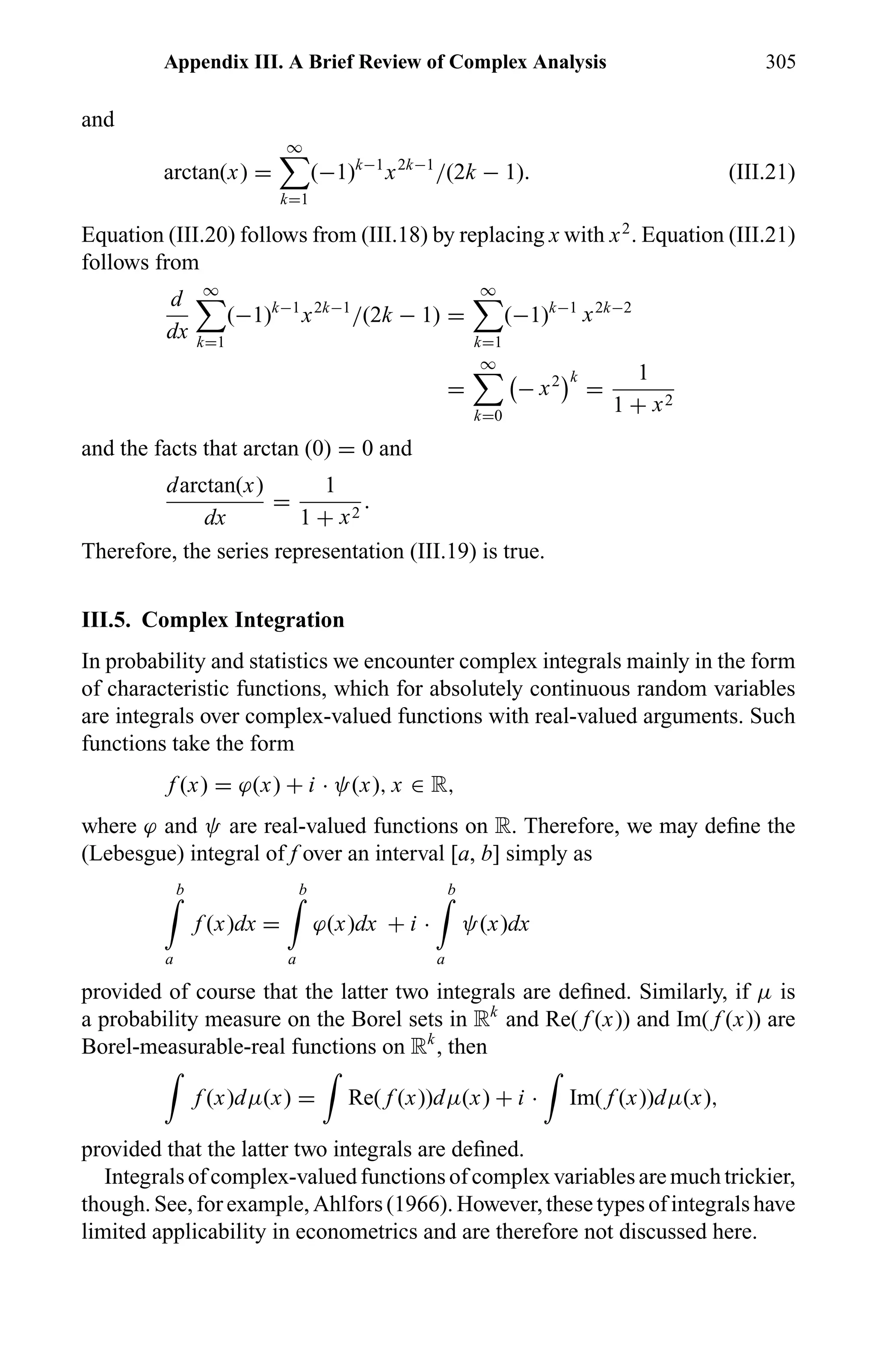 Appendix III. A Brief Review of Complex Analysis 305
and
arctan(x) =
∞
k=1
(−1)k−1
x2k−1
/(2k − 1). (III.21)
Equation (III.20) follows from (III.18) by replacing x with x2
. Equation (III.21)
follows from
d
dx
∞
k=1
(−1)k−1
x2k−1
/(2k − 1) =
∞
k=1
(−1)k−1
x2k−2
=
∞
k=0
− x2 k
=
1
1 + x2
and the facts that arctan (0) = 0 and
darctan(x)
dx
=
1
1 + x2
.
Therefore, the series representation (III.19) is true.
III.5. Complex Integration
In probability and statistics we encounter complex integrals mainly in the form
of characteristic functions, which for absolutely continuous random variables
are integrals over complex-valued functions with real-valued arguments. Such
functions take the form
f (x) = ϕ(x) + i · ψ(x), x ∈ R,
where ϕ and ψ are real-valued functions on R. Therefore, we may deﬁne the
(Lebesgue) integral of f over an interval [a, b] simply as
b
a
f (x)dx =
b
a
ϕ(x)dx + i ·
b
a
ψ(x)dx
provided of course that the latter two integrals are deﬁned. Similarly, if µ is
a probability measure on the Borel sets in Rk
and Re( f (x)) and Im( f (x)) are
Borel-measurable-real functions on Rk
, then
f (x)dµ(x) = Re( f (x))dµ(x) + i · Im( f (x))dµ(x),
provided that the latter two integrals are deﬁned.
Integrals of complex-valued functions of complex variables are much trickier,
though. See, for example, Ahlfors (1966). However, these types of integrals have
limited applicability in econometrics and are therefore not discussed here.
 