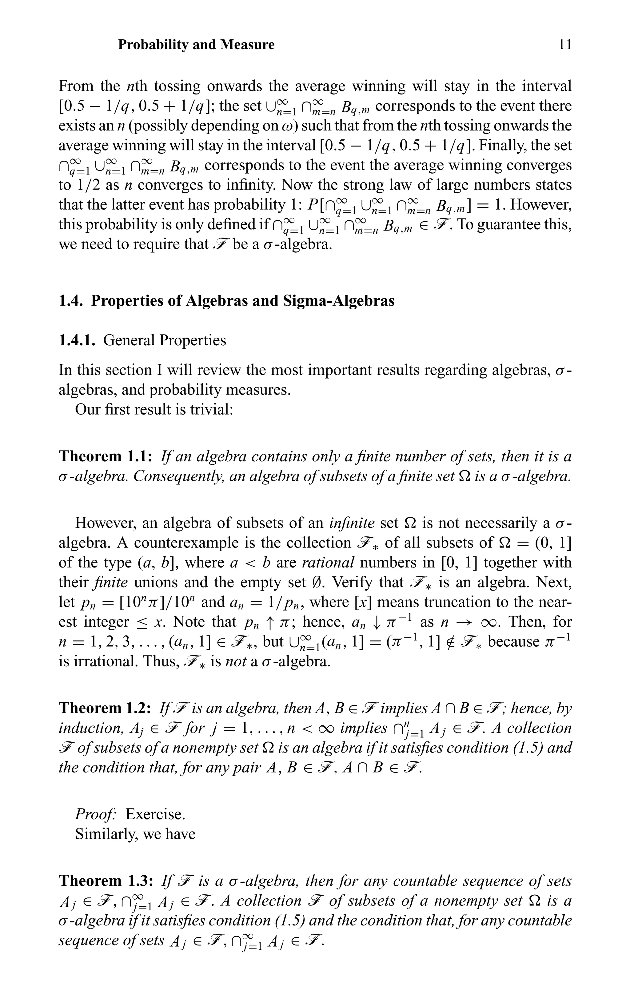 Probability and Measure 11
From the nth tossing onwards the average winning will stay in the interval
[0.5 − 1/q, 0.5 + 1/q]; the set ∪∞
n=1 ∩∞
m=n Bq,m corresponds to the event there
exists an n (possibly depending on ω) such that from the nth tossing onwards the
average winning will stay in the interval [0.5 − 1/q, 0.5 + 1/q]. Finally, the set
∩∞
q=1 ∪∞
n=1 ∩∞
m=n Bq,m corresponds to the event the average winning converges
to 1/2 as n converges to inﬁnity. Now the strong law of large numbers states
that the latter event has probability 1: P[∩∞
q=1 ∪∞
n=1 ∩∞
m=n Bq,m] = 1. However,
this probability is only deﬁned if ∩∞
q=1 ∪∞
n=1 ∩∞
m=n Bq,m ∈ ö. To guarantee this,
we need to require that ö be a σ-algebra.
1.4. Properties of Algebras and Sigma-Algebras
1.4.1. General Properties
In this section I will review the most important results regarding algebras, σ-
algebras, and probability measures.
Our ﬁrst result is trivial:
Theorem 1.1: If an algebra contains only a ﬁnite number of sets, then it is a
σ-algebra. Consequently, an algebra of subsets of a ﬁnite set is a σ-algebra.
However, an algebra of subsets of an inﬁnite set is not necessarily a σ-
algebra. A counterexample is the collection ö∗ of all subsets of = (0, 1]
of the type (a, b], where a < b are rational numbers in [0, 1] together with
their ﬁnite unions and the empty set ∅. Verify that ö∗ is an algebra. Next,
let pn = [10n
π]/10n
and an = 1/pn, where [x] means truncation to the near-
est integer ≤ x. Note that pn ↑ π; hence, an ↓ π−1
as n → ∞. Then, for
n = 1, 2, 3, . . . , (an, 1] ∈ ö∗, but ∪∞
n=1(an, 1] = (π−1
, 1] /∈ ö∗ because π−1
is irrational. Thus, ö∗ is not a σ-algebra.
Theorem 1.2: If ö is an algebra, then A, B ∈ ö implies A ∩ B ∈ ö; hence, by
induction, Aj ∈ ö for j = 1, . . . , n < ∞ implies ∩n
j=1 Aj ∈ ö. A collection
ö of subsets of a nonempty set is an algebra if it satisﬁes condition (1.5) and
the condition that, for any pair A, B ∈ ö, A ∩ B ∈ ö.
Proof: Exercise.
Similarly, we have
Theorem 1.3: If ö is a σ-algebra, then for any countable sequence of sets
Aj ∈ ö, ∩∞
j=1 Aj ∈ ö. A collection ö of subsets of a nonempty set is a
σ-algebra if it satisﬁes condition (1.5) and the condition that, for any countable
sequence of sets Aj ∈ ö, ∩∞
j=1 Aj ∈ ö.
 