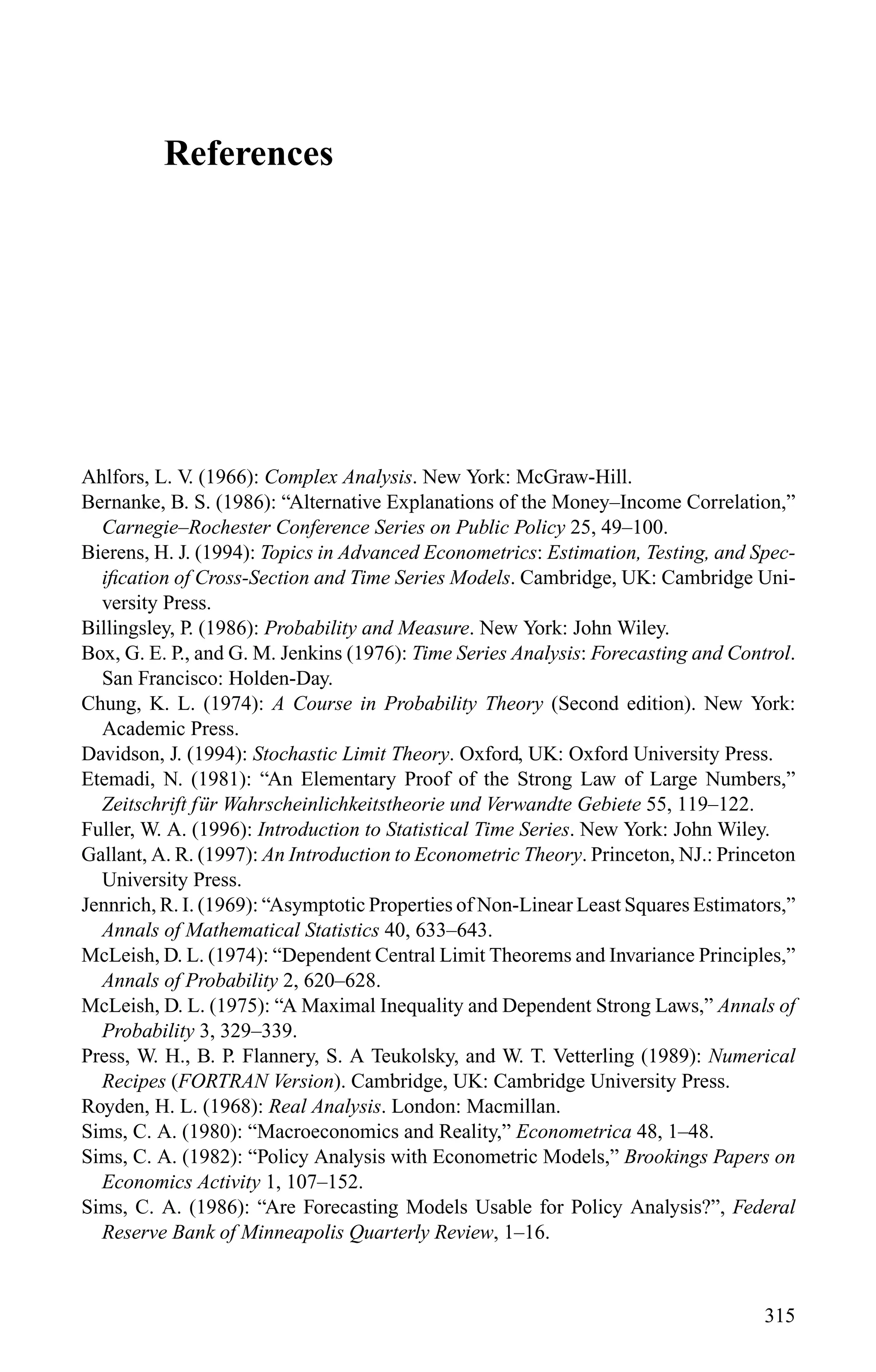 References
Ahlfors, L. V. (1966): Complex Analysis. New York: McGraw-Hill.
Bernanke, B. S. (1986): “Alternative Explanations of the Money–Income Correlation,”
Carnegie–Rochester Conference Series on Public Policy 25, 49–100.
Bierens, H. J. (1994): Topics in Advanced Econometrics: Estimation, Testing, and Spec-
iﬁcation of Cross-Section and Time Series Models. Cambridge, UK: Cambridge Uni-
versity Press.
Billingsley, P. (1986): Probability and Measure. New York: John Wiley.
Box, G. E. P., and G. M. Jenkins (1976): Time Series Analysis: Forecasting and Control.
San Francisco: Holden-Day.
Chung, K. L. (1974): A Course in Probability Theory (Second edition). New York:
Academic Press.
Davidson, J. (1994): Stochastic Limit Theory. Oxford, UK: Oxford University Press.
Etemadi, N. (1981): “An Elementary Proof of the Strong Law of Large Numbers,”
Zeitschrift f ¨ur Wahrscheinlichkeitstheorie und Verwandte Gebiete 55, 119–122.
Fuller, W. A. (1996): Introduction to Statistical Time Series. New York: John Wiley.
Gallant, A. R. (1997): An Introduction to Econometric Theory. Princeton, NJ.: Princeton
University Press.
Jennrich, R. I. (1969): “Asymptotic Properties of Non-Linear Least Squares Estimators,”
Annals of Mathematical Statistics 40, 633–643.
McLeish, D. L. (1974): “Dependent Central Limit Theorems and Invariance Principles,”
Annals of Probability 2, 620–628.
McLeish, D. L. (1975): “A Maximal Inequality and Dependent Strong Laws,” Annals of
Probability 3, 329–339.
Press, W. H., B. P. Flannery, S. A Teukolsky, and W. T. Vetterling (1989): Numerical
Recipes (FORTRAN Version). Cambridge, UK: Cambridge University Press.
Royden, H. L. (1968): Real Analysis. London: Macmillan.
Sims, C. A. (1980): “Macroeconomics and Reality,” Econometrica 48, 1–48.
Sims, C. A. (1982): “Policy Analysis with Econometric Models,” Brookings Papers on
Economics Activity 1, 107–152.
Sims, C. A. (1986): “Are Forecasting Models Usable for Policy Analysis?”, Federal
Reserve Bank of Minneapolis Quarterly Review, 1–16.
315
 
