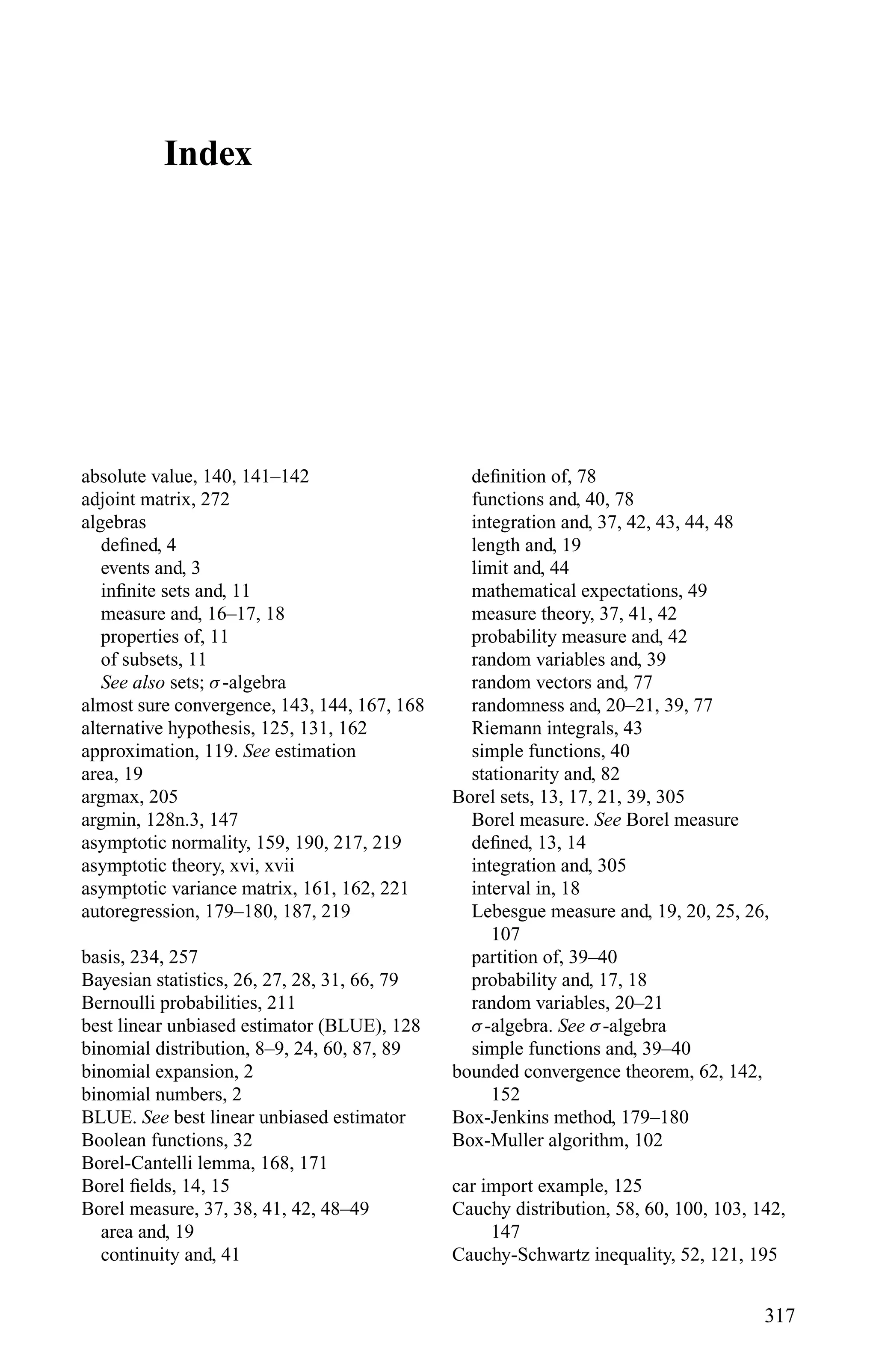 Index
absolute value, 140, 141–142
adjoint matrix, 272
algebras
deﬁned, 4
events and, 3
inﬁnite sets and, 11
measure and, 16–17, 18
properties of, 11
of subsets, 11
See also sets; σ-algebra
almost sure convergence, 143, 144, 167, 168
alternative hypothesis, 125, 131, 162
approximation, 119. See estimation
area, 19
argmax, 205
argmin, 128n.3, 147
asymptotic normality, 159, 190, 217, 219
asymptotic theory, xvi, xvii
asymptotic variance matrix, 161, 162, 221
autoregression, 179–180, 187, 219
basis, 234, 257
Bayesian statistics, 26, 27, 28, 31, 66, 79
Bernoulli probabilities, 211
best linear unbiased estimator (BLUE), 128
binomial distribution, 8–9, 24, 60, 87, 89
binomial expansion, 2
binomial numbers, 2
BLUE. See best linear unbiased estimator
Boolean functions, 32
Borel-Cantelli lemma, 168, 171
Borel ﬁelds, 14, 15
Borel measure, 37, 38, 41, 42, 48–49
area and, 19
continuity and, 41
deﬁnition of, 78
functions and, 40, 78
integration and, 37, 42, 43, 44, 48
length and, 19
limit and, 44
mathematical expectations, 49
measure theory, 37, 41, 42
probability measure and, 42
random variables and, 39
random vectors and, 77
randomness and, 20–21, 39, 77
Riemann integrals, 43
simple functions, 40
stationarity and, 82
Borel sets, 13, 17, 21, 39, 305
Borel measure. See Borel measure
deﬁned, 13, 14
integration and, 305
interval in, 18
Lebesgue measure and, 19, 20, 25, 26,
107
partition of, 39–40
probability and, 17, 18
random variables, 20–21
σ-algebra. See σ-algebra
simple functions and, 39–40
bounded convergence theorem, 62, 142,
152
Box-Jenkins method, 179–180
Box-Muller algorithm, 102
car import example, 125
Cauchy distribution, 58, 60, 100, 103, 142,
147
Cauchy-Schwartz inequality, 52, 121, 195
317
 
