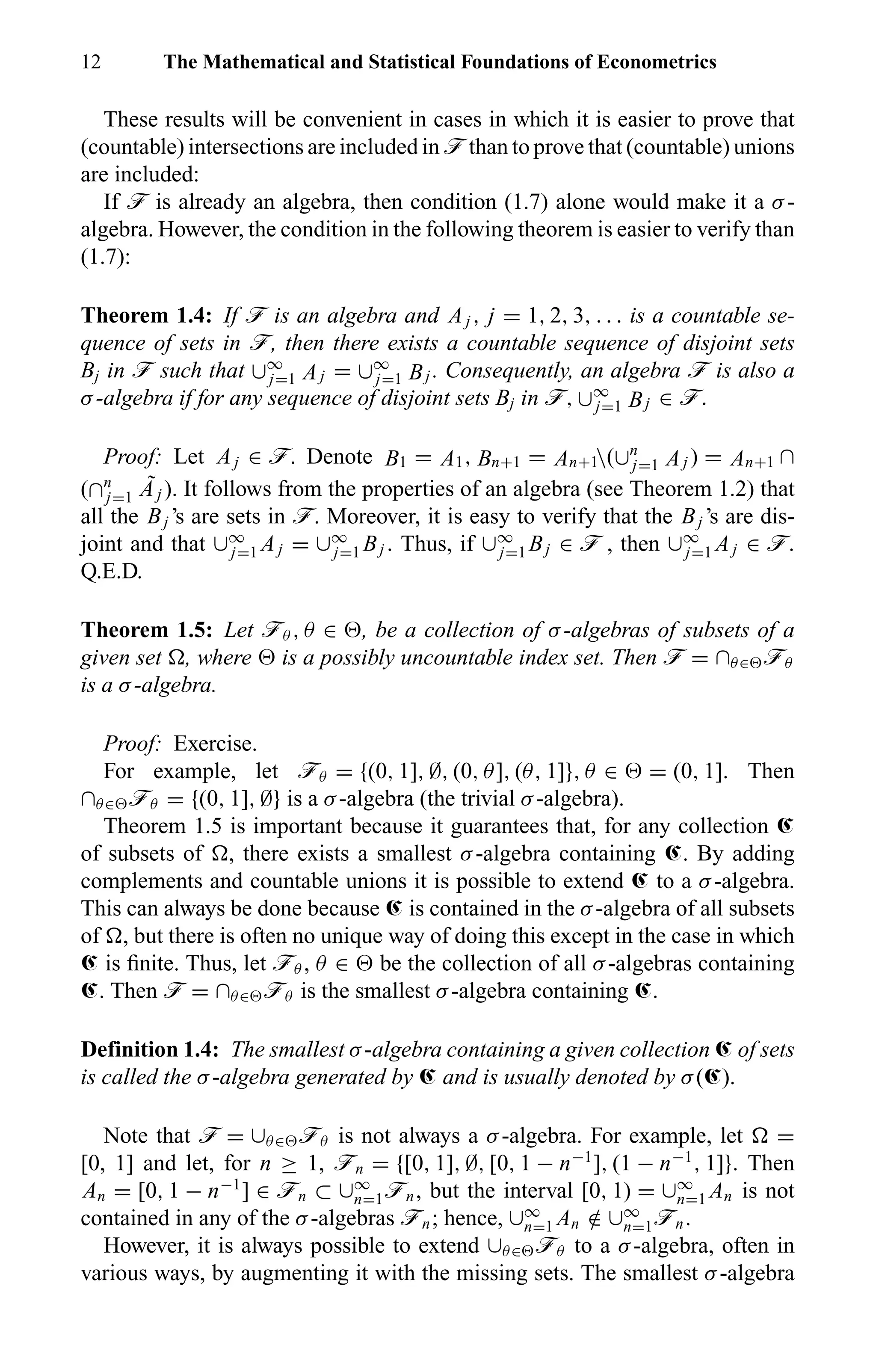 12 The Mathematical and Statistical Foundations of Econometrics
These results will be convenient in cases in which it is easier to prove that
(countable) intersections are included in ö than to prove that (countable) unions
are included:
If ö is already an algebra, then condition (1.7) alone would make it a σ-
algebra. However, the condition in the following theorem is easier to verify than
(1.7):
Theorem 1.4: If ö is an algebra and Aj , j = 1, 2, 3, . . . is a countable se-
quence of sets in ö, then there exists a countable sequence of disjoint sets
Bj in ö such that ∪∞
j=1 Aj = ∪∞
j=1 Bj . Consequently, an algebra ö is also a
σ-algebra if for any sequence of disjoint sets Bj in ö, ∪∞
j=1 Bj ∈ ö.
Proof: Let Aj ∈ ö. Denote B1 = A1, Bn+1 = An+1(∪n
j=1 Aj ) = An+1 ∩
(∩n
j=1
˜Aj ). It follows from the properties of an algebra (see Theorem 1.2) that
all the Bj ’s are sets in ö. Moreover, it is easy to verify that the Bj ’s are dis-
joint and that ∪∞
j=1 Aj = ∪∞
j=1 Bj . Thus, if ∪∞
j=1 Bj ∈ ö , then ∪∞
j=1 Aj ∈ ö.
Q.E.D.
Theorem 1.5: Let öθ , θ ∈ , be a collection of σ-algebras of subsets of a
given set , where is a possibly uncountable index set. Then ö = ∩θ∈ öθ
is a σ-algebra.
Proof: Exercise.
For example, let öθ = {(0, 1], ∅, (0, θ], (θ, 1]}, θ ∈ = (0, 1]. Then
∩θ∈ öθ = {(0, 1], ∅} is a σ-algebra (the trivial σ-algebra).
Theorem 1.5 is important because it guarantees that, for any collection Œ
of subsets of , there exists a smallest σ-algebra containing Œ. By adding
complements and countable unions it is possible to extend Œ to a σ-algebra.
This can always be done because Œ is contained in the σ-algebra of all subsets
of , but there is often no unique way of doing this except in the case in which
Œ is ﬁnite. Thus, let öθ , θ ∈ be the collection of all σ-algebras containing
Œ. Then ö = ∩θ∈ öθ is the smallest σ-algebra containing Œ.
Definition 1.4: The smallest σ-algebra containing a given collection Œ of sets
is called the σ-algebra generated by Œ and is usually denoted by σ(Œ).
Note that ö = ∪θ∈ öθ is not always a σ-algebra. For example, let =
[0, 1] and let, for n ≥ 1, ön = {[0, 1], ∅, [0, 1 − n−1
], (1 − n−1
, 1]}. Then
An = [0, 1 − n−1
] ∈ ön ⊂ ∪∞
n=1ön, but the interval [0, 1) = ∪∞
n=1 An is not
contained in any of the σ-algebras ön; hence, ∪∞
n=1 An /∈ ∪∞
n=1ön.
However, it is always possible to extend ∪θ∈ öθ to a σ-algebra, often in
various ways, by augmenting it with the missing sets. The smallest σ-algebra
 