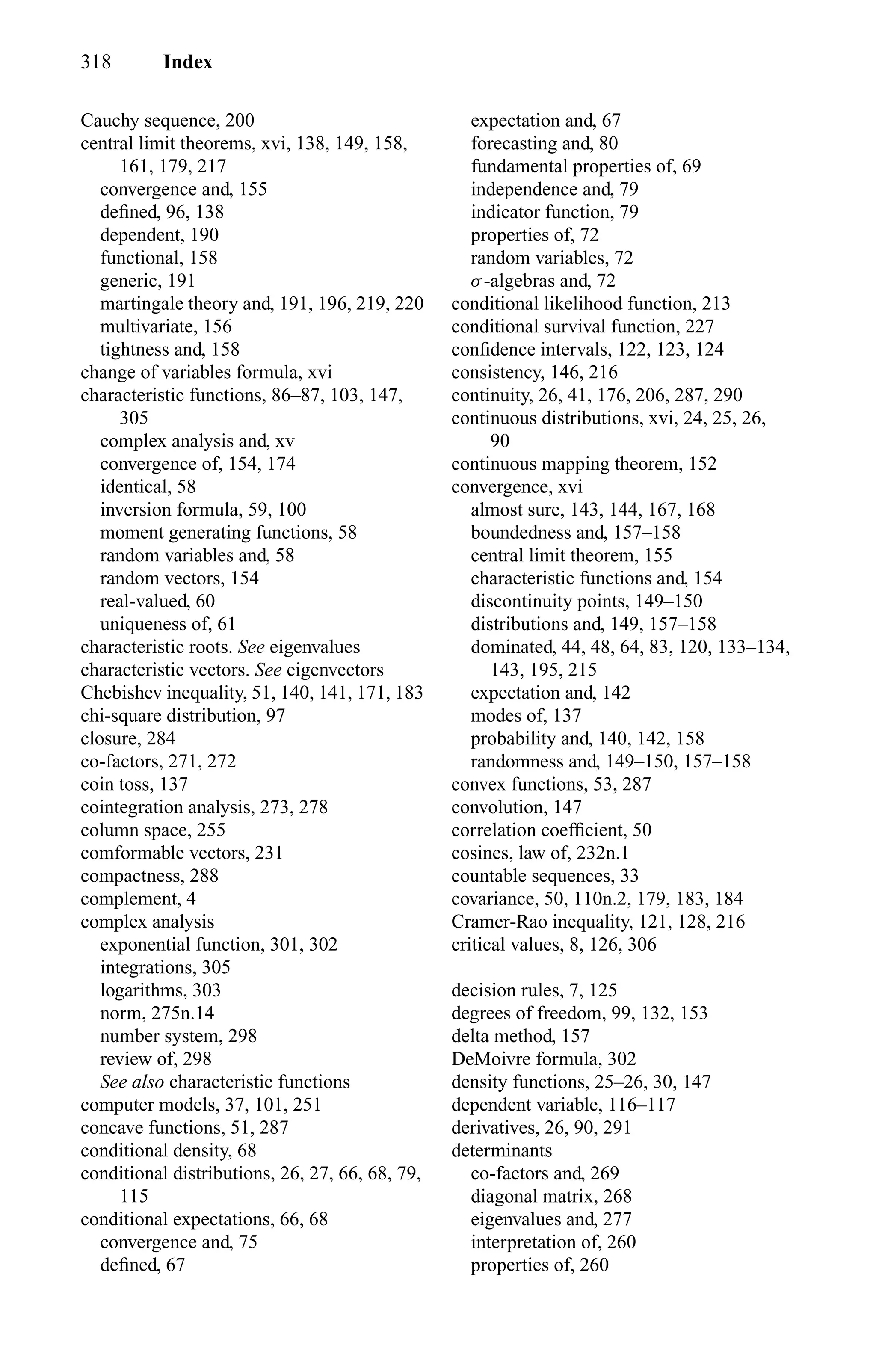 318 Index
Cauchy sequence, 200
central limit theorems, xvi, 138, 149, 158,
161, 179, 217
convergence and, 155
deﬁned, 96, 138
dependent, 190
functional, 158
generic, 191
martingale theory and, 191, 196, 219, 220
multivariate, 156
tightness and, 158
change of variables formula, xvi
characteristic functions, 86–87, 103, 147,
305
complex analysis and, xv
convergence of, 154, 174
identical, 58
inversion formula, 59, 100
moment generating functions, 58
random variables and, 58
random vectors, 154
real-valued, 60
uniqueness of, 61
characteristic roots. See eigenvalues
characteristic vectors. See eigenvectors
Chebishev inequality, 51, 140, 141, 171, 183
chi-square distribution, 97
closure, 284
co-factors, 271, 272
coin toss, 137
cointegration analysis, 273, 278
column space, 255
comformable vectors, 231
compactness, 288
complement, 4
complex analysis
exponential function, 301, 302
integrations, 305
logarithms, 303
norm, 275n.14
number system, 298
review of, 298
See also characteristic functions
computer models, 37, 101, 251
concave functions, 51, 287
conditional density, 68
conditional distributions, 26, 27, 66, 68, 79,
115
conditional expectations, 66, 68
convergence and, 75
deﬁned, 67
expectation and, 67
forecasting and, 80
fundamental properties of, 69
independence and, 79
indicator function, 79
properties of, 72
random variables, 72
σ-algebras and, 72
conditional likelihood function, 213
conditional survival function, 227
conﬁdence intervals, 122, 123, 124
consistency, 146, 216
continuity, 26, 41, 176, 206, 287, 290
continuous distributions, xvi, 24, 25, 26,
90
continuous mapping theorem, 152
convergence, xvi
almost sure, 143, 144, 167, 168
boundedness and, 157–158
central limit theorem, 155
characteristic functions and, 154
discontinuity points, 149–150
distributions and, 149, 157–158
dominated, 44, 48, 64, 83, 120, 133–134,
143, 195, 215
expectation and, 142
modes of, 137
probability and, 140, 142, 158
randomness and, 149–150, 157–158
convex functions, 53, 287
convolution, 147
correlation coefﬁcient, 50
cosines, law of, 232n.1
countable sequences, 33
covariance, 50, 110n.2, 179, 183, 184
Cramer-Rao inequality, 121, 128, 216
critical values, 8, 126, 306
decision rules, 7, 125
degrees of freedom, 99, 132, 153
delta method, 157
DeMoivre formula, 302
density functions, 25–26, 30, 147
dependent variable, 116–117
derivatives, 26, 90, 291
determinants
co-factors and, 269
diagonal matrix, 268
eigenvalues and, 277
interpretation of, 260
properties of, 260
 