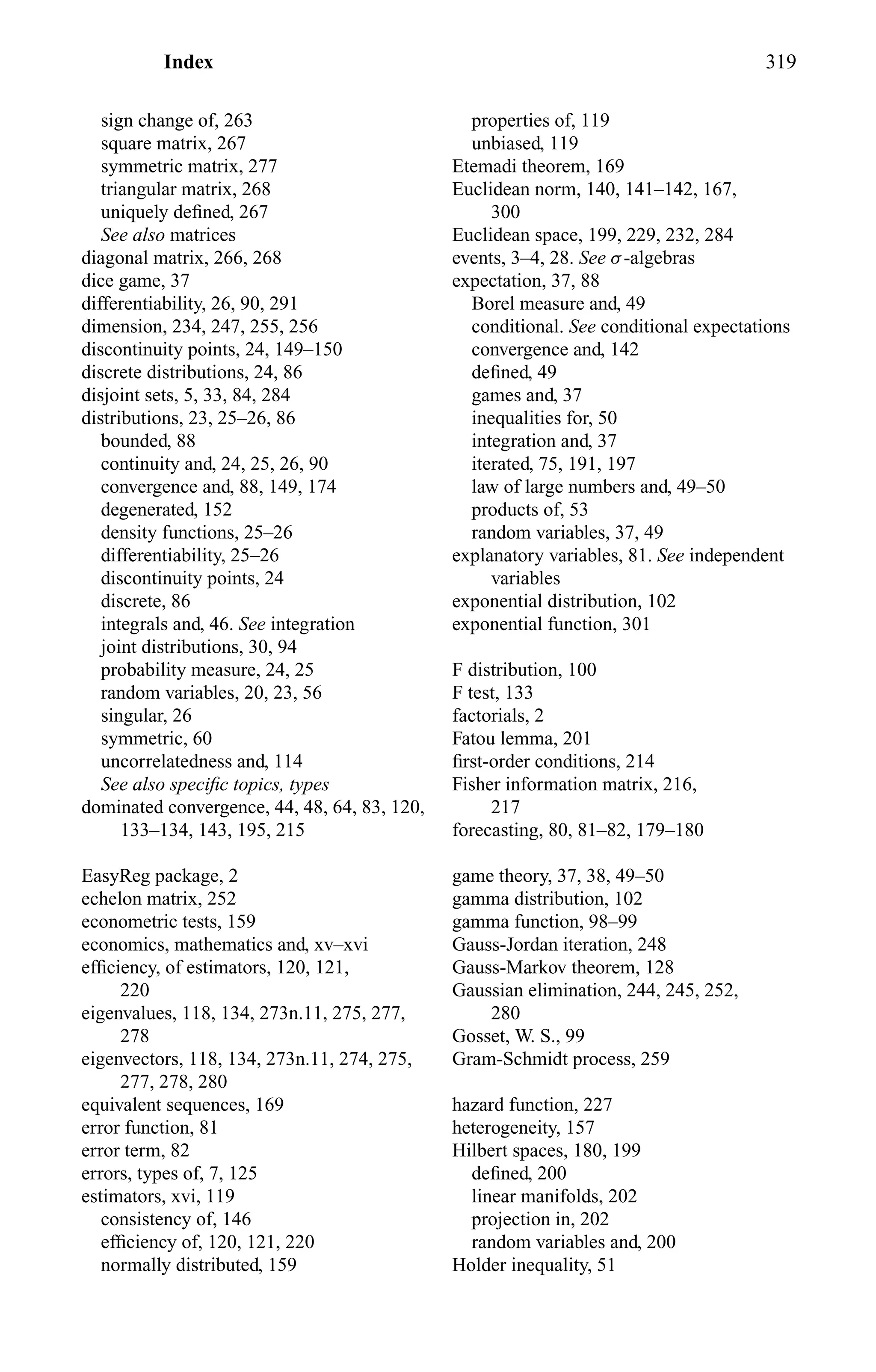 Index 319
sign change of, 263
square matrix, 267
symmetric matrix, 277
triangular matrix, 268
uniquely deﬁned, 267
See also matrices
diagonal matrix, 266, 268
dice game, 37
differentiability, 26, 90, 291
dimension, 234, 247, 255, 256
discontinuity points, 24, 149–150
discrete distributions, 24, 86
disjoint sets, 5, 33, 84, 284
distributions, 23, 25–26, 86
bounded, 88
continuity and, 24, 25, 26, 90
convergence and, 88, 149, 174
degenerated, 152
density functions, 25–26
differentiability, 25–26
discontinuity points, 24
discrete, 86
integrals and, 46. See integration
joint distributions, 30, 94
probability measure, 24, 25
random variables, 20, 23, 56
singular, 26
symmetric, 60
uncorrelatedness and, 114
See also speciﬁc topics, types
dominated convergence, 44, 48, 64, 83, 120,
133–134, 143, 195, 215
EasyReg package, 2
echelon matrix, 252
econometric tests, 159
economics, mathematics and, xv–xvi
efﬁciency, of estimators, 120, 121,
220
eigenvalues, 118, 134, 273n.11, 275, 277,
278
eigenvectors, 118, 134, 273n.11, 274, 275,
277, 278, 280
equivalent sequences, 169
error function, 81
error term, 82
errors, types of, 7, 125
estimators, xvi, 119
consistency of, 146
efﬁciency of, 120, 121, 220
normally distributed, 159
properties of, 119
unbiased, 119
Etemadi theorem, 169
Euclidean norm, 140, 141–142, 167,
300
Euclidean space, 199, 229, 232, 284
events, 3–4, 28. See σ-algebras
expectation, 37, 88
Borel measure and, 49
conditional. See conditional expectations
convergence and, 142
deﬁned, 49
games and, 37
inequalities for, 50
integration and, 37
iterated, 75, 191, 197
law of large numbers and, 49–50
products of, 53
random variables, 37, 49
explanatory variables, 81. See independent
variables
exponential distribution, 102
exponential function, 301
F distribution, 100
F test, 133
factorials, 2
Fatou lemma, 201
ﬁrst-order conditions, 214
Fisher information matrix, 216,
217
forecasting, 80, 81–82, 179–180
game theory, 37, 38, 49–50
gamma distribution, 102
gamma function, 98–99
Gauss-Jordan iteration, 248
Gauss-Markov theorem, 128
Gaussian elimination, 244, 245, 252,
280
Gosset, W. S., 99
Gram-Schmidt process, 259
hazard function, 227
heterogeneity, 157
Hilbert spaces, 180, 199
deﬁned, 200
linear manifolds, 202
projection in, 202
random variables and, 200
Holder inequality, 51
 