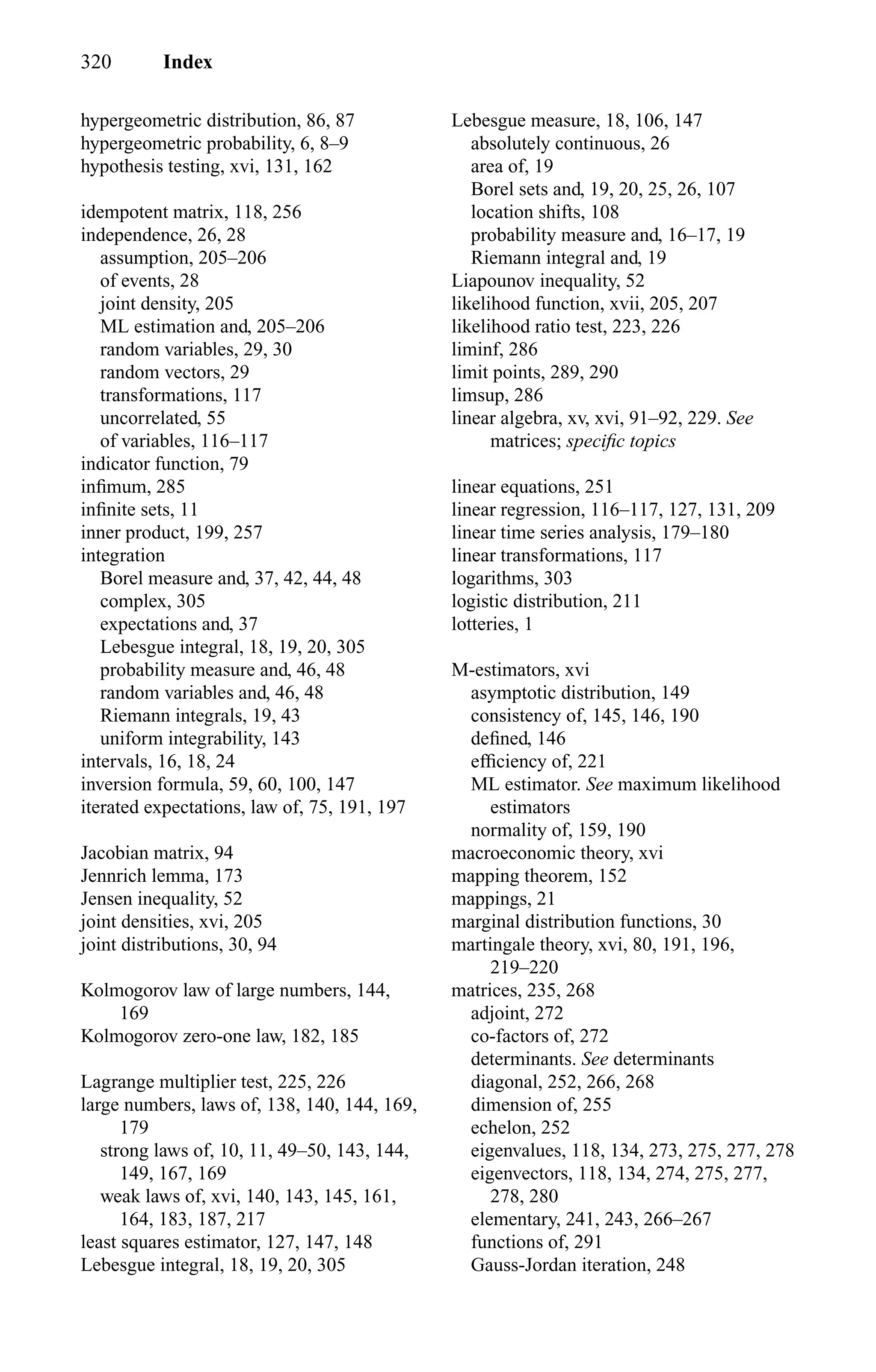 320 Index
hypergeometric distribution, 86, 87
hypergeometric probability, 6, 8–9
hypothesis testing, xvi, 131, 162
idempotent matrix, 118, 256
independence, 26, 28
assumption, 205–206
of events, 28
joint density, 205
ML estimation and, 205–206
random variables, 29, 30
random vectors, 29
transformations, 117
uncorrelated, 55
of variables, 116–117
indicator function, 79
inﬁmum, 285
inﬁnite sets, 11
inner product, 199, 257
integration
Borel measure and, 37, 42, 44, 48
complex, 305
expectations and, 37
Lebesgue integral, 18, 19, 20, 305
probability measure and, 46, 48
random variables and, 46, 48
Riemann integrals, 19, 43
uniform integrability, 143
intervals, 16, 18, 24
inversion formula, 59, 60, 100, 147
iterated expectations, law of, 75, 191, 197
Jacobian matrix, 94
Jennrich lemma, 173
Jensen inequality, 52
joint densities, xvi, 205
joint distributions, 30, 94
Kolmogorov law of large numbers, 144,
169
Kolmogorov zero-one law, 182, 185
Lagrange multiplier test, 225, 226
large numbers, laws of, 138, 140, 144, 169,
179
strong laws of, 10, 11, 49–50, 143, 144,
149, 167, 169
weak laws of, xvi, 140, 143, 145, 161,
164, 183, 187, 217
least squares estimator, 127, 147, 148
Lebesgue integral, 18, 19, 20, 305
Lebesgue measure, 18, 106, 147
absolutely continuous, 26
area of, 19
Borel sets and, 19, 20, 25, 26, 107
location shifts, 108
probability measure and, 16–17, 19
Riemann integral and, 19
Liapounov inequality, 52
likelihood function, xvii, 205, 207
likelihood ratio test, 223, 226
liminf, 286
limit points, 289, 290
limsup, 286
linear algebra, xv, xvi, 91–92, 229. See
matrices; speciﬁc topics
linear equations, 251
linear regression, 116–117, 127, 131, 209
linear time series analysis, 179–180
linear transformations, 117
logarithms, 303
logistic distribution, 211
lotteries, 1
M-estimators, xvi
asymptotic distribution, 149
consistency of, 145, 146, 190
deﬁned, 146
efﬁciency of, 221
ML estimator. See maximum likelihood
estimators
normality of, 159, 190
macroeconomic theory, xvi
mapping theorem, 152
mappings, 21
marginal distribution functions, 30
martingale theory, xvi, 80, 191, 196,
219–220
matrices, 235, 268
adjoint, 272
co-factors of, 272
determinants. See determinants
diagonal, 252, 266, 268
dimension of, 255
echelon, 252
eigenvalues, 118, 134, 273, 275, 277, 278
eigenvectors, 118, 134, 274, 275, 277,
278, 280
elementary, 241, 243, 266–267
functions of, 291
Gauss-Jordan iteration, 248
 