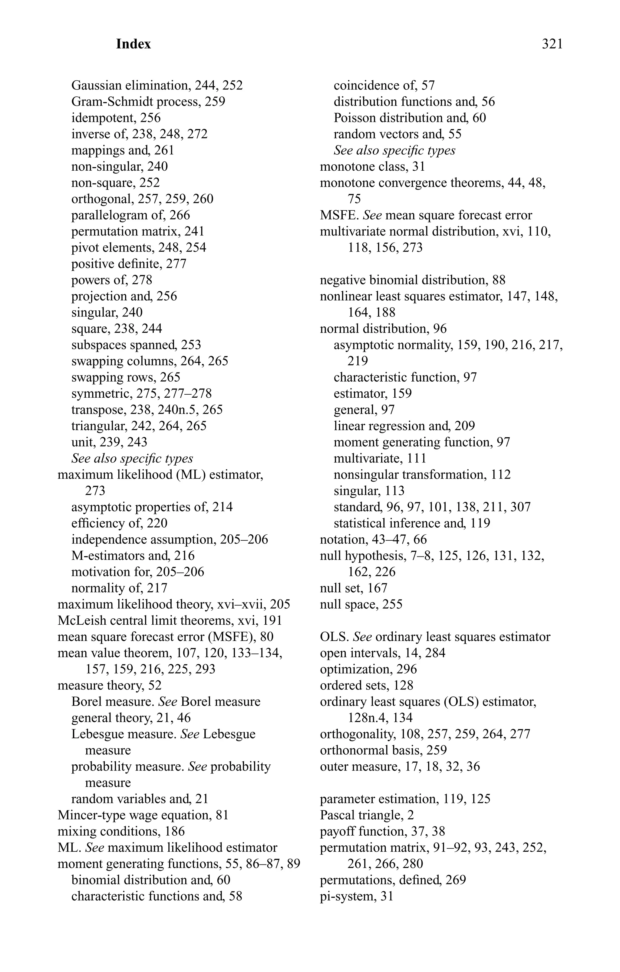 Index 321
Gaussian elimination, 244, 252
Gram-Schmidt process, 259
idempotent, 256
inverse of, 238, 248, 272
mappings and, 261
non-singular, 240
non-square, 252
orthogonal, 257, 259, 260
parallelogram of, 266
permutation matrix, 241
pivot elements, 248, 254
positive deﬁnite, 277
powers of, 278
projection and, 256
singular, 240
square, 238, 244
subspaces spanned, 253
swapping columns, 264, 265
swapping rows, 265
symmetric, 275, 277–278
transpose, 238, 240n.5, 265
triangular, 242, 264, 265
unit, 239, 243
See also speciﬁc types
maximum likelihood (ML) estimator,
273
asymptotic properties of, 214
efﬁciency of, 220
independence assumption, 205–206
M-estimators and, 216
motivation for, 205–206
normality of, 217
maximum likelihood theory, xvi–xvii, 205
McLeish central limit theorems, xvi, 191
mean square forecast error (MSFE), 80
mean value theorem, 107, 120, 133–134,
157, 159, 216, 225, 293
measure theory, 52
Borel measure. See Borel measure
general theory, 21, 46
Lebesgue measure. See Lebesgue
measure
probability measure. See probability
measure
random variables and, 21
Mincer-type wage equation, 81
mixing conditions, 186
ML. See maximum likelihood estimator
moment generating functions, 55, 86–87, 89
binomial distribution and, 60
characteristic functions and, 58
coincidence of, 57
distribution functions and, 56
Poisson distribution and, 60
random vectors and, 55
See also speciﬁc types
monotone class, 31
monotone convergence theorems, 44, 48,
75
MSFE. See mean square forecast error
multivariate normal distribution, xvi, 110,
118, 156, 273
negative binomial distribution, 88
nonlinear least squares estimator, 147, 148,
164, 188
normal distribution, 96
asymptotic normality, 159, 190, 216, 217,
219
characteristic function, 97
estimator, 159
general, 97
linear regression and, 209
moment generating function, 97
multivariate, 111
nonsingular transformation, 112
singular, 113
standard, 96, 97, 101, 138, 211, 307
statistical inference and, 119
notation, 43–47, 66
null hypothesis, 7–8, 125, 126, 131, 132,
162, 226
null set, 167
null space, 255
OLS. See ordinary least squares estimator
open intervals, 14, 284
optimization, 296
ordered sets, 128
ordinary least squares (OLS) estimator,
128n.4, 134
orthogonality, 108, 257, 259, 264, 277
orthonormal basis, 259
outer measure, 17, 18, 32, 36
parameter estimation, 119, 125
Pascal triangle, 2
payoff function, 37, 38
permutation matrix, 91–92, 93, 243, 252,
261, 266, 280
permutations, deﬁned, 269
pi-system, 31
 