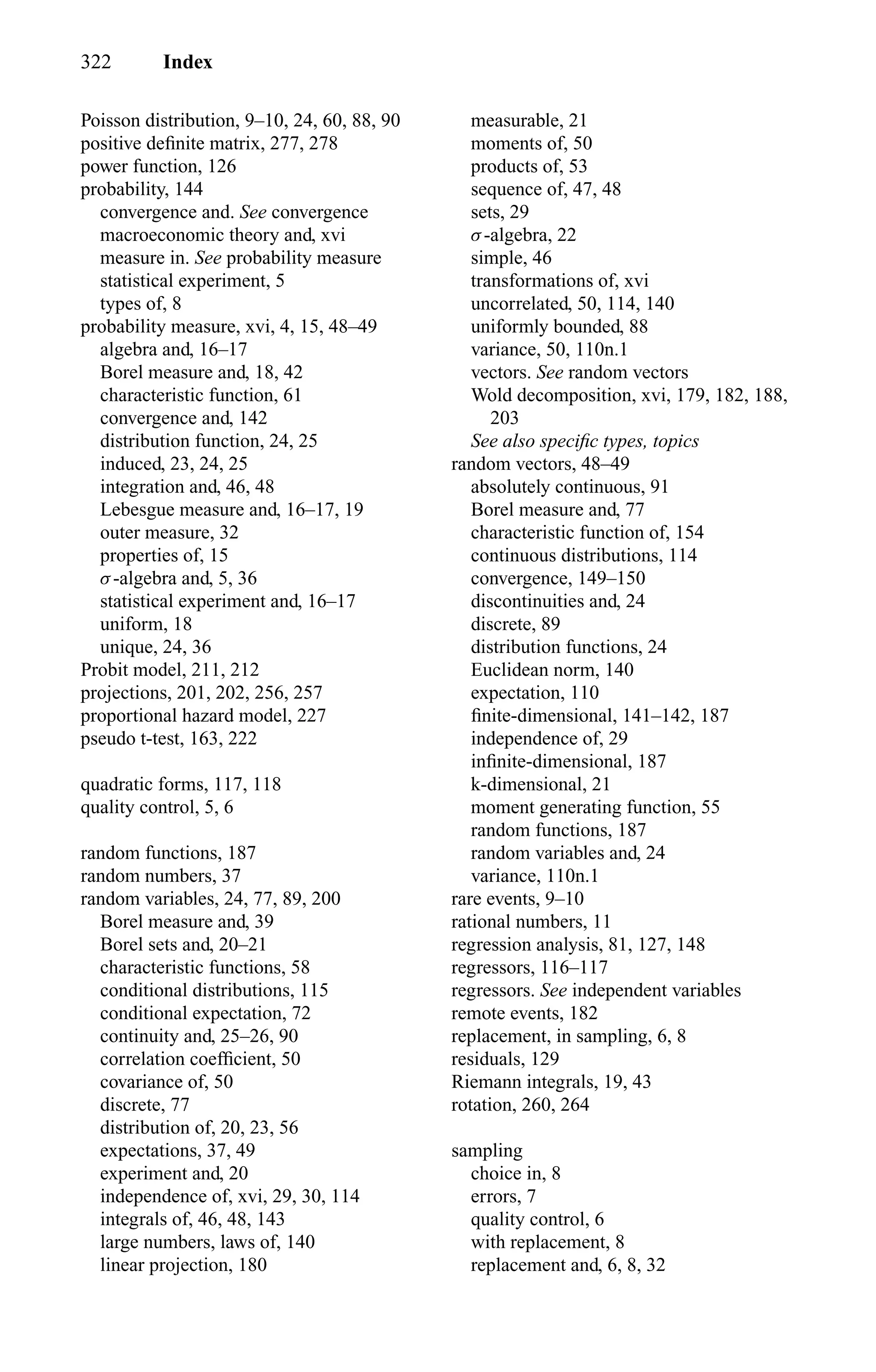 322 Index
Poisson distribution, 9–10, 24, 60, 88, 90
positive deﬁnite matrix, 277, 278
power function, 126
probability, 144
convergence and. See convergence
macroeconomic theory and, xvi
measure in. See probability measure
statistical experiment, 5
types of, 8
probability measure, xvi, 4, 15, 48–49
algebra and, 16–17
Borel measure and, 18, 42
characteristic function, 61
convergence and, 142
distribution function, 24, 25
induced, 23, 24, 25
integration and, 46, 48
Lebesgue measure and, 16–17, 19
outer measure, 32
properties of, 15
σ-algebra and, 5, 36
statistical experiment and, 16–17
uniform, 18
unique, 24, 36
Probit model, 211, 212
projections, 201, 202, 256, 257
proportional hazard model, 227
pseudo t-test, 163, 222
quadratic forms, 117, 118
quality control, 5, 6
random functions, 187
random numbers, 37
random variables, 24, 77, 89, 200
Borel measure and, 39
Borel sets and, 20–21
characteristic functions, 58
conditional distributions, 115
conditional expectation, 72
continuity and, 25–26, 90
correlation coefﬁcient, 50
covariance of, 50
discrete, 77
distribution of, 20, 23, 56
expectations, 37, 49
experiment and, 20
independence of, xvi, 29, 30, 114
integrals of, 46, 48, 143
large numbers, laws of, 140
linear projection, 180
measurable, 21
moments of, 50
products of, 53
sequence of, 47, 48
sets, 29
σ-algebra, 22
simple, 46
transformations of, xvi
uncorrelated, 50, 114, 140
uniformly bounded, 88
variance, 50, 110n.1
vectors. See random vectors
Wold decomposition, xvi, 179, 182, 188,
203
See also speciﬁc types, topics
random vectors, 48–49
absolutely continuous, 91
Borel measure and, 77
characteristic function of, 154
continuous distributions, 114
convergence, 149–150
discontinuities and, 24
discrete, 89
distribution functions, 24
Euclidean norm, 140
expectation, 110
ﬁnite-dimensional, 141–142, 187
independence of, 29
inﬁnite-dimensional, 187
k-dimensional, 21
moment generating function, 55
random functions, 187
random variables and, 24
variance, 110n.1
rare events, 9–10
rational numbers, 11
regression analysis, 81, 127, 148
regressors, 116–117
regressors. See independent variables
remote events, 182
replacement, in sampling, 6, 8
residuals, 129
Riemann integrals, 19, 43
rotation, 260, 264
sampling
choice in, 8
errors, 7
quality control, 6
with replacement, 8
replacement and, 6, 8, 32
 