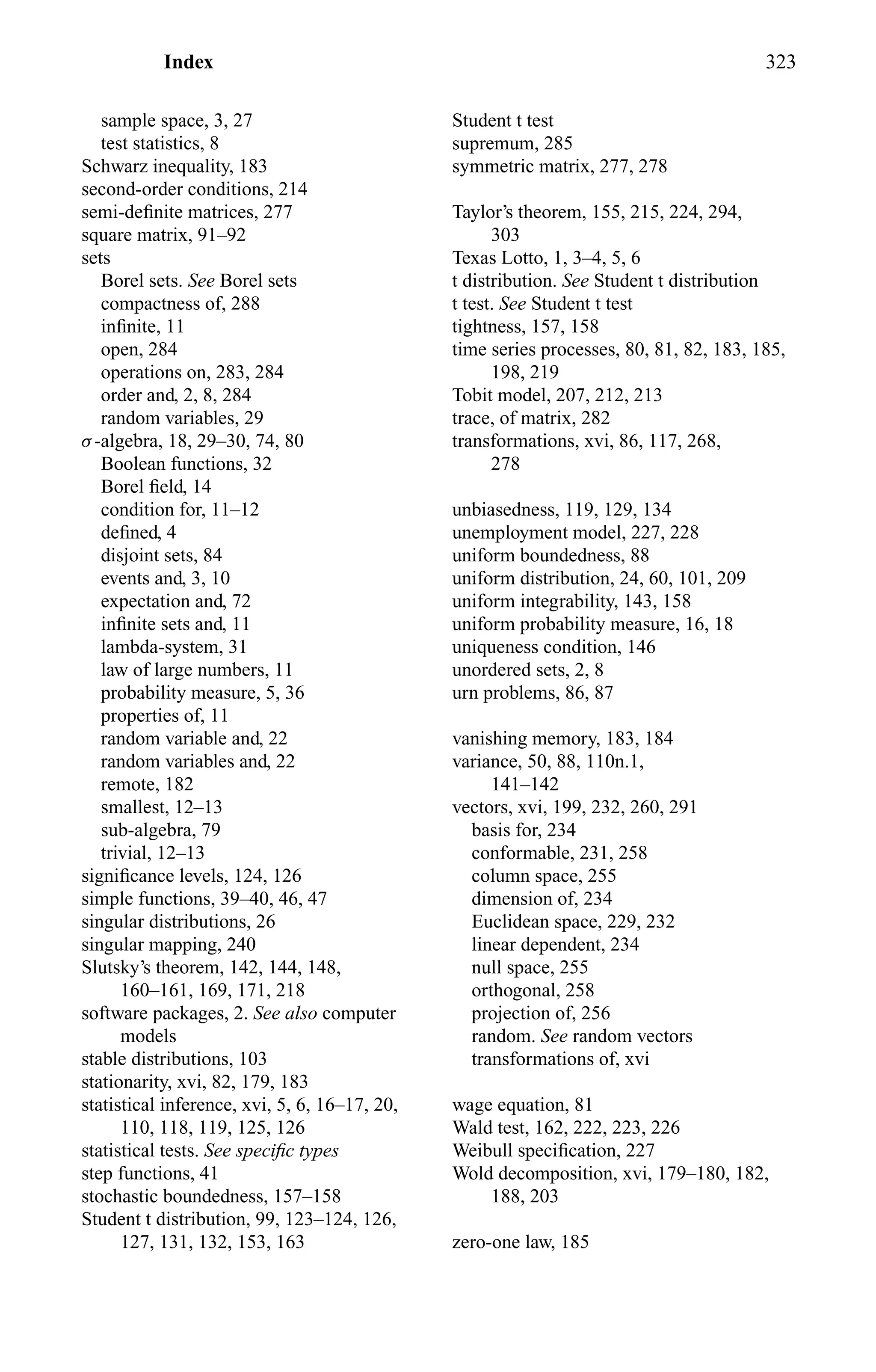 Index 323
sample space, 3, 27
test statistics, 8
Schwarz inequality, 183
second-order conditions, 214
semi-deﬁnite matrices, 277
square matrix, 91–92
sets
Borel sets. See Borel sets
compactness of, 288
inﬁnite, 11
open, 284
operations on, 283, 284
order and, 2, 8, 284
random variables, 29
σ-algebra, 18, 29–30, 74, 80
Boolean functions, 32
Borel ﬁeld, 14
condition for, 11–12
deﬁned, 4
disjoint sets, 84
events and, 3, 10
expectation and, 72
inﬁnite sets and, 11
lambda-system, 31
law of large numbers, 11
probability measure, 5, 36
properties of, 11
random variable and, 22
random variables and, 22
remote, 182
smallest, 12–13
sub-algebra, 79
trivial, 12–13
signiﬁcance levels, 124, 126
simple functions, 39–40, 46, 47
singular distributions, 26
singular mapping, 240
Slutsky’s theorem, 142, 144, 148,
160–161, 169, 171, 218
software packages, 2. See also computer
models
stable distributions, 103
stationarity, xvi, 82, 179, 183
statistical inference, xvi, 5, 6, 16–17, 20,
110, 118, 119, 125, 126
statistical tests. See speciﬁc types
step functions, 41
stochastic boundedness, 157–158
Student t distribution, 99, 123–124, 126,
127, 131, 132, 153, 163
Student t test
supremum, 285
symmetric matrix, 277, 278
Taylor’s theorem, 155, 215, 224, 294,
303
Texas Lotto, 1, 3–4, 5, 6
t distribution. See Student t distribution
t test. See Student t test
tightness, 157, 158
time series processes, 80, 81, 82, 183, 185,
198, 219
Tobit model, 207, 212, 213
trace, of matrix, 282
transformations, xvi, 86, 117, 268,
278
unbiasedness, 119, 129, 134
unemployment model, 227, 228
uniform boundedness, 88
uniform distribution, 24, 60, 101, 209
uniform integrability, 143, 158
uniform probability measure, 16, 18
uniqueness condition, 146
unordered sets, 2, 8
urn problems, 86, 87
vanishing memory, 183, 184
variance, 50, 88, 110n.1,
141–142
vectors, xvi, 199, 232, 260, 291
basis for, 234
conformable, 231, 258
column space, 255
dimension of, 234
Euclidean space, 229, 232
linear dependent, 234
null space, 255
orthogonal, 258
projection of, 256
random. See random vectors
transformations of, xvi
wage equation, 81
Wald test, 162, 222, 223, 226
Weibull speciﬁcation, 227
Wold decomposition, xvi, 179–180, 182,
188, 203
zero-one law, 185
 