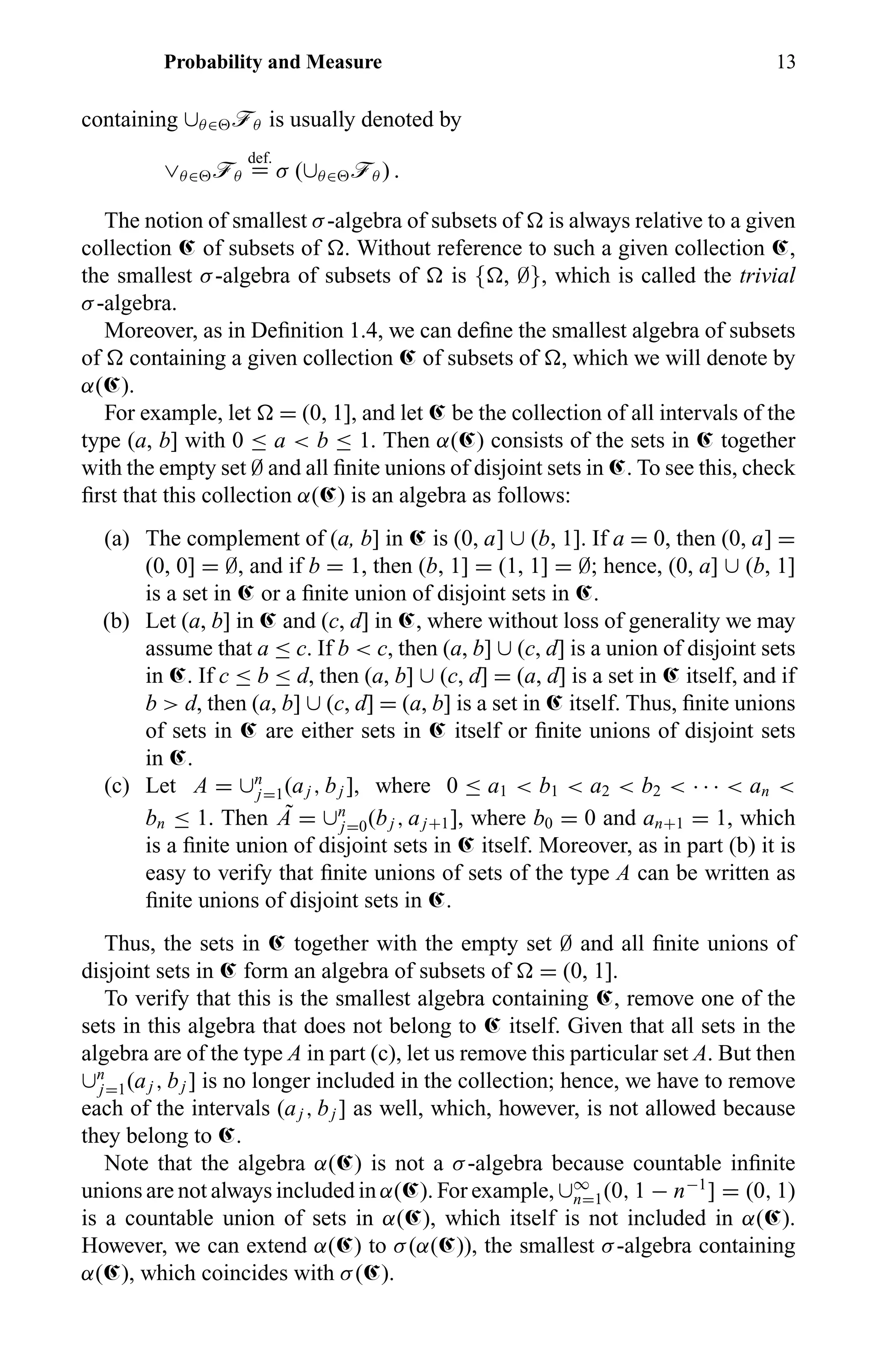 Probability and Measure 13
containing ∪θ∈ öθ is usually denoted by
∨θ∈ öθ
def.
= σ (∪θ∈ öθ ) .
The notion of smallest σ-algebra of subsets of is always relative to a given
collection Œ of subsets of . Without reference to such a given collection Œ,
the smallest σ-algebra of subsets of is { , ∅}, which is called the trivial
σ-algebra.
Moreover, as in Deﬁnition 1.4, we can deﬁne the smallest algebra of subsets
of containing a given collection Œ of subsets of , which we will denote by
α(Œ).
For example, let = (0, 1], and let Œ be the collection of all intervals of the
type (a, b] with 0 ≤ a < b ≤ 1. Then α(Œ) consists of the sets in Œ together
with the empty set ∅ and all ﬁnite unions of disjoint sets in Œ. To see this, check
ﬁrst that this collection α(Œ) is an algebra as follows:
(a) The complement of (a, b] in Œ is (0, a] ∪ (b, 1]. If a = 0, then (0, a] =
(0, 0] = ∅, and if b = 1, then (b, 1] = (1, 1] = ∅; hence, (0, a] ∪ (b, 1]
is a set in Œ or a ﬁnite union of disjoint sets in Œ.
(b) Let (a, b] in Œ and (c, d] in Œ, where without loss of generality we may
assume that a ≤ c. If b < c, then (a, b] ∪ (c, d] is a union of disjoint sets
in Œ. If c ≤ b ≤ d, then (a, b] ∪ (c, d] = (a, d] is a set in Œ itself, and if
b > d, then (a, b] ∪ (c, d] = (a, b] is a set in Œ itself. Thus, ﬁnite unions
of sets in Œ are either sets in Œ itself or ﬁnite unions of disjoint sets
in Œ.
(c) Let A = ∪n
j=1(aj , bj ], where 0 ≤ a1 < b1 < a2 < b2 < · · · < an <
bn ≤ 1. Then ˜A = ∪n
j=0(bj , aj+1], where b0 = 0 and an+1 = 1, which
is a ﬁnite union of disjoint sets in Œ itself. Moreover, as in part (b) it is
easy to verify that ﬁnite unions of sets of the type A can be written as
ﬁnite unions of disjoint sets in Œ.
Thus, the sets in Œ together with the empty set ∅ and all ﬁnite unions of
disjoint sets in Œ form an algebra of subsets of = (0, 1].
To verify that this is the smallest algebra containing Œ, remove one of the
sets in this algebra that does not belong to Œ itself. Given that all sets in the
algebra are of the type A in part (c), let us remove this particular set A. But then
∪n
j=1(aj , bj ] is no longer included in the collection; hence, we have to remove
each of the intervals (aj , bj ] as well, which, however, is not allowed because
they belong to Œ.
Note that the algebra α(Œ) is not a σ-algebra because countable inﬁnite
unions are not always included in α(Œ). For example, ∪∞
n=1(0, 1 − n−1
] = (0, 1)
is a countable union of sets in α(Œ), which itself is not included in α(Œ).
However, we can extend α(Œ) to σ(α(Œ)), the smallest σ-algebra containing
α(Œ), which coincides with σ(Œ).
 