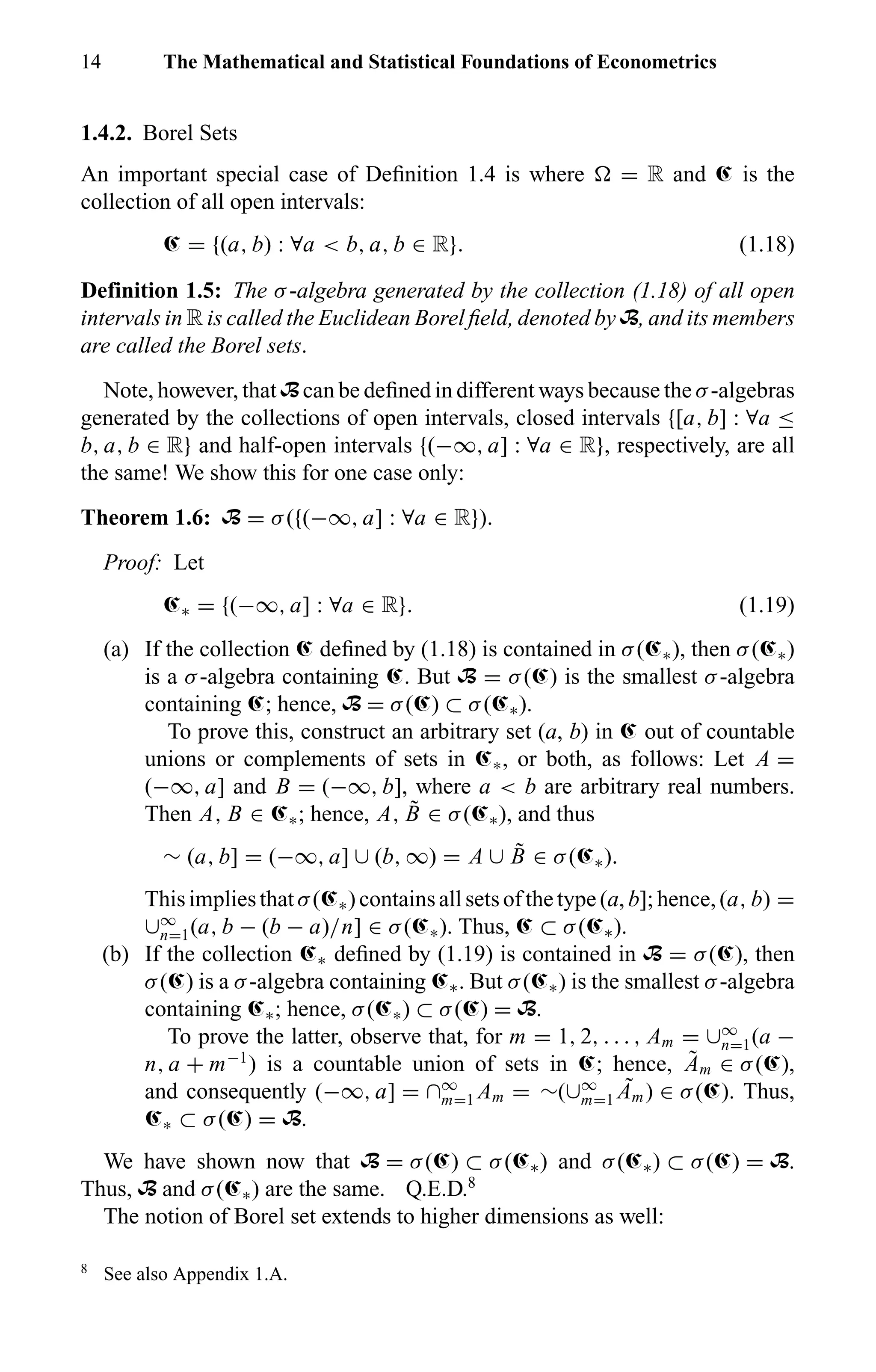 14 The Mathematical and Statistical Foundations of Econometrics
1.4.2. Borel Sets
An important special case of Deﬁnition 1.4 is where = R and Œ is the
collection of all open intervals:
Œ = {(a, b) : ∀a < b, a, b ∈ R}. (1.18)
Definition 1.5: The σ-algebra generated by the collection (1.18) of all open
intervals in R is called the Euclidean Borel ﬁeld, denoted by B, and its members
are called the Borel sets.
Note, however, that B can be deﬁned in different ways because the σ-algebras
generated by the collections of open intervals, closed intervals {[a, b] : ∀a ≤
b, a, b ∈ R} and half-open intervals {(−∞, a] : ∀a ∈ R}, respectively, are all
the same! We show this for one case only:
Theorem 1.6: B = σ({(−∞, a] : ∀a ∈ R}).
Proof: Let
Œ∗ = {(−∞, a] : ∀a ∈ R}. (1.19)
(a) If the collection Œ deﬁned by (1.18) is contained in σ(Œ∗), then σ(Œ∗)
is a σ-algebra containing Œ. But B = σ(Œ) is the smallest σ-algebra
containing Œ; hence, B = σ(Œ) ⊂ σ(Œ∗).
To prove this, construct an arbitrary set (a, b) in Œ out of countable
unions or complements of sets in Œ∗, or both, as follows: Let A =
(−∞, a] and B = (−∞, b], where a < b are arbitrary real numbers.
Then A, B ∈ Œ∗; hence, A, ˜B ∈ σ(Œ∗), and thus
∼ (a, b] = (−∞, a] ∪ (b, ∞) = A ∪ ˜B ∈ σ(Œ∗).
This implies that σ(Œ∗) contains all sets of the type (a, b]; hence, (a, b) =
∪∞
n=1(a, b − (b − a)/n] ∈ σ(Œ∗). Thus, Œ ⊂ σ(Œ∗).
(b) If the collection Œ∗ deﬁned by (1.19) is contained in B = σ(Œ), then
σ(Œ) is a σ-algebra containing Œ∗. But σ(Œ∗) is the smallest σ-algebra
containing Œ∗; hence, σ(Œ∗) ⊂ σ(Œ) = B.
To prove the latter, observe that, for m = 1, 2, . . . , Am = ∪∞
n=1(a −
n, a + m−1
) is a countable union of sets in Œ; hence, ˜Am ∈ σ(Œ),
and consequently (−∞, a] = ∩∞
m=1 Am = ∼(∪∞
m=1
˜Am) ∈ σ(Œ). Thus,
Œ∗ ⊂ σ(Œ) = B.
We have shown now that B = σ(Œ) ⊂ σ(Œ∗) and σ(Œ∗) ⊂ σ(Œ) = B.
Thus, B and σ(Œ∗) are the same. Q.E.D.8
The notion of Borel set extends to higher dimensions as well:
8
See also Appendix 1.A.
 