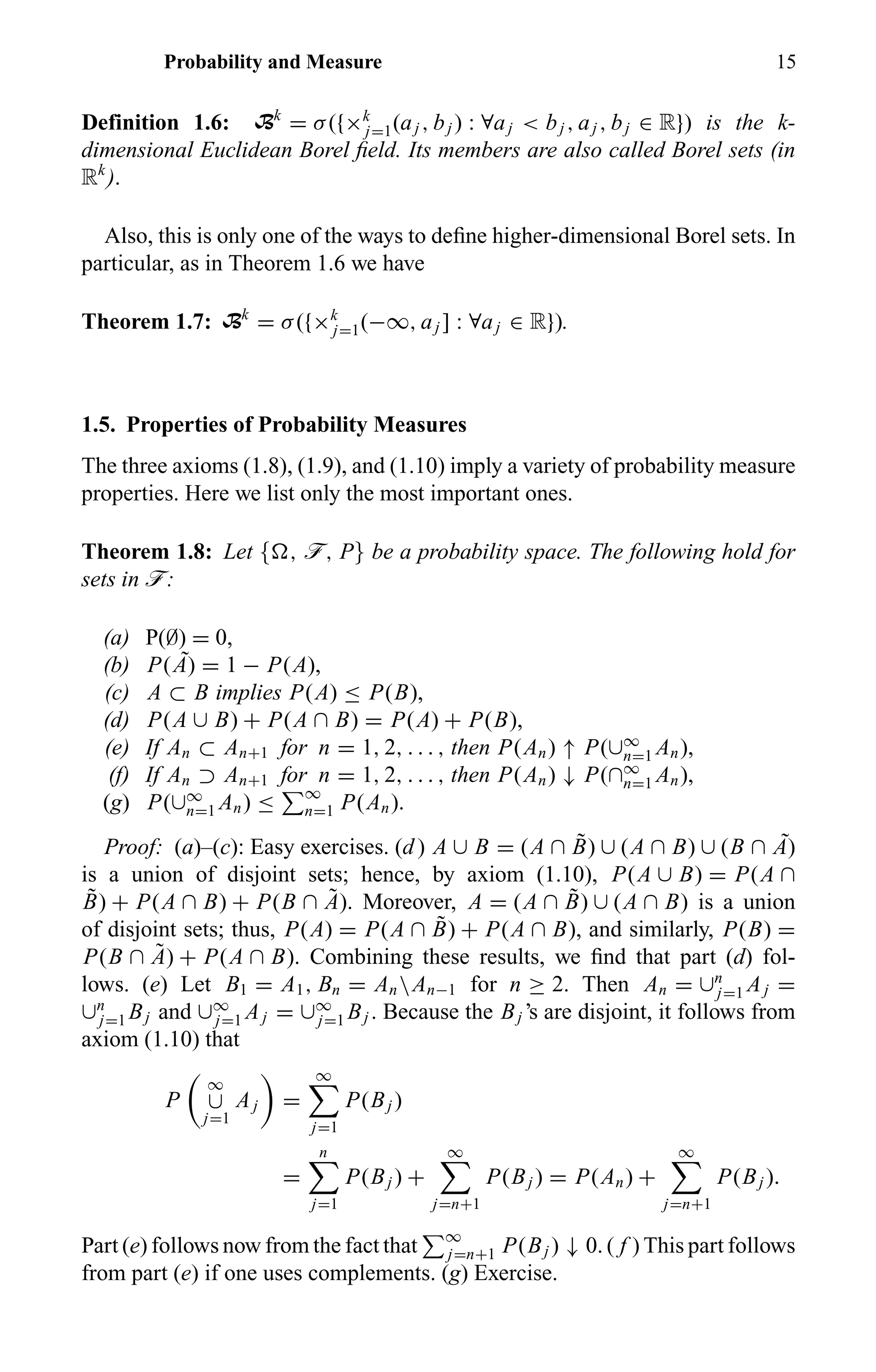 Probability and Measure 15
Definition 1.6: Bk
= σ({×k
j=1(aj , bj ) : ∀aj < bj , aj , bj ∈ R}) is the k-
dimensional Euclidean Borel ﬁeld. Its members are also called Borel sets (in
Rk
).
Also, this is only one of the ways to deﬁne higher-dimensional Borel sets. In
particular, as in Theorem 1.6 we have
Theorem 1.7: Bk
= σ({×k
j=1(−∞, aj ] : ∀aj ∈ R}).
1.5. Properties of Probability Measures
The three axioms (1.8), (1.9), and (1.10) imply a variety of probability measure
properties. Here we list only the most important ones.
Theorem 1.8: Let { , ö, P} be a probability space. The following hold for
sets in ö:
(a) P(∅) = 0,
(b) P( ˜A) = 1 − P(A),
(c) A ⊂ B implies P(A) ≤ P(B),
(d) P(A ∪ B) + P(A ∩ B) = P(A) + P(B),
(e) If An ⊂ An+1 for n = 1, 2, . . . , then P(An) ↑ P(∪∞
n=1 An),
(f) If An ⊃ An+1 for n = 1, 2, . . . , then P(An) ↓ P(∩∞
n=1 An),
(g) P(∪∞
n=1 An) ≤ ∞
n=1 P(An).
Proof: (a)–(c): Easy exercises. (d) A ∪ B = (A ∩ ˜B) ∪ (A ∩ B) ∪ (B ∩ ˜A)
is a union of disjoint sets; hence, by axiom (1.10), P(A ∪ B) = P(A ∩
˜B) + P(A ∩ B) + P(B ∩ ˜A). Moreover, A = (A ∩ ˜B) ∪ (A ∩ B) is a union
of disjoint sets; thus, P(A) = P(A ∩ ˜B) + P(A ∩ B), and similarly, P(B) =
P(B ∩ ˜A) + P(A ∩ B). Combining these results, we ﬁnd that part (d) fol-
lows. (e) Let B1 = A1, Bn = AnAn−1 for n ≥ 2. Then An = ∪n
j=1 Aj =
∪n
j=1 Bj and ∪∞
j=1 Aj = ∪∞
j=1 Bj . Because the Bj ’s are disjoint, it follows from
axiom (1.10) that
P
∞
∪
j=1
Aj =
∞
j=1
P(Bj )
=
n
j=1
P(Bj ) +
∞
j=n+1
P(Bj ) = P(An) +
∞
j=n+1
P(Bj ).
Part (e) follows now from the fact that ∞
j=n+1 P(Bj ) ↓ 0. ( f ) This part follows
from part (e) if one uses complements. (g) Exercise.
 