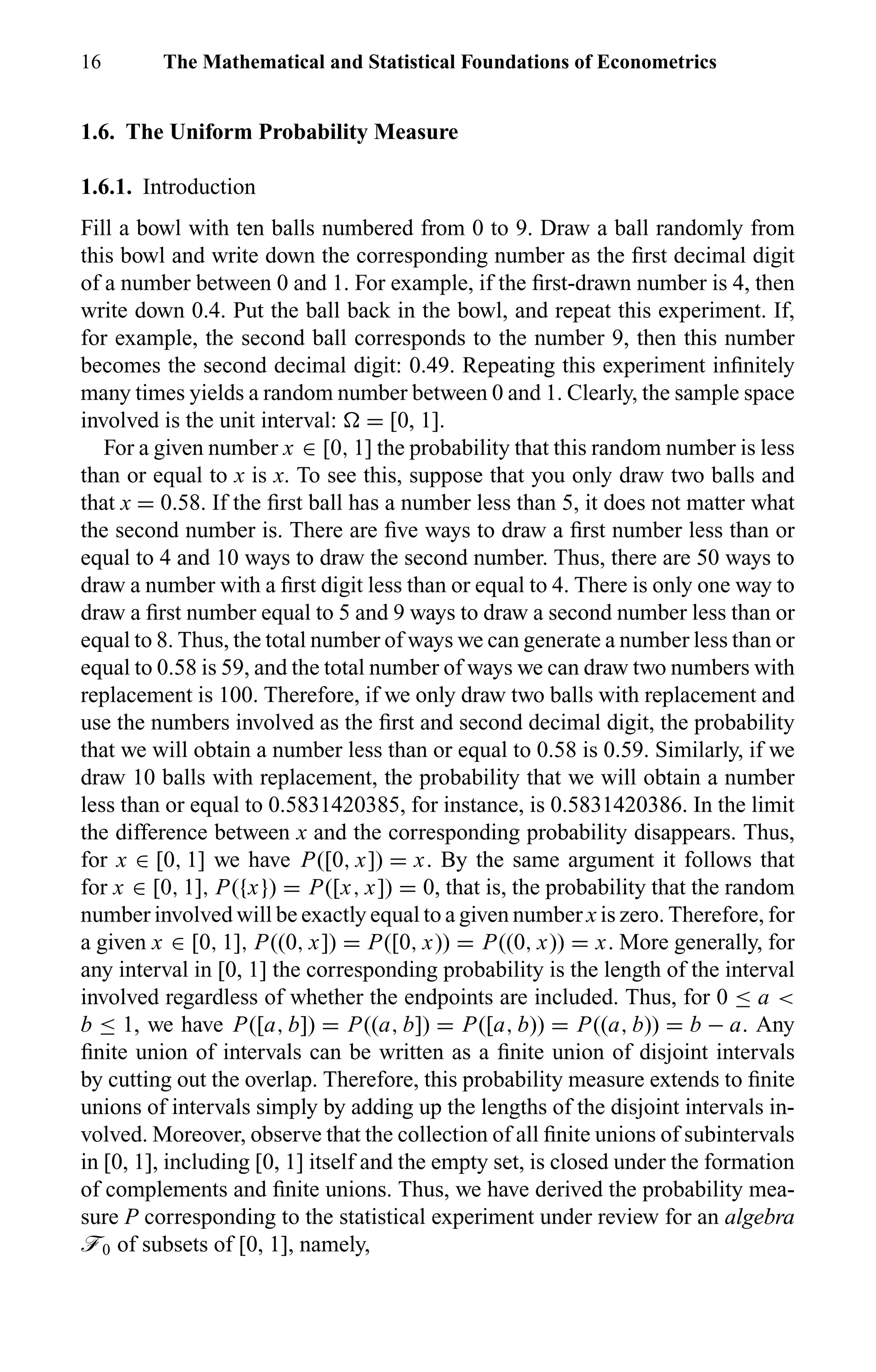16 The Mathematical and Statistical Foundations of Econometrics
1.6. The Uniform Probability Measure
1.6.1. Introduction
Fill a bowl with ten balls numbered from 0 to 9. Draw a ball randomly from
this bowl and write down the corresponding number as the ﬁrst decimal digit
of a number between 0 and 1. For example, if the ﬁrst-drawn number is 4, then
write down 0.4. Put the ball back in the bowl, and repeat this experiment. If,
for example, the second ball corresponds to the number 9, then this number
becomes the second decimal digit: 0.49. Repeating this experiment inﬁnitely
many times yields a random number between 0 and 1. Clearly, the sample space
involved is the unit interval: = [0, 1].
For a given number x ∈ [0, 1] the probability that this random number is less
than or equal to x is x. To see this, suppose that you only draw two balls and
that x = 0.58. If the ﬁrst ball has a number less than 5, it does not matter what
the second number is. There are ﬁve ways to draw a ﬁrst number less than or
equal to 4 and 10 ways to draw the second number. Thus, there are 50 ways to
draw a number with a ﬁrst digit less than or equal to 4. There is only one way to
draw a ﬁrst number equal to 5 and 9 ways to draw a second number less than or
equal to 8. Thus, the total number of ways we can generate a number less than or
equal to 0.58 is 59, and the total number of ways we can draw two numbers with
replacement is 100. Therefore, if we only draw two balls with replacement and
use the numbers involved as the ﬁrst and second decimal digit, the probability
that we will obtain a number less than or equal to 0.58 is 0.59. Similarly, if we
draw 10 balls with replacement, the probability that we will obtain a number
less than or equal to 0.5831420385, for instance, is 0.5831420386. In the limit
the difference between x and the corresponding probability disappears. Thus,
for x ∈ [0, 1] we have P([0, x]) = x. By the same argument it follows that
for x ∈ [0, 1], P({x}) = P([x, x]) = 0, that is, the probability that the random
number involved will be exactly equal to a given number x is zero. Therefore, for
a given x ∈ [0, 1], P((0, x]) = P([0, x)) = P((0, x)) = x. More generally, for
any interval in [0, 1] the corresponding probability is the length of the interval
involved regardless of whether the endpoints are included. Thus, for 0 ≤ a <
b ≤ 1, we have P([a, b]) = P((a, b]) = P([a, b)) = P((a, b)) = b − a. Any
ﬁnite union of intervals can be written as a ﬁnite union of disjoint intervals
by cutting out the overlap. Therefore, this probability measure extends to ﬁnite
unions of intervals simply by adding up the lengths of the disjoint intervals in-
volved. Moreover, observe that the collection of all ﬁnite unions of subintervals
in [0, 1], including [0, 1] itself and the empty set, is closed under the formation
of complements and ﬁnite unions. Thus, we have derived the probability mea-
sure P corresponding to the statistical experiment under review for an algebra
ö0 of subsets of [0, 1], namely,
 