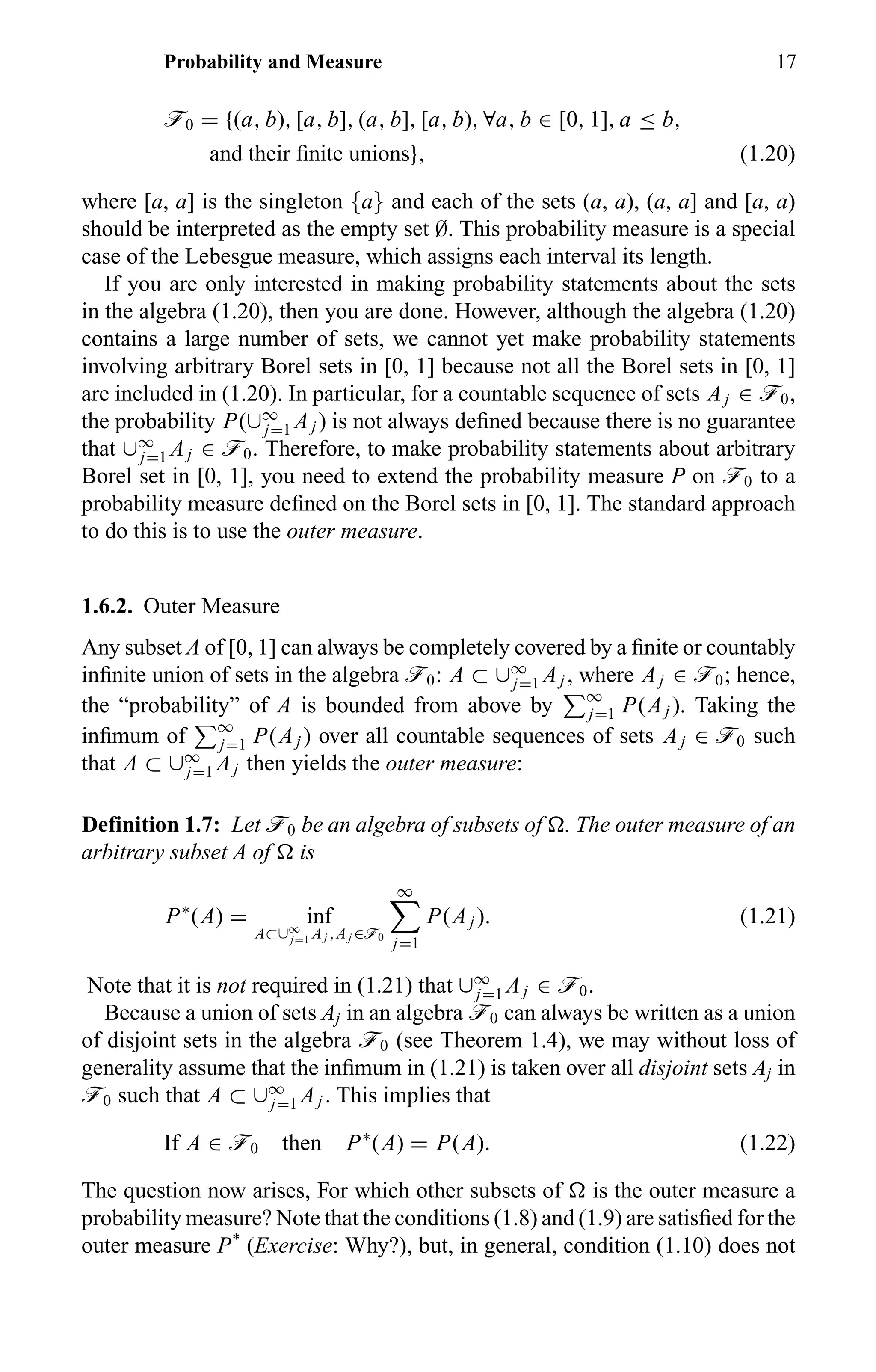 Probability and Measure 17
ö0 = {(a, b), [a, b], (a, b], [a, b), ∀a, b ∈ [0, 1], a ≤ b,
and their ﬁnite unions}, (1.20)
where [a, a] is the singleton {a} and each of the sets (a, a), (a, a] and [a, a)
should be interpreted as the empty set ∅. This probability measure is a special
case of the Lebesgue measure, which assigns each interval its length.
If you are only interested in making probability statements about the sets
in the algebra (1.20), then you are done. However, although the algebra (1.20)
contains a large number of sets, we cannot yet make probability statements
involving arbitrary Borel sets in [0, 1] because not all the Borel sets in [0, 1]
are included in (1.20). In particular, for a countable sequence of sets Aj ∈ ö0,
the probability P(∪∞
j=1 Aj ) is not always deﬁned because there is no guarantee
that ∪∞
j=1 Aj ∈ ö0. Therefore, to make probability statements about arbitrary
Borel set in [0, 1], you need to extend the probability measure P on ö0 to a
probability measure deﬁned on the Borel sets in [0, 1]. The standard approach
to do this is to use the outer measure.
1.6.2. Outer Measure
Any subset A of [0, 1] can always be completely covered by a ﬁnite or countably
inﬁnite union of sets in the algebra ö0: A ⊂ ∪∞
j=1 Aj , where Aj ∈ ö0; hence,
the “probability” of A is bounded from above by ∞
j=1 P(Aj ). Taking the
inﬁmum of ∞
j=1 P(Aj ) over all countable sequences of sets Aj ∈ ö0 such
that A ⊂ ∪∞
j=1 Aj then yields the outer measure:
Definition 1.7: Let ö0 be an algebra of subsets of . The outer measure of an
arbitrary subset A of is
P∗
(A) = inf
A⊂∪∞
j=1 Aj ,Aj ∈ö0
∞
j=1
P(Aj ). (1.21)
Note that it is not required in (1.21) that ∪∞
j=1 Aj ∈ ö0.
Because a union of sets Aj in an algebra ö0 can always be written as a union
of disjoint sets in the algebra ö0 (see Theorem 1.4), we may without loss of
generality assume that the inﬁmum in (1.21) is taken over all disjoint sets Aj in
ö0 such that A ⊂ ∪∞
j=1 Aj . This implies that
If A ∈ ö0 then P∗
(A) = P(A). (1.22)
The question now arises, For which other subsets of is the outer measure a
probability measure? Note that the conditions (1.8) and (1.9) are satisﬁed for the
outer measure P*
(Exercise: Why?), but, in general, condition (1.10) does not
 
