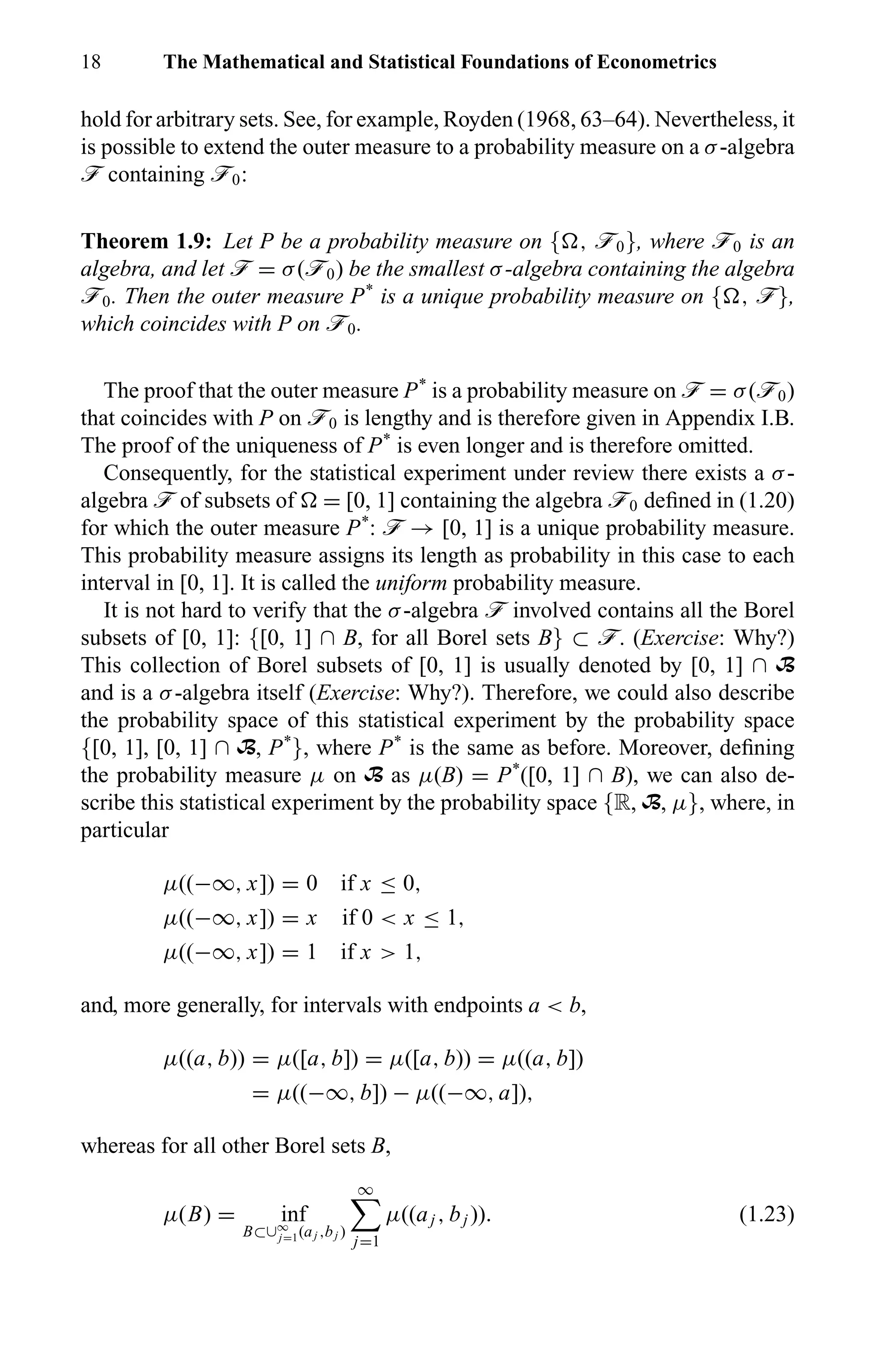 18 The Mathematical and Statistical Foundations of Econometrics
hold for arbitrary sets. See, for example, Royden (1968, 63–64). Nevertheless, it
is possible to extend the outer measure to a probability measure on a σ-algebra
ö containing ö0:
Theorem 1.9: Let P be a probability measure on { , ö0}, where ö0 is an
algebra, and let ö = σ(ö0) be the smallest σ-algebra containing the algebra
ö0. Then the outer measure P*
is a unique probability measure on { , ö},
which coincides with P on ö0.
The proof that the outer measure P*
is a probability measure on ö = σ(ö0)
that coincides with P on ö0 is lengthy and is therefore given in Appendix I.B.
The proof of the uniqueness of P*
is even longer and is therefore omitted.
Consequently, for the statistical experiment under review there exists a σ-
algebra ö of subsets of = [0, 1] containing the algebra ö0 deﬁned in (1.20)
for which the outer measure P*
: ö → [0, 1] is a unique probability measure.
This probability measure assigns its length as probability in this case to each
interval in [0, 1]. It is called the uniform probability measure.
It is not hard to verify that the σ-algebra ö involved contains all the Borel
subsets of [0, 1]: {[0, 1] ∩ B, for all Borel sets B} ⊂ ö. (Exercise: Why?)
This collection of Borel subsets of [0, 1] is usually denoted by [0, 1] ∩ B
and is a σ-algebra itself (Exercise: Why?). Therefore, we could also describe
the probability space of this statistical experiment by the probability space
{[0, 1], [0, 1] ∩ B, P*
}, where P*
is the same as before. Moreover, deﬁning
the probability measure µ on B as µ(B) = P*
([0, 1] ∩ B), we can also de-
scribe this statistical experiment by the probability space {R, B, µ}, where, in
particular
µ((−∞, x]) = 0 if x ≤ 0,
µ((−∞, x]) = x if 0 < x ≤ 1,
µ((−∞, x]) = 1 if x > 1,
and, more generally, for intervals with endpoints a < b,
µ((a, b)) = µ([a, b]) = µ([a, b)) = µ((a, b])
= µ((−∞, b]) − µ((−∞, a]),
whereas for all other Borel sets B,
µ(B) = inf
B⊂∪∞
j=1(aj ,bj )
∞
j=1
µ((aj , bj )). (1.23)
 