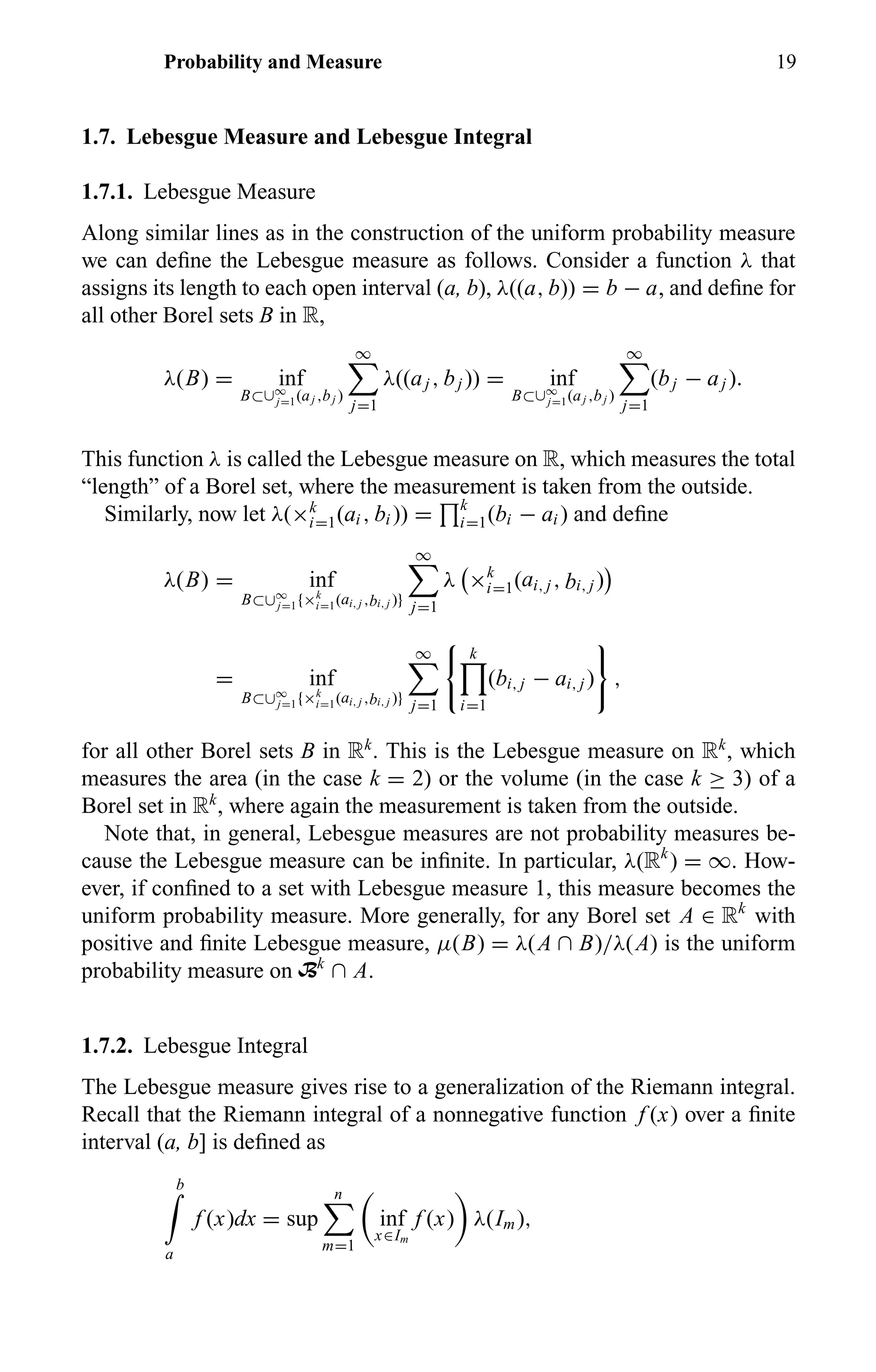 Probability and Measure 19
1.7. Lebesgue Measure and Lebesgue Integral
1.7.1. Lebesgue Measure
Along similar lines as in the construction of the uniform probability measure
we can deﬁne the Lebesgue measure as follows. Consider a function λ that
assigns its length to each open interval (a, b), λ((a, b)) = b − a, and deﬁne for
all other Borel sets B in R,
λ(B) = inf
B⊂∪∞
j=1(aj ,bj )
∞
j=1
λ((aj , bj )) = inf
B⊂∪∞
j=1(aj ,bj )
∞
j=1
(bj − aj ).
This function λ is called the Lebesgue measure on R, which measures the total
“length” of a Borel set, where the measurement is taken from the outside.
Similarly, now let λ(×k
i=1(ai , bi )) = k
i=1(bi − ai ) and deﬁne
λ(B) = inf
B⊂∪∞
j=1{×k
i=1(ai, j ,bi, j )}
∞
j=1
λ ×k
i=1(ai, j , bi, j )
= inf
B⊂∪∞
j=1{×k
i=1(ai, j ,bi, j )}
∞
j=1
k
i=1
(bi, j − ai, j ) ,
for all other Borel sets B in Rk
. This is the Lebesgue measure on Rk
, which
measures the area (in the case k = 2) or the volume (in the case k ≥ 3) of a
Borel set in Rk
, where again the measurement is taken from the outside.
Note that, in general, Lebesgue measures are not probability measures be-
cause the Lebesgue measure can be inﬁnite. In particular, λ(Rk
) = ∞. How-
ever, if conﬁned to a set with Lebesgue measure 1, this measure becomes the
uniform probability measure. More generally, for any Borel set A ∈ Rk
with
positive and ﬁnite Lebesgue measure, µ(B) = λ(A ∩ B)/λ(A) is the uniform
probability measure on Bk
∩ A.
1.7.2. Lebesgue Integral
The Lebesgue measure gives rise to a generalization of the Riemann integral.
Recall that the Riemann integral of a nonnegative function f (x) over a ﬁnite
interval (a, b] is deﬁned as
b
a
f (x)dx = sup
n
m=1
inf
x∈Im
f (x) λ(Im),
 