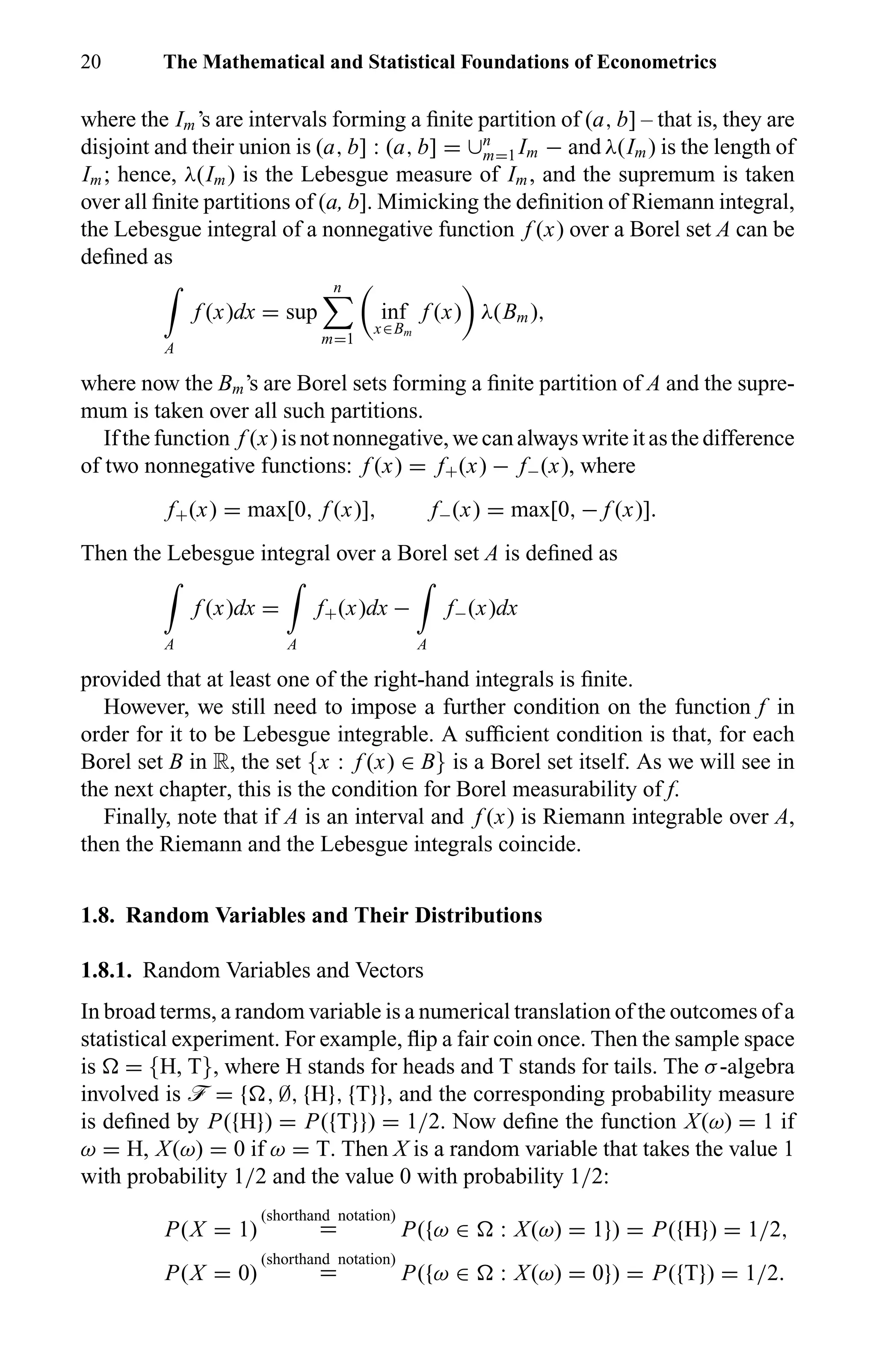 20 The Mathematical and Statistical Foundations of Econometrics
where the Im’s are intervals forming a ﬁnite partition of (a, b] – that is, they are
disjoint and their union is (a, b] : (a, b] = ∪n
m=1 Im − and λ(Im) is the length of
Im; hence, λ(Im) is the Lebesgue measure of Im, and the supremum is taken
over all ﬁnite partitions of (a, b]. Mimicking the deﬁnition of Riemann integral,
the Lebesgue integral of a nonnegative function f (x) over a Borel set A can be
deﬁned as
A
f (x)dx = sup
n
m=1
inf
x∈Bm
f (x) λ(Bm),
where now the Bm’s are Borel sets forming a ﬁnite partition of A and the supre-
mum is taken over all such partitions.
If the function f (x) is not nonnegative, we can always write it as the difference
of two nonnegative functions: f (x) = f+(x) − f−(x), where
f+(x) = max[0, f (x)], f−(x) = max[0, − f (x)].
Then the Lebesgue integral over a Borel set A is deﬁned as
A
f (x)dx =
A
f+(x)dx −
A
f−(x)dx
provided that at least one of the right-hand integrals is ﬁnite.
However, we still need to impose a further condition on the function f in
order for it to be Lebesgue integrable. A sufﬁcient condition is that, for each
Borel set B in R, the set {x : f (x) ∈ B} is a Borel set itself. As we will see in
the next chapter, this is the condition for Borel measurability of f.
Finally, note that if A is an interval and f (x) is Riemann integrable over A,
then the Riemann and the Lebesgue integrals coincide.
1.8. Random Variables and Their Distributions
1.8.1. Random Variables and Vectors
In broad terms, a random variable is a numerical translation of the outcomes of a
statistical experiment. For example, ﬂip a fair coin once. Then the sample space
is = {H, T}, where H stands for heads and T stands for tails. The σ-algebra
involved is ö = { , ∅, {H}, {T}}, and the corresponding probability measure
is deﬁned by P({H}) = P({T}}) = 1/2. Now deﬁne the function X(ω) = 1 if
ω = H, X(ω) = 0 if ω = T. Then X is a random variable that takes the value 1
with probability 1/2 and the value 0 with probability 1/2:
P(X = 1)
(shorthand notation)
= P({ω ∈ : X(ω) = 1}) = P({H}) = 1/2,
P(X = 0)
(shorthand notation)
= P({ω ∈ : X(ω) = 0}) = P({T}) = 1/2.
 