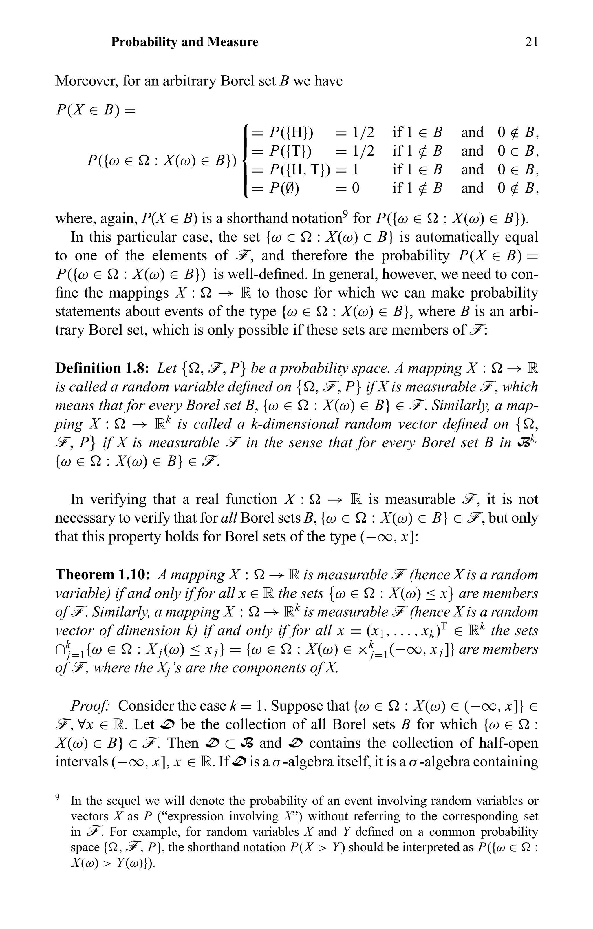 Probability and Measure 21
Moreover, for an arbitrary Borel set B we have
P(X ∈ B) =
P({ω ∈ : X(ω) ∈ B})



= P({H}) = 1/2 if 1 ∈ B and 0 /∈ B,
= P({T}) = 1/2 if 1 /∈ B and 0 ∈ B,
= P({H, T}) = 1 if 1 ∈ B and 0 ∈ B,
= P(∅) = 0 if 1 /∈ B and 0 /∈ B,
where, again, P(X ∈ B) is a shorthand notation9
for P({ω ∈ : X(ω) ∈ B}).
In this particular case, the set {ω ∈ : X(ω) ∈ B} is automatically equal
to one of the elements of ö, and therefore the probability P(X ∈ B) =
P({ω ∈ : X(ω) ∈ B}) is well-deﬁned. In general, however, we need to con-
ﬁne the mappings X : → R to those for which we can make probability
statements about events of the type {ω ∈ : X(ω) ∈ B}, where B is an arbi-
trary Borel set, which is only possible if these sets are members of ö:
Definition 1.8: Let { , ö, P} be a probability space. A mapping X : → R
is called a random variable deﬁned on { , ö, P} if X is measurable ö, which
means that for every Borel set B, {ω ∈ : X(ω) ∈ B} ∈ ö. Similarly, a map-
ping X : → Rk
is called a k-dimensional random vector deﬁned on { ,
ö, P} if X is measurable ö in the sense that for every Borel set B in Bk,
{ω ∈ : X(ω) ∈ B} ∈ ö.
In verifying that a real function X : → R is measurable ö, it is not
necessary to verify that for all Borel sets B, {ω ∈ : X(ω) ∈ B} ∈ ö, but only
that this property holds for Borel sets of the type (−∞, x]:
Theorem 1.10: A mapping X : → R is measurable ö (hence X is a random
variable) if and only if for all x ∈ R the sets {ω ∈ : X(ω) ≤ x} are members
of ö. Similarly, a mapping X : → Rk
is measurable ö (hence X is a random
vector of dimension k) if and only if for all x = (x1, . . . , xk)T
∈ Rk
the sets
∩k
j=1{ω ∈ : X j (ω) ≤ xj } = {ω ∈ : X(ω) ∈ ×k
j=1(−∞, xj ]} are members
of ö, where the Xj’s are the components of X.
Proof: Consider the case k = 1. Suppose that {ω ∈ : X(ω) ∈ (−∞, x]} ∈
ö, ∀x ∈ R. Let D be the collection of all Borel sets B for which {ω ∈ :
X(ω) ∈ B} ∈ ö. Then D ⊂ B and D contains the collection of half-open
intervals (−∞, x], x ∈ R. If D is a σ-algebra itself, it is a σ-algebra containing
9
In the sequel we will denote the probability of an event involving random variables or
vectors X as P (“expression involving X”) without referring to the corresponding set
in ö. For example, for random variables X and Y deﬁned on a common probability
space { , ö, P}, the shorthand notation P(X > Y) should be interpreted as P({ω ∈ :
X(ω) > Y(ω)}).
 