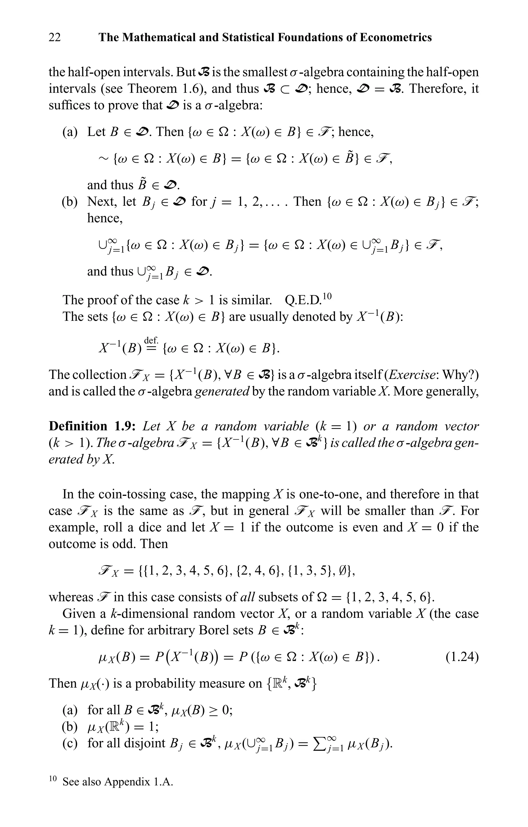22 The Mathematical and Statistical Foundations of Econometrics
the half-open intervals. But B is the smallest σ-algebra containing the half-open
intervals (see Theorem 1.6), and thus B ⊂ D; hence, D = B. Therefore, it
sufﬁces to prove that D is a σ-algebra:
(a) Let B ∈ D. Then {ω ∈ : X(ω) ∈ B} ∈ ö; hence,
∼ {ω ∈ : X(ω) ∈ B} = {ω ∈ : X(ω) ∈ ˜B} ∈ ö,
and thus ˜B ∈ D.
(b) Next, let Bj ∈ D for j = 1, 2, . . . . Then {ω ∈ : X(ω) ∈ Bj } ∈ ö;
hence,
∪∞
j=1{ω ∈ : X(ω) ∈ Bj } = {ω ∈ : X(ω) ∈ ∪∞
j=1 Bj } ∈ ö,
and thus ∪∞
j=1 Bj ∈ D.
The proof of the case k > 1 is similar. Q.E.D.10
The sets {ω ∈ : X(ω) ∈ B} are usually denoted by X−1
(B):
X−1
(B)
def.
= {ω ∈ : X(ω) ∈ B}.
The collection öX = {X−1
(B), ∀B ∈ B} is a σ-algebra itself (Exercise: Why?)
and is called the σ-algebra generated by the random variable X. More generally,
Definition 1.9: Let X be a random variable (k = 1) or a random vector
(k > 1). The σ-algebra öX = {X−1
(B), ∀B ∈ Bk
} is called the σ-algebra gen-
erated by X.
In the coin-tossing case, the mapping X is one-to-one, and therefore in that
case öX is the same as ö, but in general öX will be smaller than ö. For
example, roll a dice and let X = 1 if the outcome is even and X = 0 if the
outcome is odd. Then
öX = {{1, 2, 3, 4, 5, 6}, {2, 4, 6}, {1, 3, 5}, ∅},
whereas ö in this case consists of all subsets of = {1, 2, 3, 4, 5, 6}.
Given a k-dimensional random vector X, or a random variable X (the case
k = 1), deﬁne for arbitrary Borel sets B ∈ Bk
:
µX (B) = P X−1
(B) = P ({ω ∈ : X(ω) ∈ B}) . (1.24)
Then µX(·) is a probability measure on {Rk
, Bk
}
(a) for all B ∈ Bk
, µX(B) ≥ 0;
(b) µX (Rk
) = 1;
(c) for all disjoint Bj ∈ Bk
, µX (∪∞
j=1 Bj ) = ∞
j=1 µX (Bj ).
10
See also Appendix 1.A.
 