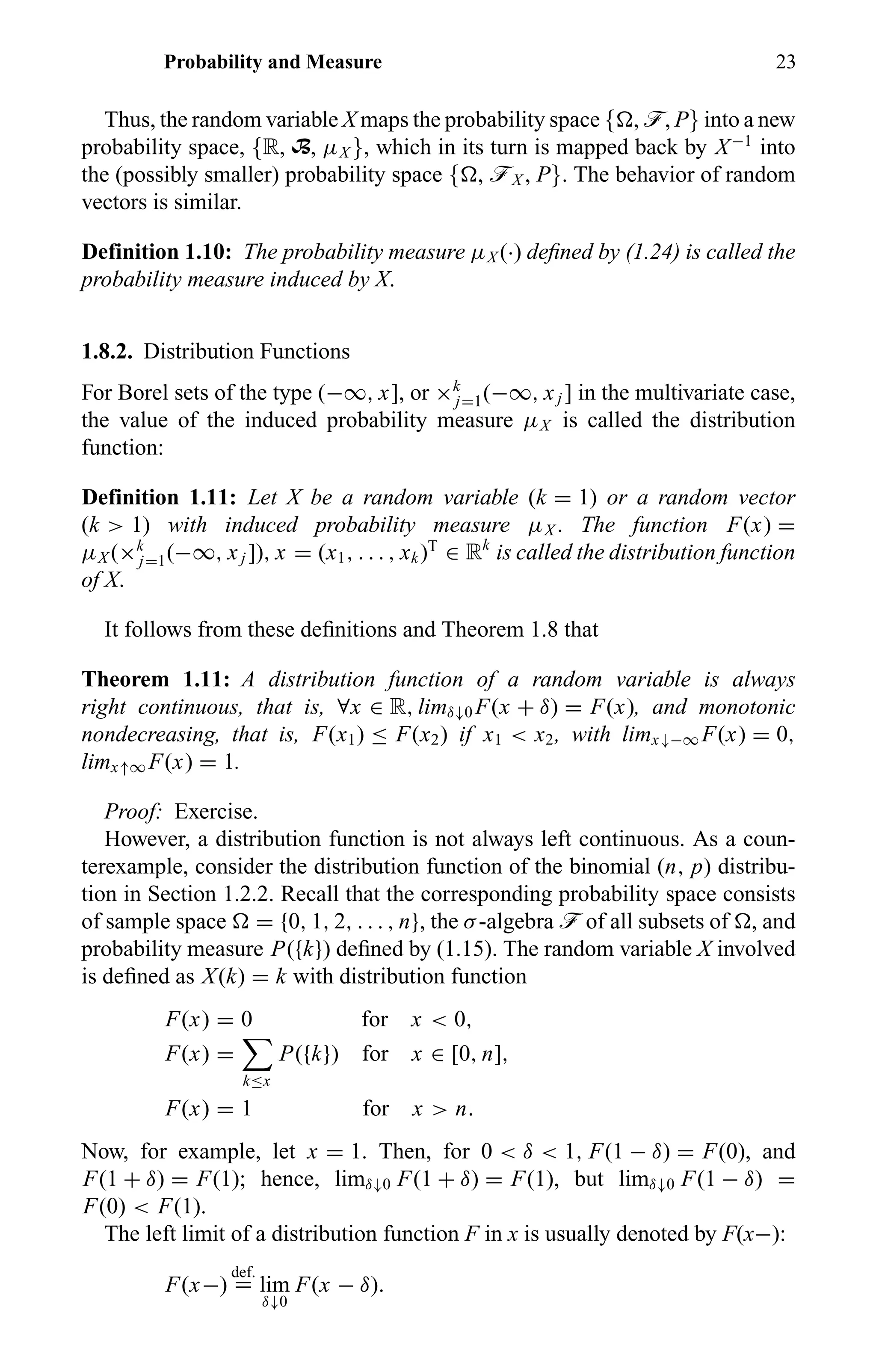 Probability and Measure 23
Thus, the random variable X maps the probability space { , ö, P} into a new
probability space, {R, B, µX }, which in its turn is mapped back by X−1
into
the (possibly smaller) probability space { , öX , P}. The behavior of random
vectors is similar.
Definition 1.10: The probability measure µX (·) deﬁned by (1.24) is called the
probability measure induced by X.
1.8.2. Distribution Functions
For Borel sets of the type (−∞, x], or ×k
j=1(−∞, xj ] in the multivariate case,
the value of the induced probability measure µX is called the distribution
function:
Definition 1.11: Let X be a random variable (k = 1) or a random vector
(k > 1) with induced probability measure µX . The function F(x) =
µX (×k
j=1(−∞, xj ]), x = (x1, . . . , xk)T
∈ Rk
is called the distribution function
of X.
It follows from these deﬁnitions and Theorem 1.8 that
Theorem 1.11: A distribution function of a random variable is always
right continuous, that is, ∀x ∈ R, limδ↓0 F(x + δ) = F(x), and monotonic
nondecreasing, that is, F(x1) ≤ F(x2) if x1 < x2, with limx↓−∞ F(x) = 0,
limx↑∞ F(x) = 1.
Proof: Exercise.
However, a distribution function is not always left continuous. As a coun-
terexample, consider the distribution function of the binomial (n, p) distribu-
tion in Section 1.2.2. Recall that the corresponding probability space consists
of sample space = {0, 1, 2, . . . , n}, the σ-algebra ö of all subsets of , and
probability measure P({k}) deﬁned by (1.15). The random variable X involved
is deﬁned as X(k) = k with distribution function
F(x) = 0 for x < 0,
F(x) =
k≤x
P({k}) for x ∈ [0, n],
F(x) = 1 for x > n.
Now, for example, let x = 1. Then, for 0 < δ < 1, F(1 − δ) = F(0), and
F(1 + δ) = F(1); hence, limδ↓0 F(1 + δ) = F(1), but limδ↓0 F(1 − δ) =
F(0) < F(1).
The left limit of a distribution function F in x is usually denoted by F(x−):
F(x−)
def.
= lim
δ↓0
F(x − δ).
 