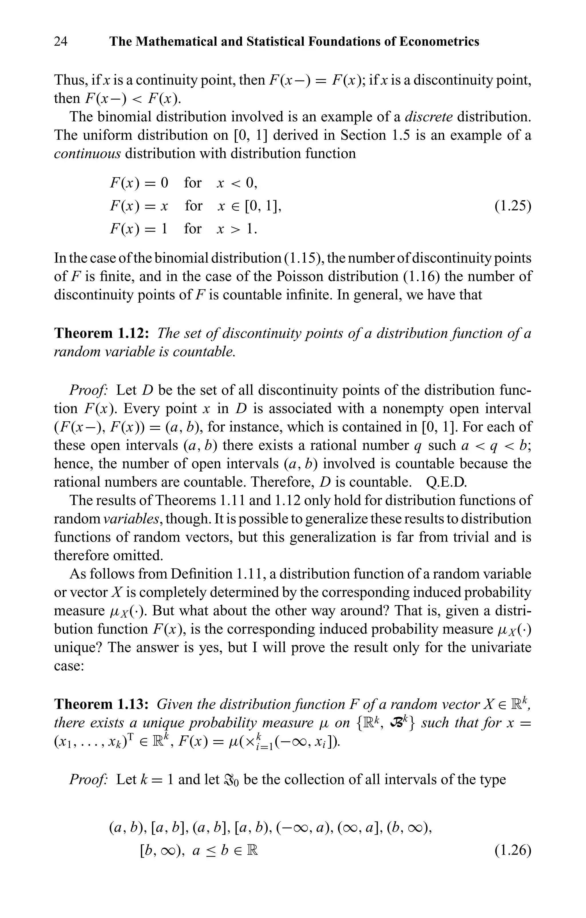24 The Mathematical and Statistical Foundations of Econometrics
Thus, if x is a continuity point, then F(x−) = F(x); if x is a discontinuity point,
then F(x−) < F(x).
The binomial distribution involved is an example of a discrete distribution.
The uniform distribution on [0, 1] derived in Section 1.5 is an example of a
continuous distribution with distribution function
F(x) = 0 for x < 0,
F(x) = x for x ∈ [0, 1], (1.25)
F(x) = 1 for x > 1.
Inthecaseofthebinomialdistribution(1.15),thenumberofdiscontinuitypoints
of F is ﬁnite, and in the case of the Poisson distribution (1.16) the number of
discontinuity points of F is countable inﬁnite. In general, we have that
Theorem 1.12: The set of discontinuity points of a distribution function of a
random variable is countable.
Proof: Let D be the set of all discontinuity points of the distribution func-
tion F(x). Every point x in D is associated with a nonempty open interval
(F(x−), F(x)) = (a, b), for instance, which is contained in [0, 1]. For each of
these open intervals (a, b) there exists a rational number q such a < q < b;
hence, the number of open intervals (a, b) involved is countable because the
rational numbers are countable. Therefore, D is countable. Q.E.D.
The results of Theorems 1.11 and 1.12 only hold for distribution functions of
random variables, though. It is possible to generalize these results to distribution
functions of random vectors, but this generalization is far from trivial and is
therefore omitted.
As follows from Deﬁnition 1.11, a distribution function of a random variable
or vector X is completely determined by the corresponding induced probability
measure µX (·). But what about the other way around? That is, given a distri-
bution function F(x), is the corresponding induced probability measure µX (·)
unique? The answer is yes, but I will prove the result only for the univariate
case:
Theorem 1.13: Given the distribution function F of a random vector X ∈ Rk
,
there exists a unique probability measure µ on {Rk, Bk
} such that for x =
(x1, . . . , xk)T
∈ Rk
, F(x) = µ(×k
i=1(−∞, xi ]).
Proof: Let k = 1 and let T0 be the collection of all intervals of the type
(a, b), [a, b], (a, b], [a, b), (−∞, a), (∞, a], (b, ∞),
[b, ∞), a ≤ b ∈ R (1.26)
 