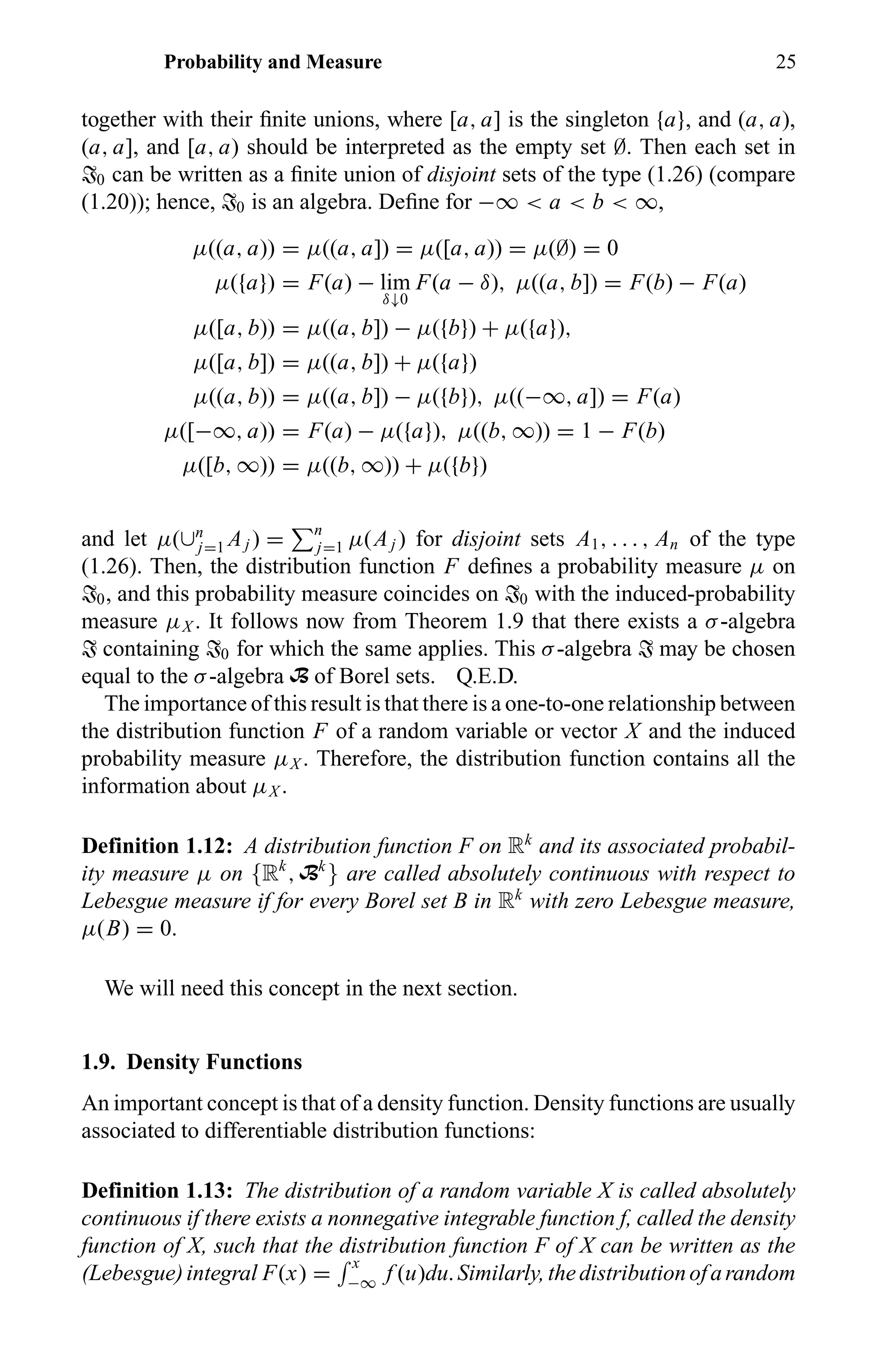 Probability and Measure 25
together with their ﬁnite unions, where [a, a] is the singleton {a}, and (a, a),
(a, a], and [a, a) should be interpreted as the empty set ∅. Then each set in
T0 can be written as a ﬁnite union of disjoint sets of the type (1.26) (compare
(1.20)); hence, T0 is an algebra. Deﬁne for −∞ < a < b < ∞,
µ((a, a)) = µ((a, a]) = µ([a, a)) = µ(∅) = 0
µ({a}) = F(a) − lim
δ↓0
F(a − δ), µ((a, b]) = F(b) − F(a)
µ([a, b)) = µ((a, b]) − µ({b}) + µ({a}),
µ([a, b]) = µ((a, b]) + µ({a})
µ((a, b)) = µ((a, b]) − µ({b}), µ((−∞, a]) = F(a)
µ([−∞, a)) = F(a) − µ({a}), µ((b, ∞)) = 1 − F(b)
µ([b, ∞)) = µ((b, ∞)) + µ({b})
and let µ(∪n
j=1 Aj ) = n
j=1 µ(Aj ) for disjoint sets A1, . . . , An of the type
(1.26). Then, the distribution function F deﬁnes a probability measure µ on
T0, and this probability measure coincides on T0 with the induced-probability
measure µX . It follows now from Theorem 1.9 that there exists a σ-algebra
T containing T0 for which the same applies. This σ-algebra T may be chosen
equal to the σ-algebra B of Borel sets. Q.E.D.
The importance of this result is that there is a one-to-one relationship between
the distribution function F of a random variable or vector X and the induced
probability measure µX . Therefore, the distribution function contains all the
information about µX .
Definition 1.12: A distribution function F on Rk
and its associated probabil-
ity measure µ on {Rk
, Bk
} are called absolutely continuous with respect to
Lebesgue measure if for every Borel set B in Rk
with zero Lebesgue measure,
µ(B) = 0.
We will need this concept in the next section.
1.9. Density Functions
An important concept is that of a density function. Density functions are usually
associated to differentiable distribution functions:
Definition 1.13: The distribution of a random variable X is called absolutely
continuous if there exists a nonnegative integrable function f, called the density
function of X, such that the distribution function F of X can be written as the
(Lebesgue)integral F(x) =
x
−∞ f (u)du.Similarly,thedistributionofarandom
 