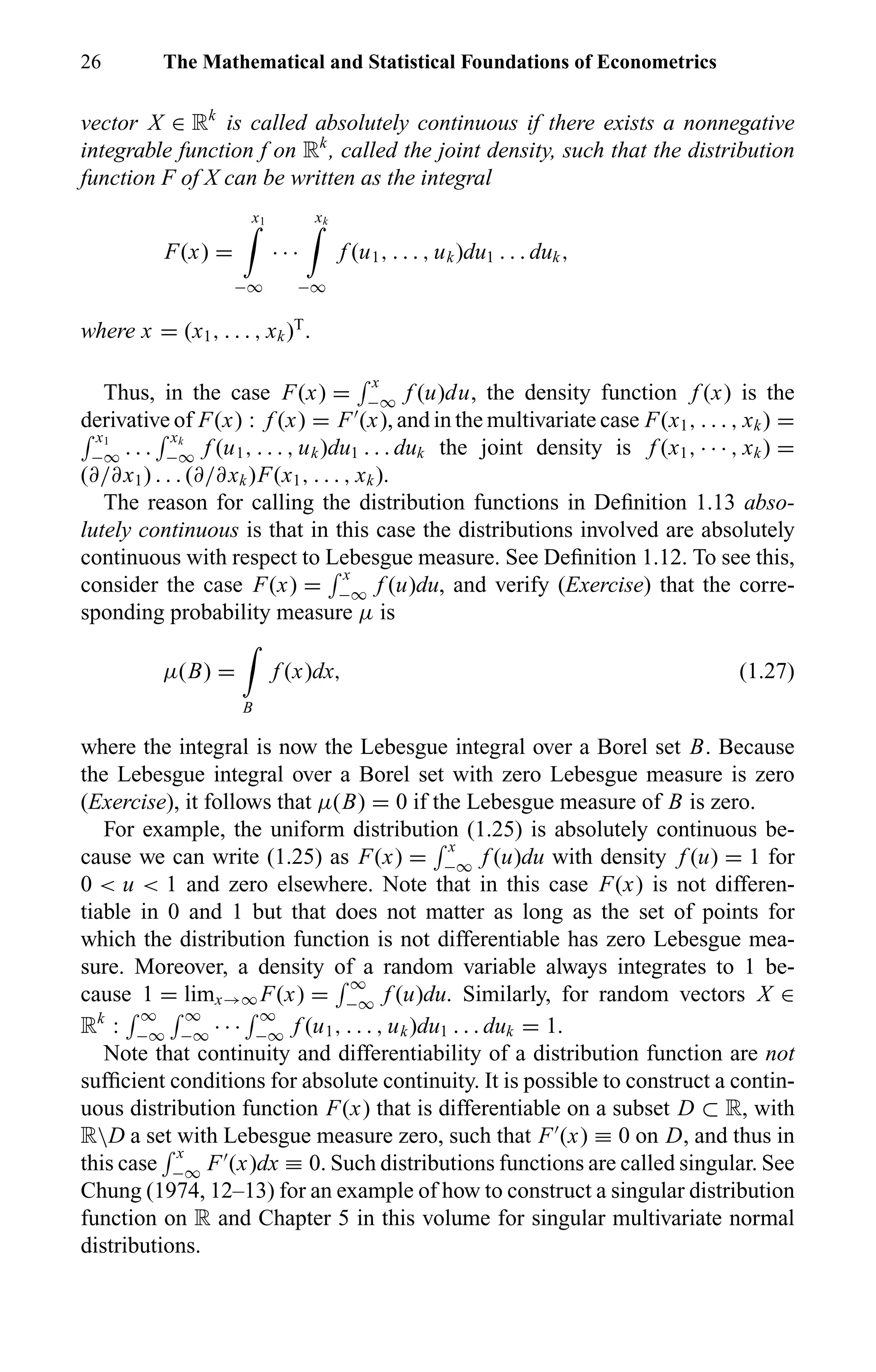 26 The Mathematical and Statistical Foundations of Econometrics
vector X ∈ Rk
is called absolutely continuous if there exists a nonnegative
integrable function f on Rk
, called the joint density, such that the distribution
function F of X can be written as the integral
F(x) =
x1
−∞
· · ·
xk
−∞
f (u1, . . . , uk)du1 . . . duk,
where x = (x1, . . . , xk)T
.
Thus, in the case F(x) =
x
−∞ f (u)du, the density function f (x) is the
derivative of F(x) : f (x) = F (x), and in the multivariate case F(x1, . . . , xk) =
x1
−∞ . . .
xk
−∞ f (u1, . . . , uk)du1 . . . duk the joint density is f (x1, · · · , xk) =
(∂/∂x1) . . . (∂/∂xk)F(x1, . . . , xk).
The reason for calling the distribution functions in Deﬁnition 1.13 abso-
lutely continuous is that in this case the distributions involved are absolutely
continuous with respect to Lebesgue measure. See Deﬁnition 1.12. To see this,
consider the case F(x) =
x
−∞ f (u)du, and verify (Exercise) that the corre-
sponding probability measure µ is
µ(B) =
B
f (x)dx, (1.27)
where the integral is now the Lebesgue integral over a Borel set B. Because
the Lebesgue integral over a Borel set with zero Lebesgue measure is zero
(Exercise), it follows that µ(B) = 0 if the Lebesgue measure of B is zero.
For example, the uniform distribution (1.25) is absolutely continuous be-
cause we can write (1.25) as F(x) =
x
−∞ f (u)du with density f (u) = 1 for
0 < u < 1 and zero elsewhere. Note that in this case F(x) is not differen-
tiable in 0 and 1 but that does not matter as long as the set of points for
which the distribution function is not differentiable has zero Lebesgue mea-
sure. Moreover, a density of a random variable always integrates to 1 be-
cause 1 = limx→∞ F(x) =
∞
−∞ f (u)du. Similarly, for random vectors X ∈
Rk
:
∞
−∞
∞
−∞ · · ·
∞
−∞ f (u1, . . . , uk)du1 . . . duk = 1.
Note that continuity and differentiability of a distribution function are not
sufﬁcient conditions for absolute continuity. It is possible to construct a contin-
uous distribution function F(x) that is differentiable on a subset D ⊂ R, with
RD a set with Lebesgue measure zero, such that F (x) ≡ 0 on D, and thus in
this case
x
−∞ F (x)dx ≡ 0. Such distributions functions are called singular. See
Chung (1974, 12–13) for an example of how to construct a singular distribution
function on R and Chapter 5 in this volume for singular multivariate normal
distributions.
 