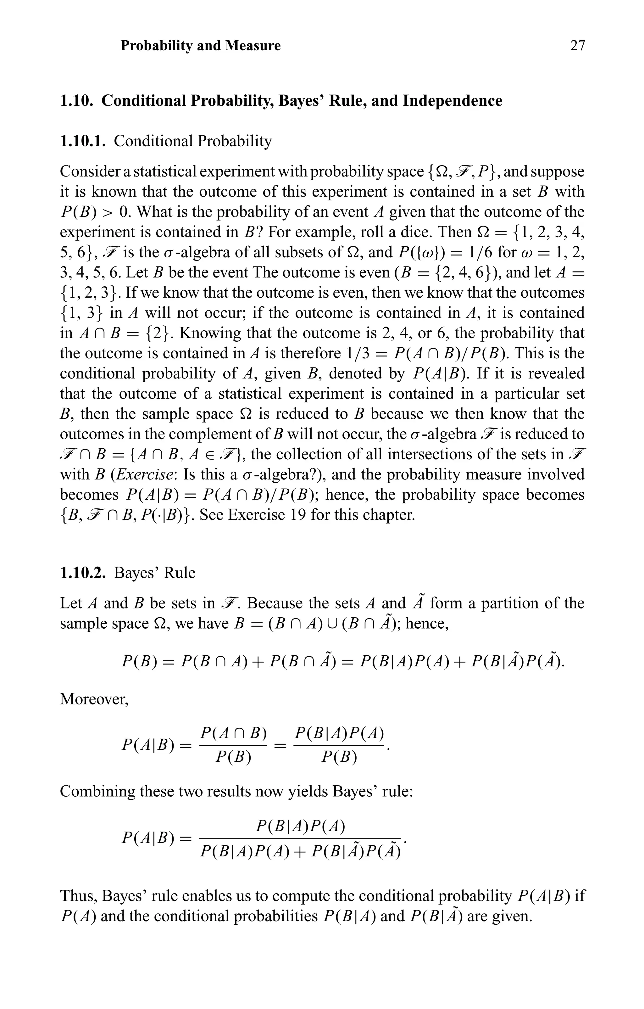 Probability and Measure 27
1.10. Conditional Probability, Bayes’ Rule, and Independence
1.10.1. Conditional Probability
Consider a statistical experiment with probability space { , ö, P}, and suppose
it is known that the outcome of this experiment is contained in a set B with
P(B) > 0. What is the probability of an event A given that the outcome of the
experiment is contained in B? For example, roll a dice. Then = {1, 2, 3, 4,
5, 6}, ö is the σ-algebra of all subsets of , and P({ω}) = 1/6 for ω = 1, 2,
3, 4, 5, 6. Let B be the event The outcome is even (B = {2, 4, 6}), and let A =
{1, 2, 3}. If we know that the outcome is even, then we know that the outcomes
{1, 3} in A will not occur; if the outcome is contained in A, it is contained
in A ∩ B = {2}. Knowing that the outcome is 2, 4, or 6, the probability that
the outcome is contained in A is therefore 1/3 = P(A ∩ B)/P(B). This is the
conditional probability of A, given B, denoted by P(A|B). If it is revealed
that the outcome of a statistical experiment is contained in a particular set
B, then the sample space is reduced to B because we then know that the
outcomes in the complement of B will not occur, the σ-algebra ö is reduced to
ö ∩ B = {A ∩ B, A ∈ ö}, the collection of all intersections of the sets in ö
with B (Exercise: Is this a σ-algebra?), and the probability measure involved
becomes P(A|B) = P(A ∩ B)/P(B); hence, the probability space becomes
{B, ö ∩ B, P(·|B)}. See Exercise 19 for this chapter.
1.10.2. Bayes’ Rule
Let A and B be sets in ö. Because the sets A and ˜A form a partition of the
sample space , we have B = (B ∩ A) ∪ (B ∩ ˜A); hence,
P(B) = P(B ∩ A) + P(B ∩ ˜A) = P(B|A)P(A) + P(B| ˜A)P( ˜A).
Moreover,
P(A|B) =
P(A ∩ B)
P(B)
=
P(B|A)P(A)
P(B)
.
Combining these two results now yields Bayes’ rule:
P(A|B) =
P(B|A)P(A)
P(B|A)P(A) + P(B| ˜A)P( ˜A)
.
Thus, Bayes’ rule enables us to compute the conditional probability P(A|B) if
P(A) and the conditional probabilities P(B|A) and P(B| ˜A) are given.
 