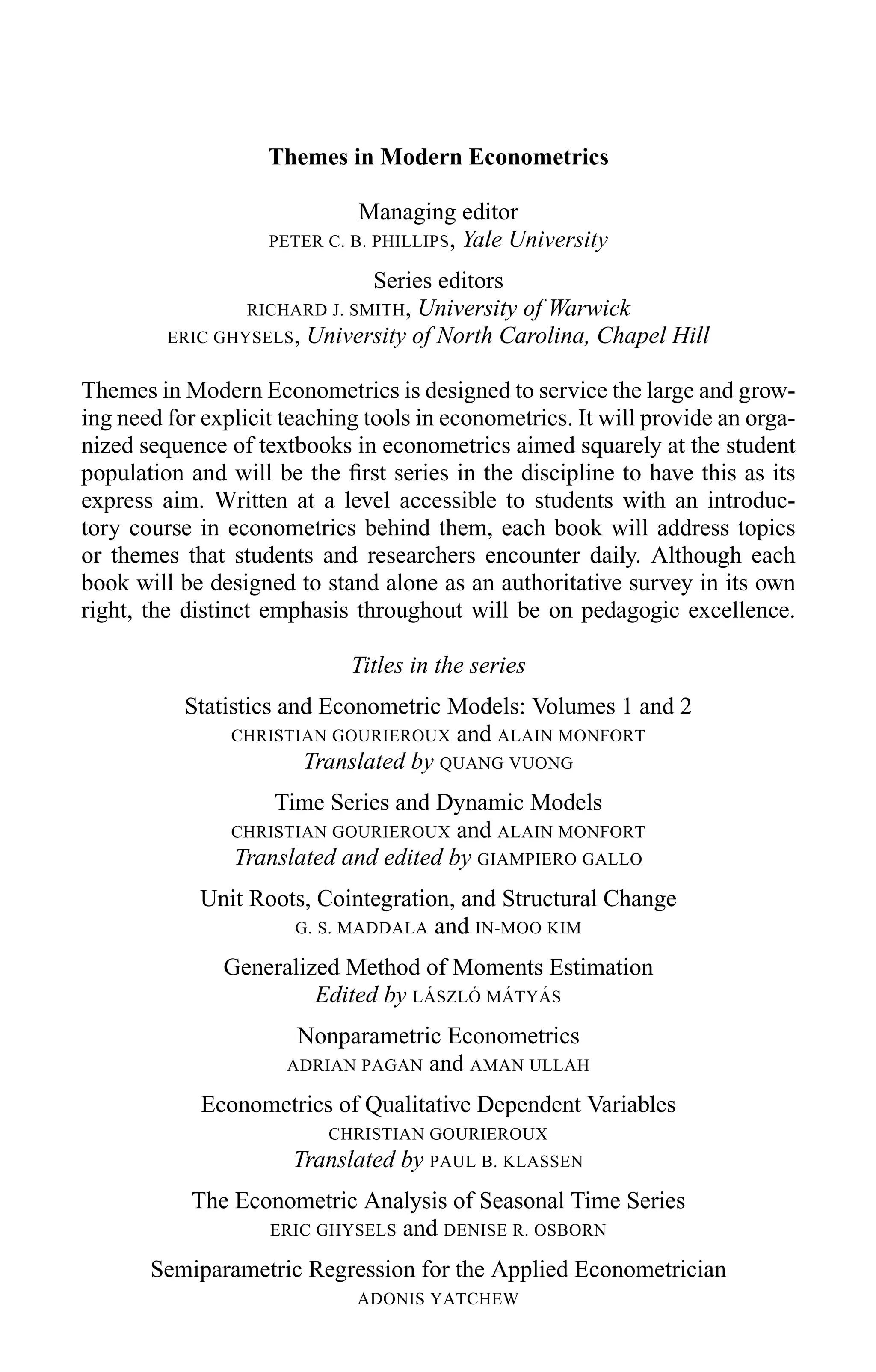 Themes in Modern Econometrics
Managing editor
PETER C. B. PHILLIPS, Yale University
Series editors
RICHARD J. SMITH, University of Warwick
ERIC GHYSELS, University of North Carolina, Chapel Hill
Themes in Modern Econometrics is designed to service the large and grow-
ing need for explicit teaching tools in econometrics. It will provide an orga-
nized sequence of textbooks in econometrics aimed squarely at the student
population and will be the ﬁrst series in the discipline to have this as its
express aim. Written at a level accessible to students with an introduc-
tory course in econometrics behind them, each book will address topics
or themes that students and researchers encounter daily. Although each
book will be designed to stand alone as an authoritative survey in its own
right, the distinct emphasis throughout will be on pedagogic excellence.
Titles in the series
Statistics and Econometric Models: Volumes 1 and 2
CHRISTIAN GOURIEROUX and ALAIN MONFORT
Translated by QUANG VUONG
Time Series and Dynamic Models
CHRISTIAN GOURIEROUX and ALAIN MONFORT
Translated and edited by GIAMPIERO GALLO
Unit Roots, Cointegration, and Structural Change
G. S. MADDALA and IN-MOO KIM
Generalized Method of Moments Estimation
Edited by L ´ASZL ´O M ´ATY ´AS
Nonparametric Econometrics
ADRIAN PAGAN and AMAN ULLAH
Econometrics of Qualitative Dependent Variables
CHRISTIAN GOURIEROUX
Translated by PAUL B. KLASSEN
The Econometric Analysis of Seasonal Time Series
ERIC GHYSELS and DENISE R. OSBORN
Semiparametric Regression for the Applied Econometrician
ADONIS YATCHEW
 