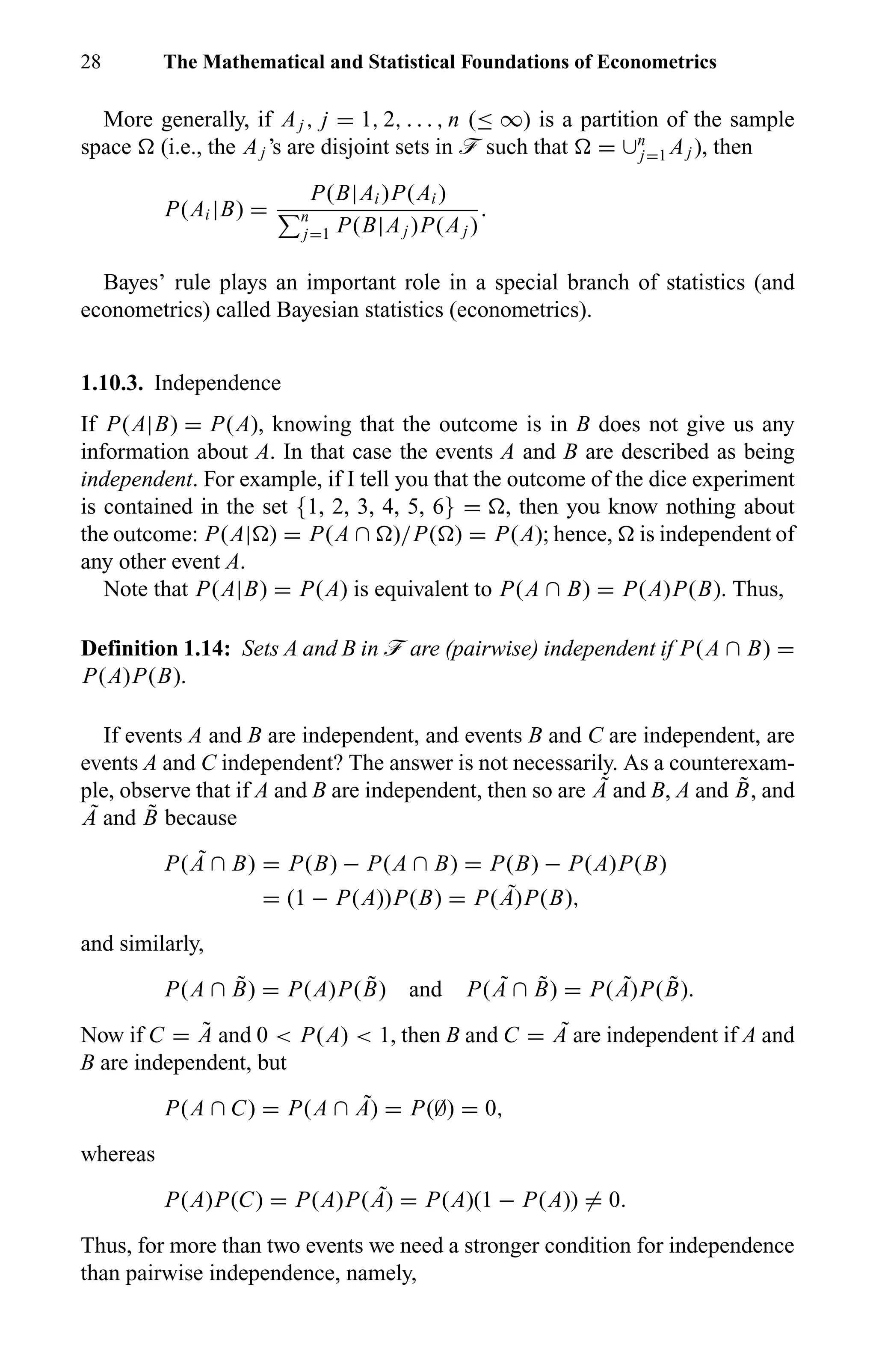 28 The Mathematical and Statistical Foundations of Econometrics
More generally, if Aj , j = 1, 2, . . . , n (≤ ∞) is a partition of the sample
space (i.e., the Aj ’s are disjoint sets in ö such that = ∪n
j=1 Aj ), then
P(Ai |B) =
P(B|Ai )P(Ai )
n
j=1 P(B|Aj )P(Aj )
.
Bayes’ rule plays an important role in a special branch of statistics (and
econometrics) called Bayesian statistics (econometrics).
1.10.3. Independence
If P(A|B) = P(A), knowing that the outcome is in B does not give us any
information about A. In that case the events A and B are described as being
independent. For example, if I tell you that the outcome of the dice experiment
is contained in the set {1, 2, 3, 4, 5, 6} = , then you know nothing about
the outcome: P(A| ) = P(A ∩ )/P( ) = P(A); hence, is independent of
any other event A.
Note that P(A|B) = P(A) is equivalent to P(A ∩ B) = P(A)P(B). Thus,
Definition 1.14: Sets A and B in ö are (pairwise) independent if P(A ∩ B) =
P(A)P(B).
If events A and B are independent, and events B and C are independent, are
events A and C independent? The answer is not necessarily. As a counterexam-
ple, observe that if A and B are independent, then so are ˜A and B, A and ˜B, and
˜A and ˜B because
P( ˜A ∩ B) = P(B) − P(A ∩ B) = P(B) − P(A)P(B)
= (1 − P(A))P(B) = P( ˜A)P(B),
and similarly,
P(A ∩ ˜B) = P(A)P( ˜B) and P( ˜A ∩ ˜B) = P( ˜A)P( ˜B).
Now if C = ˜A and 0 < P(A) < 1, then B and C = ˜A are independent if A and
B are independent, but
P(A ∩ C) = P(A ∩ ˜A) = P(∅) = 0,
whereas
P(A)P(C) = P(A)P( ˜A) = P(A)(1 − P(A)) = 0.
Thus, for more than two events we need a stronger condition for independence
than pairwise independence, namely,
 