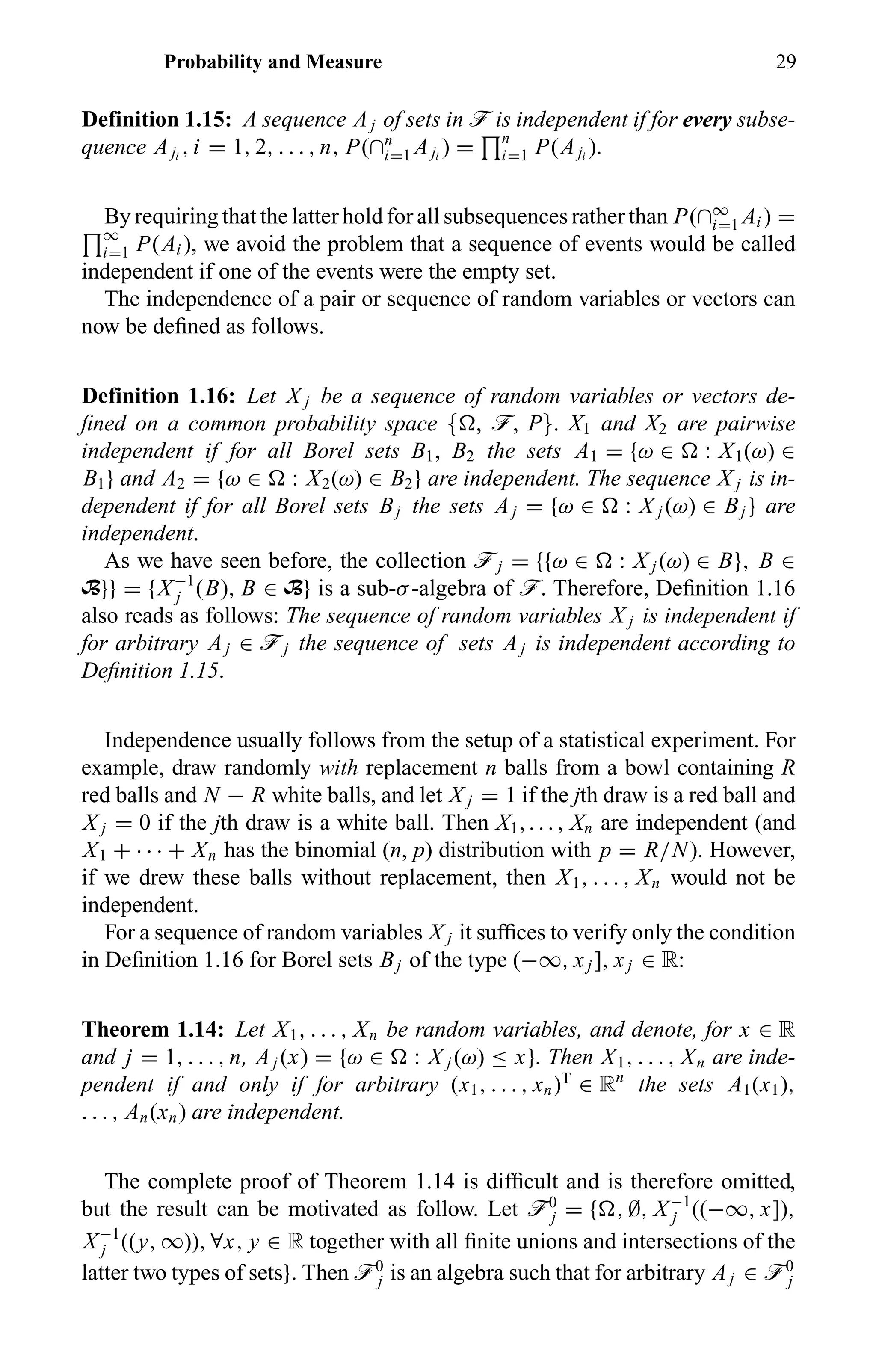 Probability and Measure 29
Definition 1.15: A sequence Aj of sets in ö is independent if for every subse-
quence Aji
, i = 1, 2, . . . , n, P(∩n
i=1 Aji
) = n
i=1 P(Aji
).
By requiring that the latter hold for all subsequences rather than P(∩∞
i=1 Ai ) =
∞
i=1 P(Ai ), we avoid the problem that a sequence of events would be called
independent if one of the events were the empty set.
The independence of a pair or sequence of random variables or vectors can
now be deﬁned as follows.
Definition 1.16: Let X j be a sequence of random variables or vectors de-
ﬁned on a common probability space { , ö, P}. X1 and X2 are pairwise
independent if for all Borel sets B1, B2 the sets A1 = {ω ∈ : X1(ω) ∈
B1} and A2 = {ω ∈ : X2(ω) ∈ B2} are independent. The sequence X j is in-
dependent if for all Borel sets Bj the sets Aj = {ω ∈ : X j (ω) ∈ Bj } are
independent.
As we have seen before, the collection öj = {{ω ∈ : X j (ω) ∈ B}, B ∈
B}} = {X−1
j (B), B ∈ B} is a sub-σ-algebra of ö. Therefore, Deﬁnition 1.16
also reads as follows: The sequence of random variables X j is independent if
for arbitrary Aj ∈ öj the sequence of sets Aj is independent according to
Deﬁnition 1.15.
Independence usually follows from the setup of a statistical experiment. For
example, draw randomly with replacement n balls from a bowl containing R
red balls and N − R white balls, and let X j = 1 if the jth draw is a red ball and
X j = 0 if the jth draw is a white ball. Then X1, . . . , Xn are independent (and
X1 + · · · + Xn has the binomial (n, p) distribution with p = R/N). However,
if we drew these balls without replacement, then X1, . . . , Xn would not be
independent.
For a sequence of random variables X j it sufﬁces to verify only the condition
in Deﬁnition 1.16 for Borel sets Bj of the type (−∞, xj ], xj ∈ R:
Theorem 1.14: Let X1, . . . , Xn be random variables, and denote, for x ∈ R
and j = 1, . . . , n, Aj (x) = {ω ∈ : X j (ω) ≤ x}. Then X1, . . . , Xn are inde-
pendent if and only if for arbitrary (x1, . . . , xn)T
∈ Rn
the sets A1(x1),
. . . , An(xn) are independent.
The complete proof of Theorem 1.14 is difﬁcult and is therefore omitted,
but the result can be motivated as follow. Let ö0
j = { , ∅, X−1
j ((−∞, x]),
X−1
j ((y, ∞)), ∀x, y ∈ R together with all ﬁnite unions and intersections of the
latter two types of sets}. Then ö0
j is an algebra such that for arbitrary Aj ∈ ö0
j
 