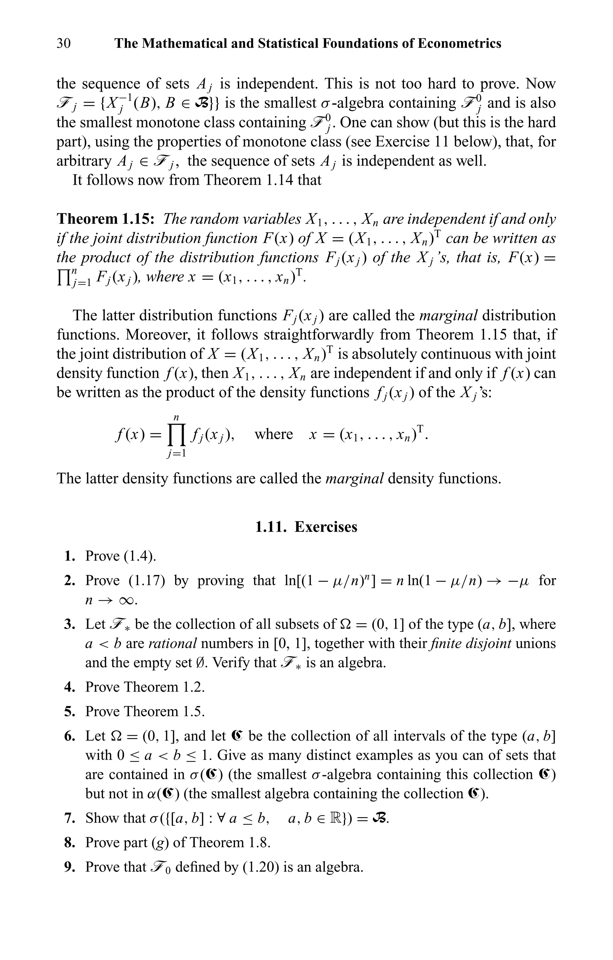 30 The Mathematical and Statistical Foundations of Econometrics
the sequence of sets Aj is independent. This is not too hard to prove. Now
öj = {X−1
j (B), B ∈ B}} is the smallest σ-algebra containing ö0
j and is also
the smallest monotone class containing ö0
j . One can show (but this is the hard
part), using the properties of monotone class (see Exercise 11 below), that, for
arbitrary Aj ∈ öj , the sequence of sets Aj is independent as well.
It follows now from Theorem 1.14 that
Theorem 1.15: The random variables X1, . . . , Xn are independent if and only
if the joint distribution function F(x) of X = (X1, . . . , Xn)T
can be written as
the product of the distribution functions Fj (xj ) of the X j ’s, that is, F(x) =
n
j=1 Fj (xj ), where x = (x1, . . . , xn)T
.
The latter distribution functions Fj (xj ) are called the marginal distribution
functions. Moreover, it follows straightforwardly from Theorem 1.15 that, if
the joint distribution of X = (X1, . . . , Xn)T
is absolutely continuous with joint
density function f (x), then X1, . . . , Xn are independent if and only if f (x) can
be written as the product of the density functions f j (xj ) of the X j ’s:
f (x) =
n
j=1
f j (xj ), where x = (x1, . . . , xn)T
.
The latter density functions are called the marginal density functions.
1.11. Exercises
1. Prove (1.4).
2. Prove (1.17) by proving that ln[(1 − µ/n)n
] = n ln(1 − µ/n) → −µ for
n → ∞.
3. Let ö∗ be the collection of all subsets of = (0, 1] of the type (a, b], where
a < b are rational numbers in [0, 1], together with their ﬁnite disjoint unions
and the empty set ∅. Verify that ö∗ is an algebra.
4. Prove Theorem 1.2.
5. Prove Theorem 1.5.
6. Let = (0, 1], and let Œ be the collection of all intervals of the type (a, b]
with 0 ≤ a < b ≤ 1. Give as many distinct examples as you can of sets that
are contained in σ(Œ) (the smallest σ-algebra containing this collection Œ)
but not in α(Œ) (the smallest algebra containing the collection Œ).
7. Show that σ({[a, b] : ∀ a ≤ b, a, b ∈ R}) = B.
8. Prove part (g) of Theorem 1.8.
9. Prove that ö0 deﬁned by (1.20) is an algebra.
 