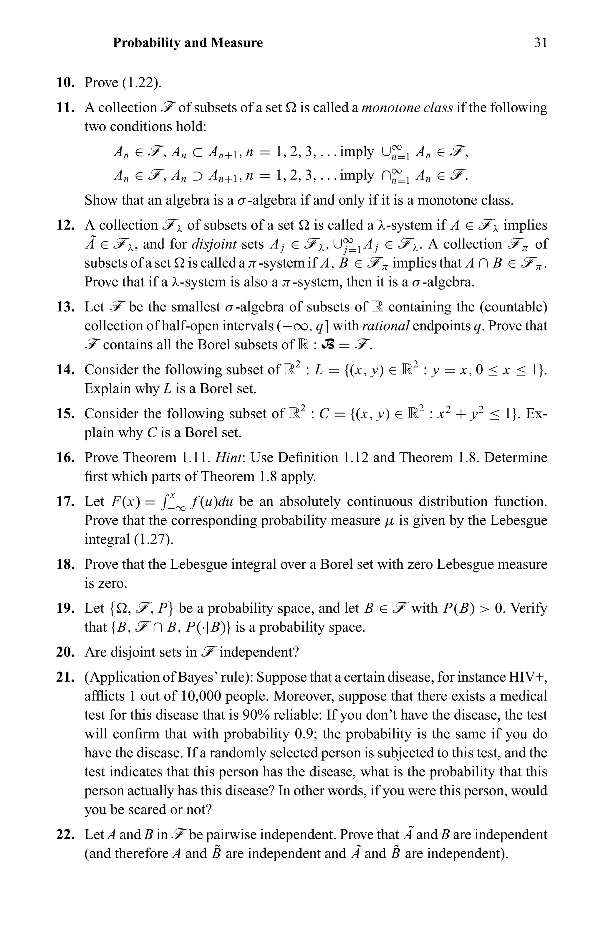 Probability and Measure 31
10. Prove (1.22).
11. A collection ö of subsets of a set is called a monotone class if the following
two conditions hold:
An ∈ ö, An ⊂ An+1, n = 1, 2, 3, . . . imply ∪∞
n=1 An ∈ ö,
An ∈ ö, An ⊃ An+1, n = 1, 2, 3, . . . imply ∩∞
n=1 An ∈ ö.
Show that an algebra is a σ-algebra if and only if it is a monotone class.
12. A collection öλ of subsets of a set is called a λ-system if A ∈ öλ implies
˜A ∈ öλ, and for disjoint sets Aj ∈ öλ, ∪∞
j=1 Aj ∈ öλ. A collection öπ of
subsets of a set is called a π-system if A, B ∈ öπ implies that A ∩ B ∈ öπ .
Prove that if a λ-system is also a π-system, then it is a σ-algebra.
13. Let ö be the smallest σ-algebra of subsets of R containing the (countable)
collection of half-open intervals (−∞, q] with rational endpoints q. Prove that
ö contains all the Borel subsets of R : B = ö.
14. Consider the following subset of R2
: L = {(x, y) ∈ R2
: y = x, 0 ≤ x ≤ 1}.
Explain why L is a Borel set.
15. Consider the following subset of R2
: C = {(x, y) ∈ R2
: x2
+ y2
≤ 1}. Ex-
plain why C is a Borel set.
16. Prove Theorem 1.11. Hint: Use Deﬁnition 1.12 and Theorem 1.8. Determine
ﬁrst which parts of Theorem 1.8 apply.
17. Let F(x) =
x
−∞ f (u)du be an absolutely continuous distribution function.
Prove that the corresponding probability measure µ is given by the Lebesgue
integral (1.27).
18. Prove that the Lebesgue integral over a Borel set with zero Lebesgue measure
is zero.
19. Let { , ö, P} be a probability space, and let B ∈ ö with P(B) > 0. Verify
that {B, ö ∩ B, P(·|B)} is a probability space.
20. Are disjoint sets in ö independent?
21. (Application of Bayes’ rule): Suppose that a certain disease, for instance HIV+,
afﬂicts 1 out of 10,000 people. Moreover, suppose that there exists a medical
test for this disease that is 90% reliable: If you don’t have the disease, the test
will conﬁrm that with probability 0.9; the probability is the same if you do
have the disease. If a randomly selected person is subjected to this test, and the
test indicates that this person has the disease, what is the probability that this
person actually has this disease? In other words, if you were this person, would
you be scared or not?
22. Let A and B in ö be pairwise independent. Prove that ˜A and B are independent
(and therefore A and ˜B are independent and ˜A and ˜B are independent).
 