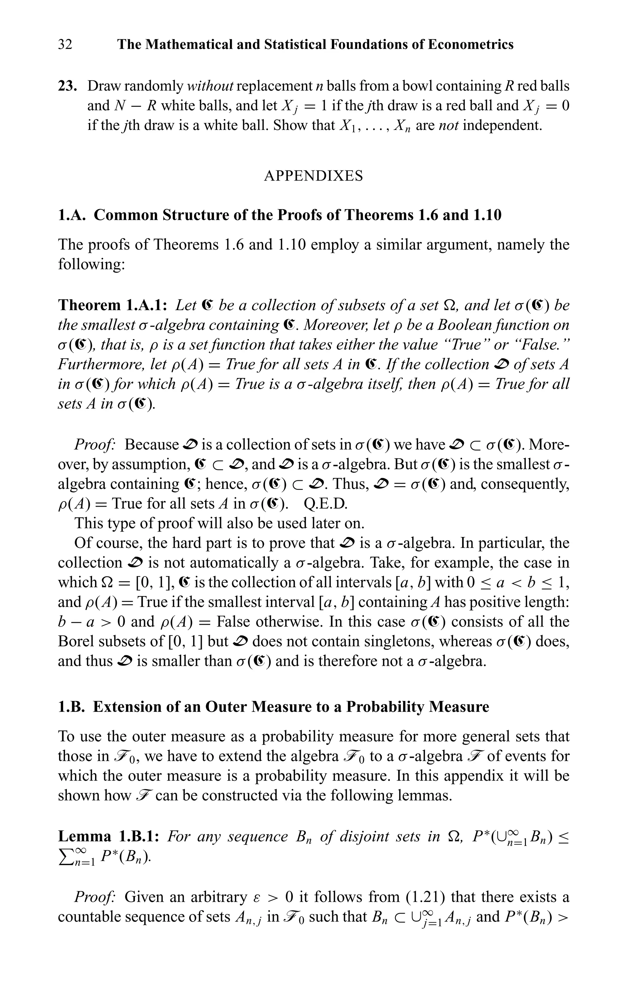 32 The Mathematical and Statistical Foundations of Econometrics
23. Draw randomly without replacement n balls from a bowl containing R red balls
and N − R white balls, and let X j = 1 if the jth draw is a red ball and X j = 0
if the jth draw is a white ball. Show that X1, . . . , Xn are not independent.
APPENDIXES
1.A. Common Structure of the Proofs of Theorems 1.6 and 1.10
The proofs of Theorems 1.6 and 1.10 employ a similar argument, namely the
following:
Theorem 1.A.1: Let Œ be a collection of subsets of a set , and let σ(Œ) be
the smallest σ-algebra containing Œ. Moreover, let ρ be a Boolean function on
σ(Œ), that is, ρ is a set function that takes either the value “True” or “False.”
Furthermore, let ρ(A) = True for all sets A in Œ. If the collection D of sets A
in σ(Œ) for which ρ(A) = True is a σ-algebra itself, then ρ(A) = True for all
sets A in σ(Œ).
Proof: Because D is a collection of sets in σ(Œ) we have D ⊂ σ(Œ). More-
over, by assumption, Œ ⊂ D, and D is a σ-algebra. But σ(Œ) is the smallest σ-
algebra containing Œ; hence, σ(Œ) ⊂ D. Thus, D = σ(Œ) and, consequently,
ρ(A) = True for all sets A in σ(Œ). Q.E.D.
This type of proof will also be used later on.
Of course, the hard part is to prove that D is a σ-algebra. In particular, the
collection D is not automatically a σ-algebra. Take, for example, the case in
which = [0, 1], Œ is the collection of all intervals [a, b] with 0 ≤ a < b ≤ 1,
and ρ(A) = True if the smallest interval [a, b] containing A has positive length:
b − a > 0 and ρ(A) = False otherwise. In this case σ(Œ) consists of all the
Borel subsets of [0, 1] but D does not contain singletons, whereas σ(Œ) does,
and thus D is smaller than σ(Œ) and is therefore not a σ-algebra.
1.B. Extension of an Outer Measure to a Probability Measure
To use the outer measure as a probability measure for more general sets that
those in ö0, we have to extend the algebra ö0 to a σ-algebra ö of events for
which the outer measure is a probability measure. In this appendix it will be
shown how ö can be constructed via the following lemmas.
Lemma 1.B.1: For any sequence Bn of disjoint sets in , P∗
(∪∞
n=1 Bn) ≤
∞
n=1 P∗
(Bn).
Proof: Given an arbitrary ε > 0 it follows from (1.21) that there exists a
countable sequence of sets An, j in ö0 such that Bn ⊂ ∪∞
j=1 An, j and P∗
(Bn) >
 