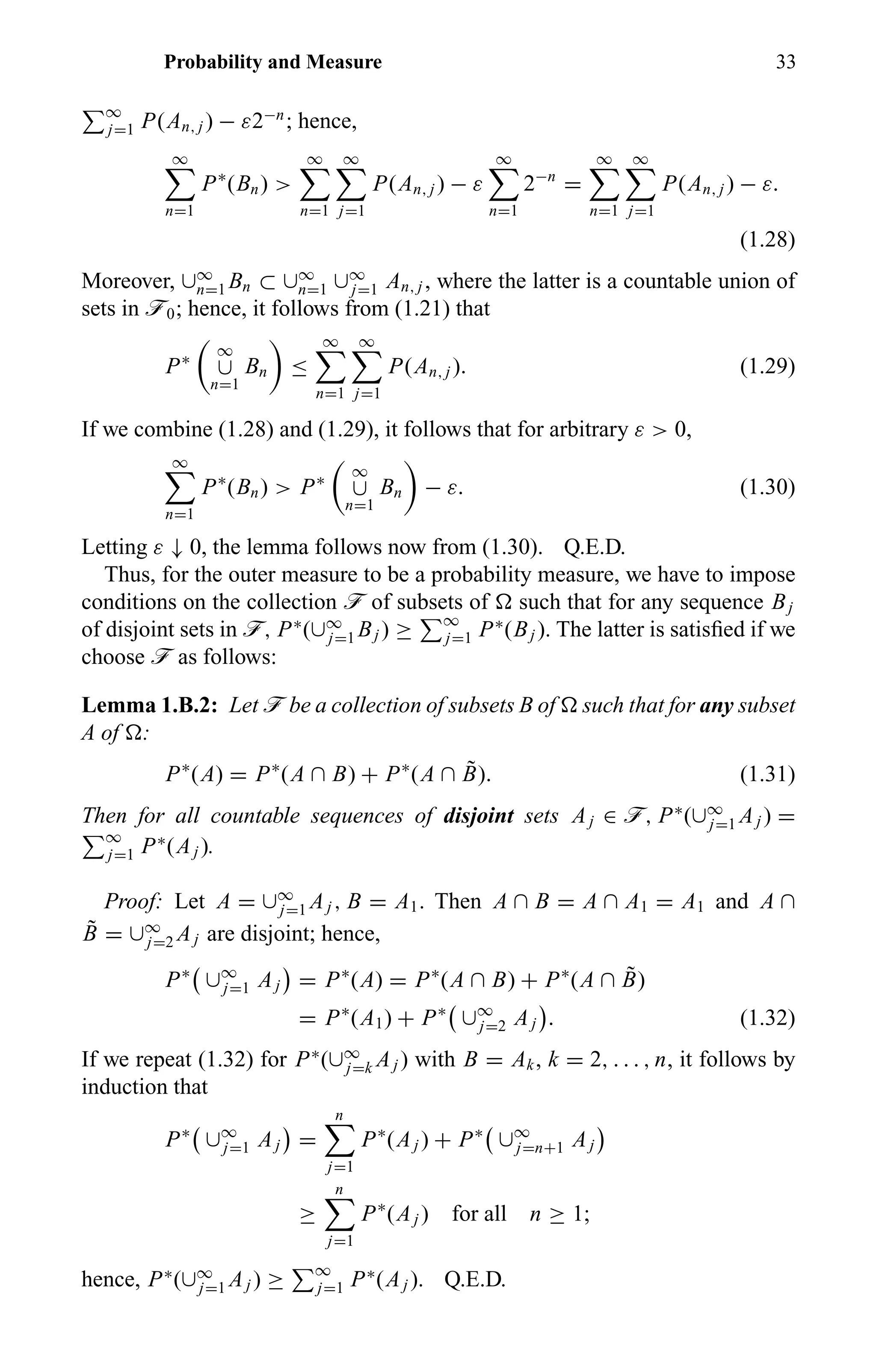 Probability and Measure 33
∞
j=1 P(An, j ) − ε2−n
; hence,
∞
n=1
P∗
(Bn) >
∞
n=1
∞
j=1
P(An, j ) − ε
∞
n=1
2−n
=
∞
n=1
∞
j=1
P(An, j ) − ε.
(1.28)
Moreover, ∪∞
n=1 Bn ⊂ ∪∞
n=1 ∪∞
j=1 An, j , where the latter is a countable union of
sets in ö0; hence, it follows from (1.21) that
P∗
∞
∪
n=1
Bn ≤
∞
n=1
∞
j=1
P(An, j ). (1.29)
If we combine (1.28) and (1.29), it follows that for arbitrary ε > 0,
∞
n=1
P∗
(Bn) > P∗
∞
∪
n=1
Bn − ε. (1.30)
Letting ε ↓ 0, the lemma follows now from (1.30). Q.E.D.
Thus, for the outer measure to be a probability measure, we have to impose
conditions on the collection ö of subsets of such that for any sequence Bj
of disjoint sets in ö, P∗
(∪∞
j=1 Bj ) ≥ ∞
j=1 P∗
(Bj ). The latter is satisﬁed if we
choose ö as follows:
Lemma 1.B.2: Let ö be a collection of subsets B of such that for any subset
A of :
P∗
(A) = P∗
(A ∩ B) + P∗
(A ∩ ˜B). (1.31)
Then for all countable sequences of disjoint sets Aj ∈ ö, P∗
(∪∞
j=1 Aj ) =
∞
j=1 P∗
(Aj ).
Proof: Let A = ∪∞
j=1 Aj , B = A1. Then A ∩ B = A ∩ A1 = A1 and A ∩
˜B = ∪∞
j=2 Aj are disjoint; hence,
P∗
∪∞
j=1 Aj = P∗
(A) = P∗
(A ∩ B) + P∗
(A ∩ ˜B)
= P∗
(A1) + P∗
∪∞
j=2 Aj . (1.32)
If we repeat (1.32) for P∗
(∪∞
j=k Aj ) with B = Ak, k = 2, . . . , n, it follows by
induction that
P∗
∪∞
j=1 Aj =
n
j=1
P∗
(Aj ) + P∗
∪∞
j=n+1 Aj
≥
n
j=1
P∗
(Aj ) for all n ≥ 1;
hence, P∗
(∪∞
j=1 Aj ) ≥ ∞
j=1 P∗
(Aj ). Q.E.D.
 