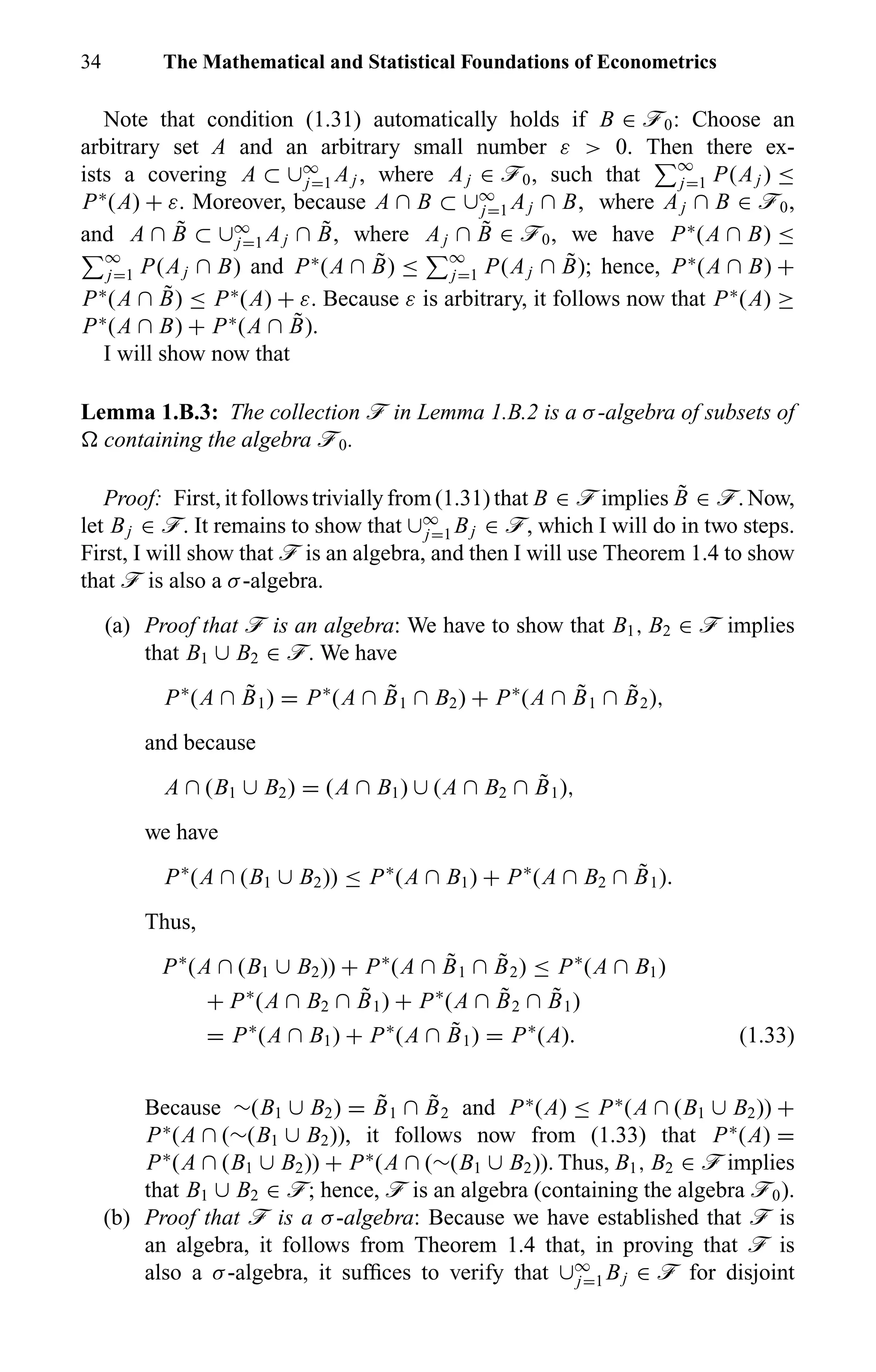 34 The Mathematical and Statistical Foundations of Econometrics
Note that condition (1.31) automatically holds if B ∈ ö0: Choose an
arbitrary set A and an arbitrary small number ε > 0. Then there ex-
ists a covering A ⊂ ∪∞
j=1 Aj , where Aj ∈ ö0, such that ∞
j=1 P(Aj ) ≤
P∗
(A) + ε. Moreover, because A ∩ B ⊂ ∪∞
j=1 Aj ∩ B, where Aj ∩ B ∈ ö0,
and A ∩ ˜B ⊂ ∪∞
j=1 Aj ∩ ˜B, where Aj ∩ ˜B ∈ ö0, we have P∗
(A ∩ B) ≤
∞
j=1 P(Aj ∩ B) and P∗
(A ∩ ˜B) ≤ ∞
j=1 P(Aj ∩ ˜B); hence, P∗
(A ∩ B) +
P∗
(A ∩ ˜B) ≤ P∗
(A) + ε. Because ε is arbitrary, it follows now that P∗
(A) ≥
P∗
(A ∩ B) + P∗
(A ∩ ˜B).
I will show now that
Lemma 1.B.3: The collection ö in Lemma 1.B.2 is a σ-algebra of subsets of
containing the algebra ö0.
Proof: First, it follows trivially from (1.31) that B ∈ ö implies ˜B ∈ ö. Now,
let Bj ∈ ö. It remains to show that ∪∞
j=1 Bj ∈ ö, which I will do in two steps.
First, I will show that ö is an algebra, and then I will use Theorem 1.4 to show
that ö is also a σ-algebra.
(a) Proof that ö is an algebra: We have to show that B1, B2 ∈ ö implies
that B1 ∪ B2 ∈ ö. We have
P∗
(A ∩ ˜B1) = P∗
(A ∩ ˜B1 ∩ B2) + P∗
(A ∩ ˜B1 ∩ ˜B2),
and because
A ∩ (B1 ∪ B2) = (A ∩ B1) ∪ (A ∩ B2 ∩ ˜B1),
we have
P∗
(A ∩ (B1 ∪ B2)) ≤ P∗
(A ∩ B1) + P∗
(A ∩ B2 ∩ ˜B1).
Thus,
P∗
(A ∩ (B1 ∪ B2)) + P∗
(A ∩ ˜B1 ∩ ˜B2) ≤ P∗
(A ∩ B1)
+ P∗
(A ∩ B2 ∩ ˜B1) + P∗
(A ∩ ˜B2 ∩ ˜B1)
= P∗
(A ∩ B1) + P∗
(A ∩ ˜B1) = P∗
(A). (1.33)
Because ∼(B1 ∪ B2) = ˜B1 ∩ ˜B2 and P∗
(A) ≤ P∗
(A ∩ (B1 ∪ B2)) +
P∗
(A ∩ (∼(B1 ∪ B2)), it follows now from (1.33) that P∗
(A) =
P∗
(A ∩ (B1 ∪ B2)) + P∗
(A ∩ (∼(B1 ∪ B2)). Thus, B1, B2 ∈ ö implies
that B1 ∪ B2 ∈ ö; hence, ö is an algebra (containing the algebra ö0).
(b) Proof that ö is a σ-algebra: Because we have established that ö is
an algebra, it follows from Theorem 1.4 that, in proving that ö is
also a σ-algebra, it sufﬁces to verify that ∪∞
j=1 Bj ∈ ö for disjoint
 