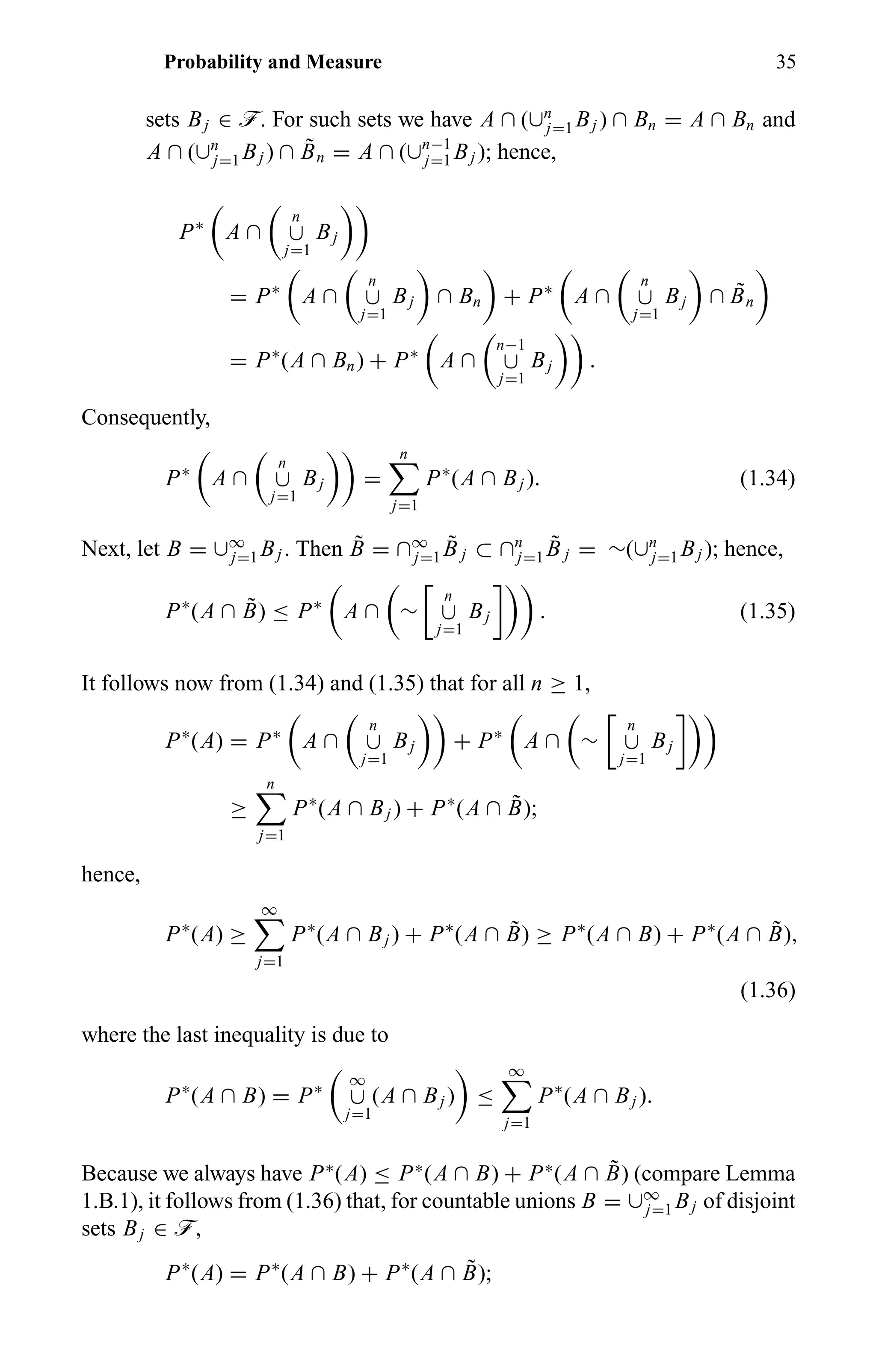 Probability and Measure 35
sets Bj ∈ ö. For such sets we have A ∩ (∪n
j=1 Bj ) ∩ Bn = A ∩ Bn and
A ∩ (∪n
j=1 Bj ) ∩ ˜Bn = A ∩ (∪n−1
j=1 Bj ); hence,
P∗
A ∩
n
∪
j=1
Bj
= P∗
A ∩
n
∪
j=1
Bj ∩ Bn + P∗
A ∩
n
∪
j=1
Bj ∩ ˜Bn
= P∗
(A ∩ Bn) + P∗
A ∩
n−1
∪
j=1
Bj .
Consequently,
P∗
A ∩
n
∪
j=1
Bj =
n
j=1
P∗
(A ∩ Bj ). (1.34)
Next, let B = ∪∞
j=1 Bj . Then ˜B = ∩∞
j=1
˜B j ⊂ ∩n
j=1
˜B j = ∼(∪n
j=1 Bj ); hence,
P∗
(A ∩ ˜B) ≤ P∗
A ∩ ∼
n
∪
j=1
Bj . (1.35)
It follows now from (1.34) and (1.35) that for all n ≥ 1,
P∗
(A) = P∗
A ∩
n
∪
j=1
Bj + P∗
A ∩ ∼
n
∪
j=1
Bj
≥
n
j=1
P∗
(A ∩ Bj ) + P∗
(A ∩ ˜B);
hence,
P∗
(A) ≥
∞
j=1
P∗
(A ∩ Bj ) + P∗
(A ∩ ˜B) ≥ P∗
(A ∩ B) + P∗
(A ∩ ˜B),
(1.36)
where the last inequality is due to
P∗
(A ∩ B) = P∗
∞
∪
j=1
(A ∩ Bj ) ≤
∞
j=1
P∗
(A ∩ Bj ).
Because we always have P∗
(A) ≤ P∗
(A ∩ B) + P∗
(A ∩ ˜B) (compare Lemma
1.B.1), it follows from (1.36) that, for countable unions B = ∪∞
j=1 Bj of disjoint
sets Bj ∈ ö,
P∗
(A) = P∗
(A ∩ B) + P∗
(A ∩ ˜B);
 