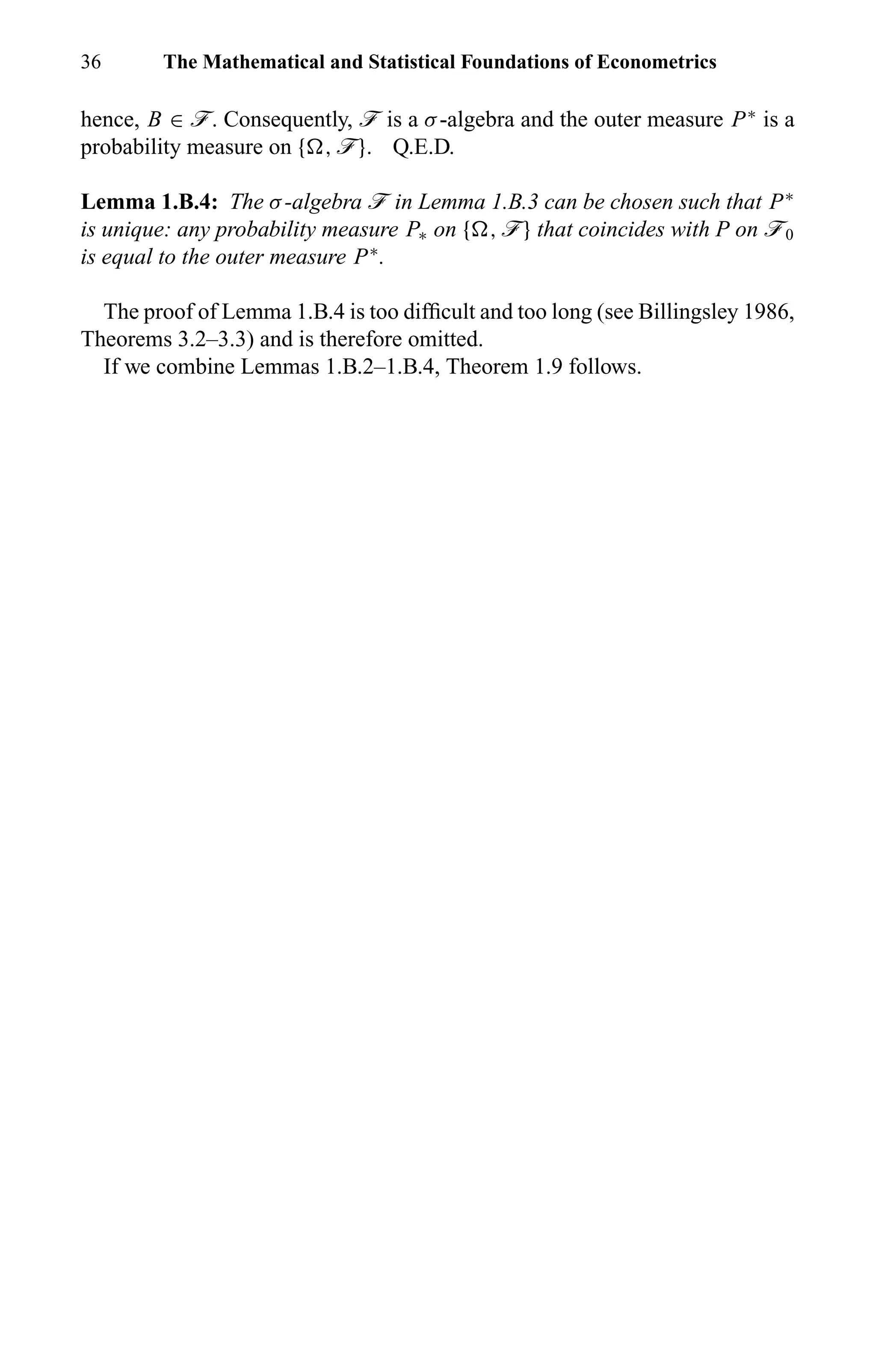 36 The Mathematical and Statistical Foundations of Econometrics
hence, B ∈ ö. Consequently, ö is a σ-algebra and the outer measure P∗
is a
probability measure on { , ö}. Q.E.D.
Lemma 1.B.4: The σ-algebra ö in Lemma 1.B.3 can be chosen such that P∗
is unique: any probability measure P∗ on { , ö} that coincides with P on ö0
is equal to the outer measure P∗
.
The proof of Lemma 1.B.4 is too difﬁcult and too long (see Billingsley 1986,
Theorems 3.2–3.3) and is therefore omitted.
If we combine Lemmas 1.B.2–1.B.4, Theorem 1.9 follows.
 
