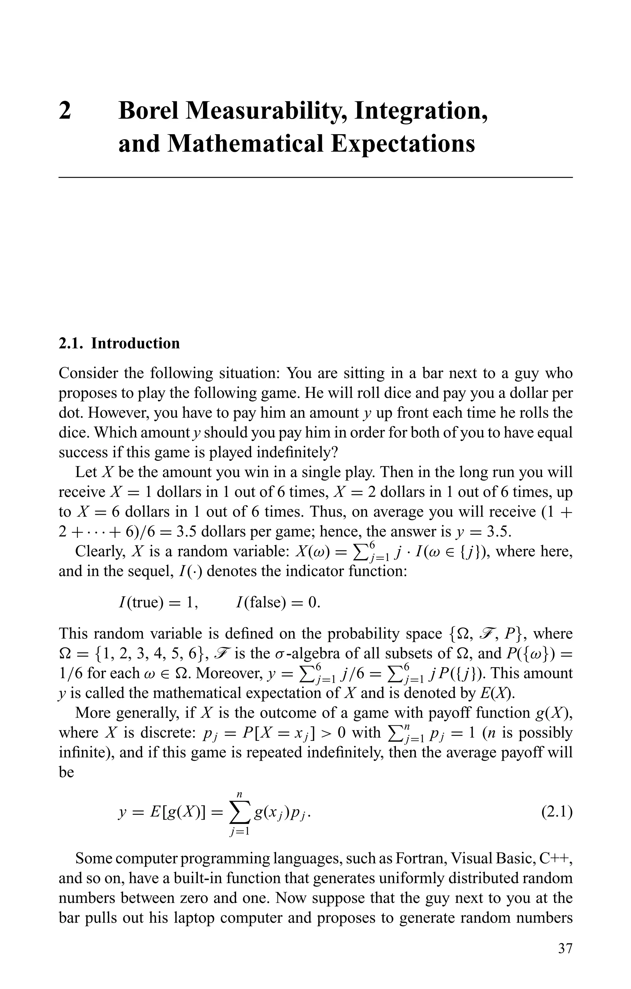 2 Borel Measurability, Integration,
and Mathematical Expectations
2.1. Introduction
Consider the following situation: You are sitting in a bar next to a guy who
proposes to play the following game. He will roll dice and pay you a dollar per
dot. However, you have to pay him an amount y up front each time he rolls the
dice. Which amount y should you pay him in order for both of you to have equal
success if this game is played indeﬁnitely?
Let X be the amount you win in a single play. Then in the long run you will
receive X = 1 dollars in 1 out of 6 times, X = 2 dollars in 1 out of 6 times, up
to X = 6 dollars in 1 out of 6 times. Thus, on average you will receive (1 +
2 + · · · + 6)/6 = 3.5 dollars per game; hence, the answer is y = 3.5.
Clearly, X is a random variable: X(ω) = 6
j=1 j · I(ω ∈ { j}), where here,
and in the sequel, I(·) denotes the indicator function:
I(true) = 1, I(false) = 0.
This random variable is deﬁned on the probability space { , ö, P}, where
= {1, 2, 3, 4, 5, 6}, ö is the σ-algebra of all subsets of , and P({ω}) =
1/6 for each ω ∈ . Moreover, y = 6
j=1 j/6 = 6
j=1 j P({ j}). This amount
y is called the mathematical expectation of X and is denoted by E(X).
More generally, if X is the outcome of a game with payoff function g(X),
where X is discrete: pj = P[X = xj ] > 0 with n
j=1 pj = 1 (n is possibly
inﬁnite), and if this game is repeated indeﬁnitely, then the average payoff will
be
y = E[g(X)] =
n
j=1
g(xj )pj . (2.1)
Some computer programming languages, such as Fortran, Visual Basic, C++,
and so on, have a built-in function that generates uniformly distributed random
numbers between zero and one. Now suppose that the guy next to you at the
bar pulls out his laptop computer and proposes to generate random numbers
37
 
