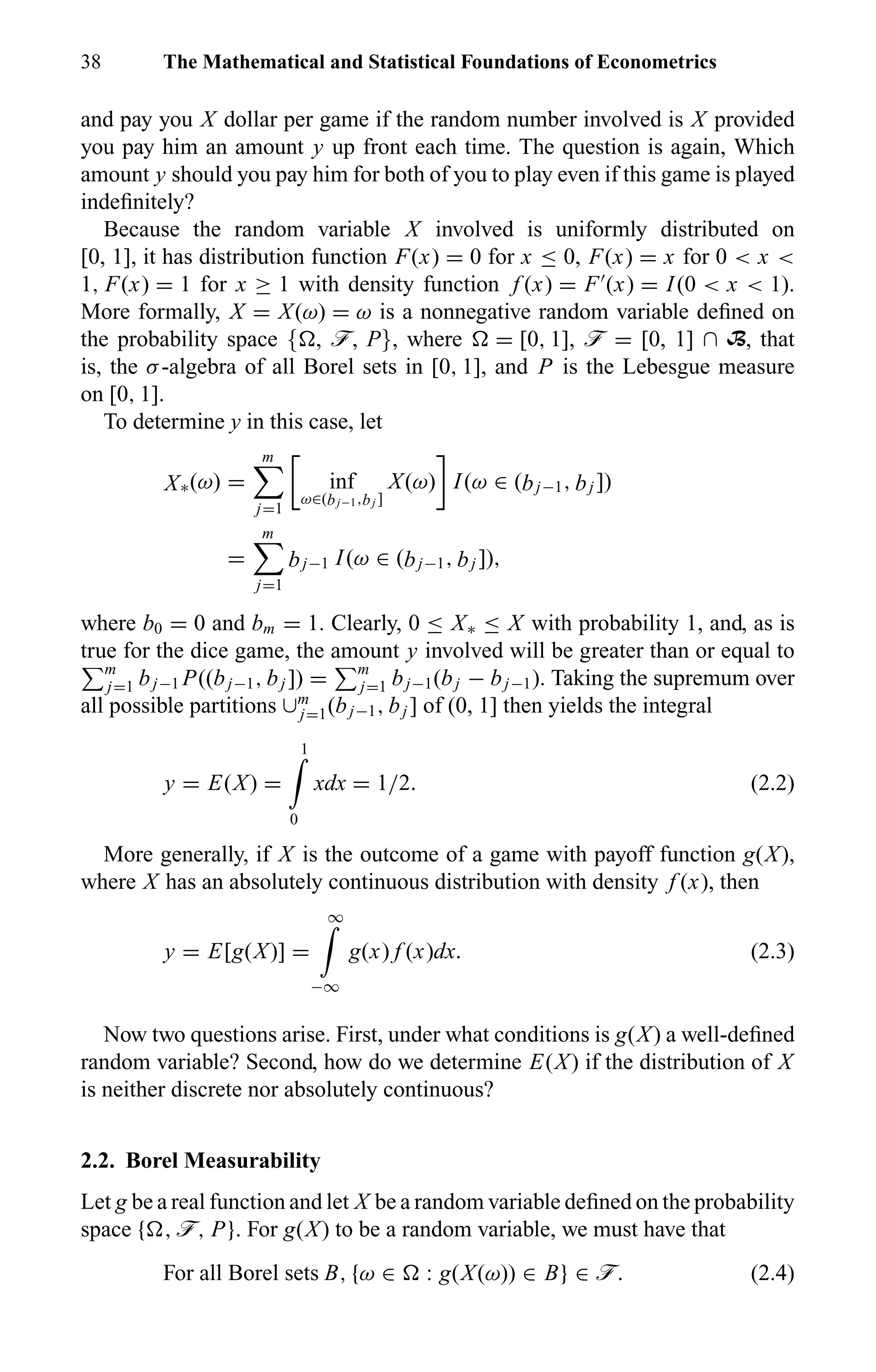 38 The Mathematical and Statistical Foundations of Econometrics
and pay you X dollar per game if the random number involved is X provided
you pay him an amount y up front each time. The question is again, Which
amount y should you pay him for both of you to play even if this game is played
indeﬁnitely?
Because the random variable X involved is uniformly distributed on
[0, 1], it has distribution function F(x) = 0 for x ≤ 0, F(x) = x for 0 < x <
1, F(x) = 1 for x ≥ 1 with density function f (x) = F (x) = I(0 < x < 1).
More formally, X = X(ω) = ω is a nonnegative random variable deﬁned on
the probability space { , ö, P}, where = [0, 1], ö = [0, 1] ∩ B, that
is, the σ-algebra of all Borel sets in [0, 1], and P is the Lebesgue measure
on [0, 1].
To determine y in this case, let
X∗(ω) =
m
j=1
inf
ω∈(bj−1,bj ]
X(ω) I(ω ∈ (bj−1, bj ])
=
m
j=1
bj−1 I(ω ∈ (bj−1, bj ]),
where b0 = 0 and bm = 1. Clearly, 0 ≤ X∗ ≤ X with probability 1, and, as is
true for the dice game, the amount y involved will be greater than or equal to
m
j=1 bj−1 P((bj−1, bj ]) = m
j=1 bj−1(bj − bj−1). Taking the supremum over
all possible partitions ∪m
j=1(bj−1, bj ] of (0, 1] then yields the integral
y = E(X) =
1
0
xdx = 1/2. (2.2)
More generally, if X is the outcome of a game with payoff function g(X),
where X has an absolutely continuous distribution with density f (x), then
y = E[g(X)] =
∞
−∞
g(x) f (x)dx. (2.3)
Now two questions arise. First, under what conditions is g(X) a well-deﬁned
random variable? Second, how do we determine E(X) if the distribution of X
is neither discrete nor absolutely continuous?
2.2. Borel Measurability
Let g be a real function and let X be a random variable deﬁned on the probability
space { , ö, P}. For g(X) to be a random variable, we must have that
For all Borel sets B, {ω ∈ : g(X(ω)) ∈ B} ∈ ö. (2.4)
 