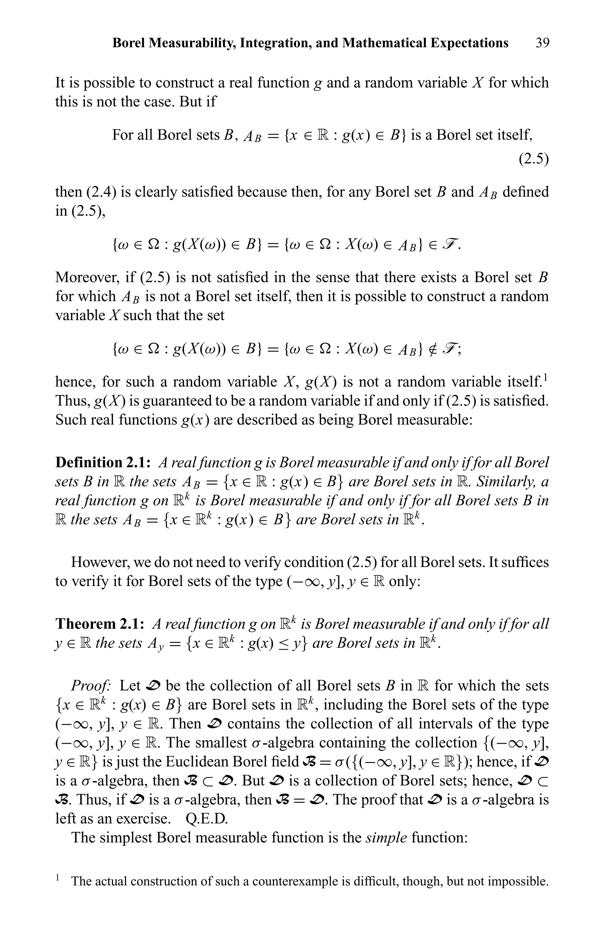 Borel Measurability, Integration, and Mathematical Expectations 39
It is possible to construct a real function g and a random variable X for which
this is not the case. But if
For all Borel sets B, AB = {x ∈ R : g(x) ∈ B} is a Borel set itself,
(2.5)
then (2.4) is clearly satisﬁed because then, for any Borel set B and AB deﬁned
in (2.5),
{ω ∈ : g(X(ω)) ∈ B} = {ω ∈ : X(ω) ∈ AB} ∈ ö.
Moreover, if (2.5) is not satisﬁed in the sense that there exists a Borel set B
for which AB is not a Borel set itself, then it is possible to construct a random
variable X such that the set
{ω ∈ : g(X(ω)) ∈ B} = {ω ∈ : X(ω) ∈ AB} /∈ ö;
hence, for such a random variable X, g(X) is not a random variable itself.1
Thus, g(X) is guaranteed to be a random variable if and only if (2.5) is satisﬁed.
Such real functions g(x) are described as being Borel measurable:
Definition 2.1: A real function g is Borel measurable if and only if for all Borel
sets B in R the sets AB = {x ∈ R : g(x) ∈ B} are Borel sets in R. Similarly, a
real function g on Rk
is Borel measurable if and only if for all Borel sets B in
R the sets AB = {x ∈ Rk
: g(x) ∈ B} are Borel sets in Rk
.
However, we do not need to verify condition (2.5) for all Borel sets. It sufﬁces
to verify it for Borel sets of the type (−∞, y], y ∈ R only:
Theorem 2.1: A real function g on Rk
is Borel measurable if and only if for all
y ∈ R the sets Ay = {x ∈ Rk
: g(x) ≤ y} are Borel sets in Rk
.
Proof: Let D be the collection of all Borel sets B in R for which the sets
{x ∈ Rk
: g(x) ∈ B} are Borel sets in Rk
, including the Borel sets of the type
(−∞, y], y ∈ R. Then D contains the collection of all intervals of the type
(−∞, y], y ∈ R. The smallest σ-algebra containing the collection {(−∞, y],
y ∈ R} is just the Euclidean Borel ﬁeld B = σ({(−∞, y], y ∈ R}); hence, if D
is a σ-algebra, then B ⊂ D. But D is a collection of Borel sets; hence, D ⊂
B. Thus, if D is a σ-algebra, then B = D. The proof that D is a σ-algebra is
left as an exercise. Q.E.D.
The simplest Borel measurable function is the simple function:
1
The actual construction of such a counterexample is difﬁcult, though, but not impossible.
 