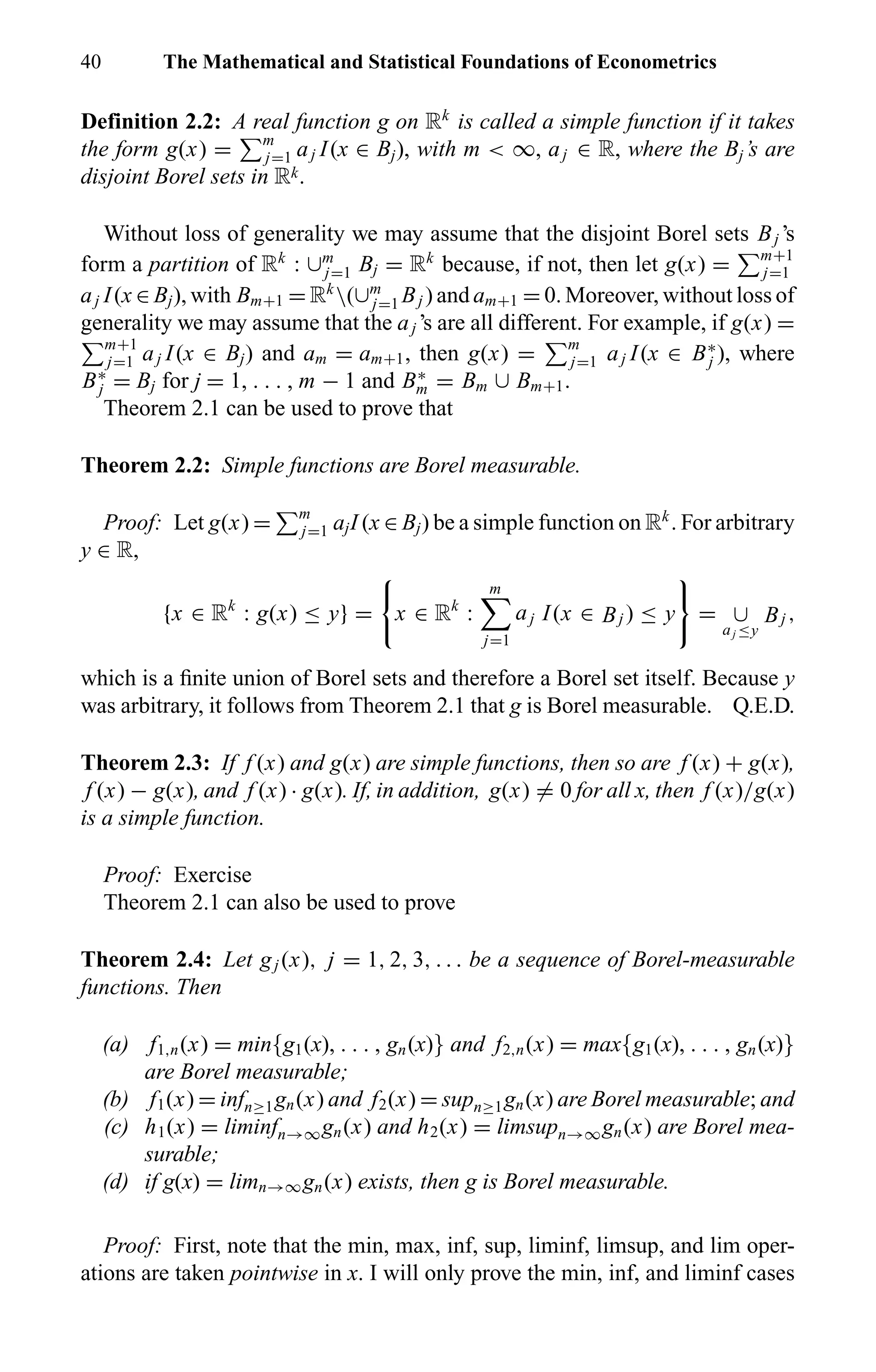 40 The Mathematical and Statistical Foundations of Econometrics
Definition 2.2: A real function g on Rk
is called a simple function if it takes
the form g(x) = m
j=1 aj I(x ∈ Bj), with m < ∞, aj ∈ R, where the Bj’s are
disjoint Borel sets in Rk.
Without loss of generality we may assume that the disjoint Borel sets Bj ’s
form a partition of Rk
: ∪m
j=1 Bj = Rk
because, if not, then let g(x) = m+1
j=1
aj I(x ∈ Bj), with Bm+1 = Rk
(∪m
j=1 Bj ) and am+1 = 0. Moreover, without loss of
generality we may assume that the aj ’s are all different. For example, if g(x) =
m+1
j=1 aj I(x ∈ Bj) and am = am+1, then g(x) = m
j=1 aj I(x ∈ B∗
j ), where
B∗
j = Bj for j = 1, . . . , m − 1 and B∗
m = Bm ∪ Bm+1.
Theorem 2.1 can be used to prove that
Theorem 2.2: Simple functions are Borel measurable.
Proof: Let g(x) = m
j=1 ajI (x ∈ Bj) be a simple function on Rk
. For arbitrary
y ∈ R,
{x ∈ Rk
: g(x) ≤ y} = x ∈ Rk
:
m
j=1
aj I(x ∈ Bj ) ≤ y = ∪
aj ≤y
Bj ,
which is a ﬁnite union of Borel sets and therefore a Borel set itself. Because y
was arbitrary, it follows from Theorem 2.1 that g is Borel measurable. Q.E.D.
Theorem 2.3: If f (x) and g(x) are simple functions, then so are f (x) + g(x),
f (x) − g(x), and f (x) · g(x). If, in addition, g(x) = 0 for all x, then f (x)/g(x)
is a simple function.
Proof: Exercise
Theorem 2.1 can also be used to prove
Theorem 2.4: Let gj (x), j = 1, 2, 3, . . . be a sequence of Borel-measurable
functions. Then
(a) f1,n(x) = min{g1(x), . . . , gn(x)} and f2,n(x) = max{g1(x), . . . , gn(x)}
are Borel measurable;
(b) f1(x) = infn≥1gn(x) and f2(x) = supn≥1gn(x) are Borel measurable; and
(c) h1(x) = liminfn→∞gn(x) and h2(x) = limsupn→∞gn(x) are Borel mea-
surable;
(d) if g(x) = limn→∞gn(x) exists, then g is Borel measurable.
Proof: First, note that the min, max, inf, sup, liminf, limsup, and lim oper-
ations are taken pointwise in x. I will only prove the min, inf, and liminf cases
 