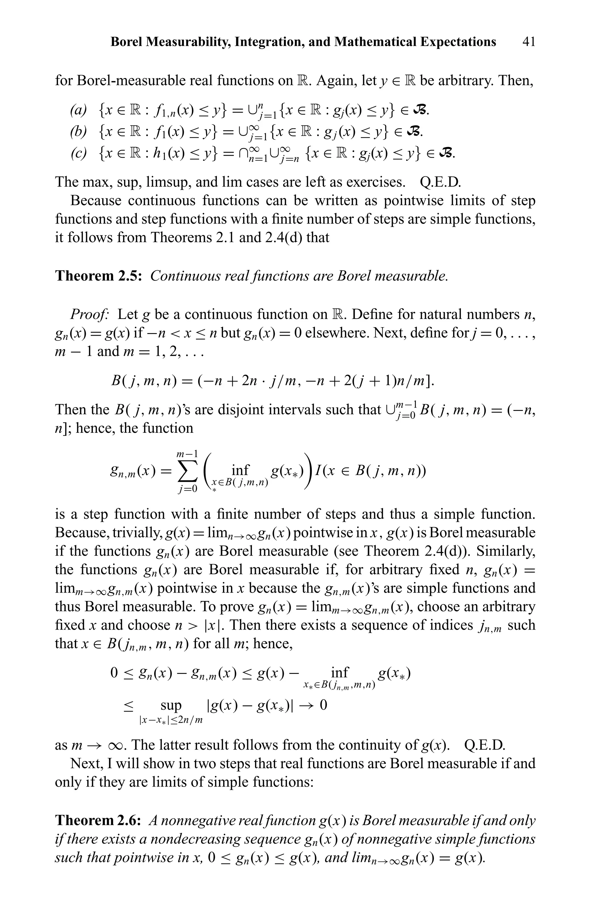 Borel Measurability, Integration, and Mathematical Expectations 41
for Borel-measurable real functions on R. Again, let y ∈ R be arbitrary. Then,
(a) {x ∈ R : f1,n(x) ≤ y} = ∪n
j=1{x ∈ R : gj(x) ≤ y} ∈ B.
(b) {x ∈ R : f1(x) ≤ y} = ∪∞
j=1{x ∈ R : gj (x) ≤ y} ∈ B.
(c) {x ∈ R : h1(x) ≤ y} = ∩∞
n=1∪∞
j=n {x ∈ R : gj(x) ≤ y} ∈ B.
The max, sup, limsup, and lim cases are left as exercises. Q.E.D.
Because continuous functions can be written as pointwise limits of step
functions and step functions with a ﬁnite number of steps are simple functions,
it follows from Theorems 2.1 and 2.4(d) that
Theorem 2.5: Continuous real functions are Borel measurable.
Proof: Let g be a continuous function on R. Deﬁne for natural numbers n,
gn(x) = g(x) if −n < x ≤ n but gn(x) = 0 elsewhere. Next, deﬁne for j = 0, . . . ,
m − 1 and m = 1, 2, . . .
B( j, m, n) = (−n + 2n · j/m, −n + 2( j + 1)n/m].
Then the B( j, m, n)’s are disjoint intervals such that ∪m−1
j=0 B( j, m, n) = (−n,
n]; hence, the function
gn,m(x) =
m−1
j=0
inf
x
∗
∈B( j,m,n)
g(x∗) I(x ∈ B( j, m, n))
is a step function with a ﬁnite number of steps and thus a simple function.
Because, trivially, g(x) = limn→∞gn(x) pointwise in x, g(x) is Borel measurable
if the functions gn(x) are Borel measurable (see Theorem 2.4(d)). Similarly,
the functions gn(x) are Borel measurable if, for arbitrary ﬁxed n, gn(x) =
limm→∞gn,m(x) pointwise in x because the gn,m(x)’s are simple functions and
thus Borel measurable. To prove gn(x) = limm→∞gn,m(x), choose an arbitrary
ﬁxed x and choose n > |x|. Then there exists a sequence of indices jn,m such
that x ∈ B( jn,m, m, n) for all m; hence,
0 ≤ gn(x) − gn,m(x) ≤ g(x) − inf
x∗∈B( jn,m ,m,n)
g(x∗)
≤ sup
|x−x∗|≤2n/m
|g(x) − g(x∗)| → 0
as m → ∞. The latter result follows from the continuity of g(x). Q.E.D.
Next, I will show in two steps that real functions are Borel measurable if and
only if they are limits of simple functions:
Theorem 2.6: A nonnegative real function g(x) is Borel measurable if and only
if there exists a nondecreasing sequence gn(x) of nonnegative simple functions
such that pointwise in x, 0 ≤ gn(x) ≤ g(x), and limn→∞gn(x) = g(x).
 