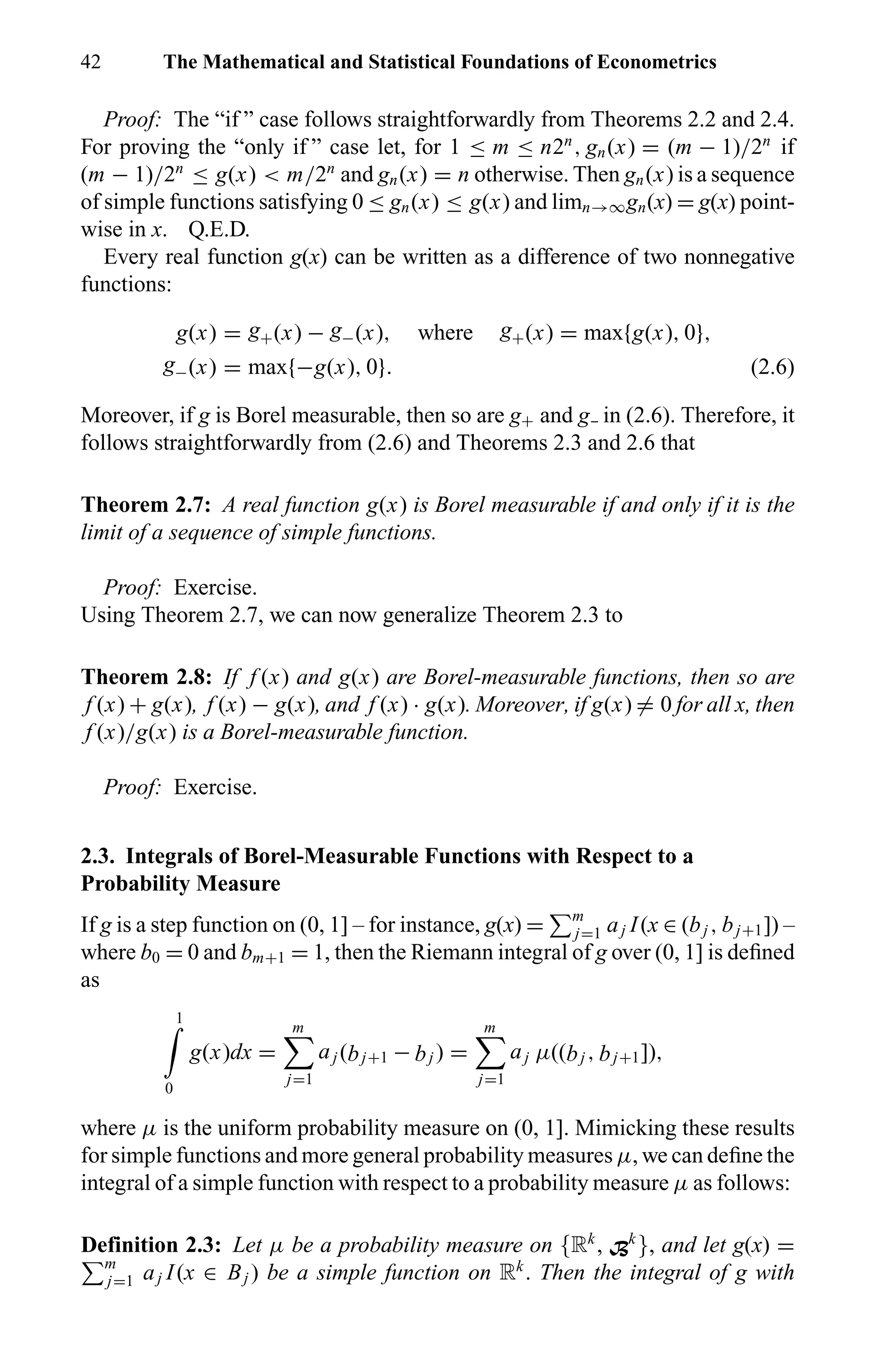 42 The Mathematical and Statistical Foundations of Econometrics
Proof: The “if ” case follows straightforwardly from Theorems 2.2 and 2.4.
For proving the “only if ” case let, for 1 ≤ m ≤ n2n
, gn(x) = (m − 1)/2n
if
(m − 1)/2n
≤ g(x) < m/2n
and gn(x) = n otherwise. Then gn(x) is a sequence
of simple functions satisfying 0 ≤ gn(x) ≤ g(x) and limn→∞gn(x) = g(x) point-
wise in x. Q.E.D.
Every real function g(x) can be written as a difference of two nonnegative
functions:
g(x) = g+(x) − g−(x), where g+(x) = max{g(x), 0},
g−(x) = max{−g(x), 0}. (2.6)
Moreover, if g is Borel measurable, then so are g+ and g in (2.6). Therefore, it
follows straightforwardly from (2.6) and Theorems 2.3 and 2.6 that
Theorem 2.7: A real function g(x) is Borel measurable if and only if it is the
limit of a sequence of simple functions.
Proof: Exercise.
Using Theorem 2.7, we can now generalize Theorem 2.3 to
Theorem 2.8: If f (x) and g(x) are Borel-measurable functions, then so are
f (x) + g(x), f (x) − g(x), and f (x) · g(x). Moreover, if g(x) = 0 for all x, then
f (x)/g(x) is a Borel-measurable function.
Proof: Exercise.
2.3. Integrals of Borel-Measurable Functions with Respect to a
Probability Measure
If g is a step function on (0, 1] – for instance, g(x) = m
j=1 aj I(x ∈ (bj , bj+1]) –
where b0 = 0 and bm+1 = 1, then the Riemann integral of g over (0, 1] is deﬁned
as
1
0
g(x)dx =
m
j=1
aj (bj+1 − bj ) =
m
j=1
aj µ((bj , bj+1]),
where µ is the uniform probability measure on (0, 1]. Mimicking these results
for simple functions and more general probability measures µ, we can deﬁne the
integral of a simple function with respect to a probability measure µ as follows:
Definition 2.3: Let µ be a probability measure on {Rk
, Bk
}, and let g(x) =
m
j=1 aj I(x ∈ Bj ) be a simple function on Rk
. Then the integral of g with
 
