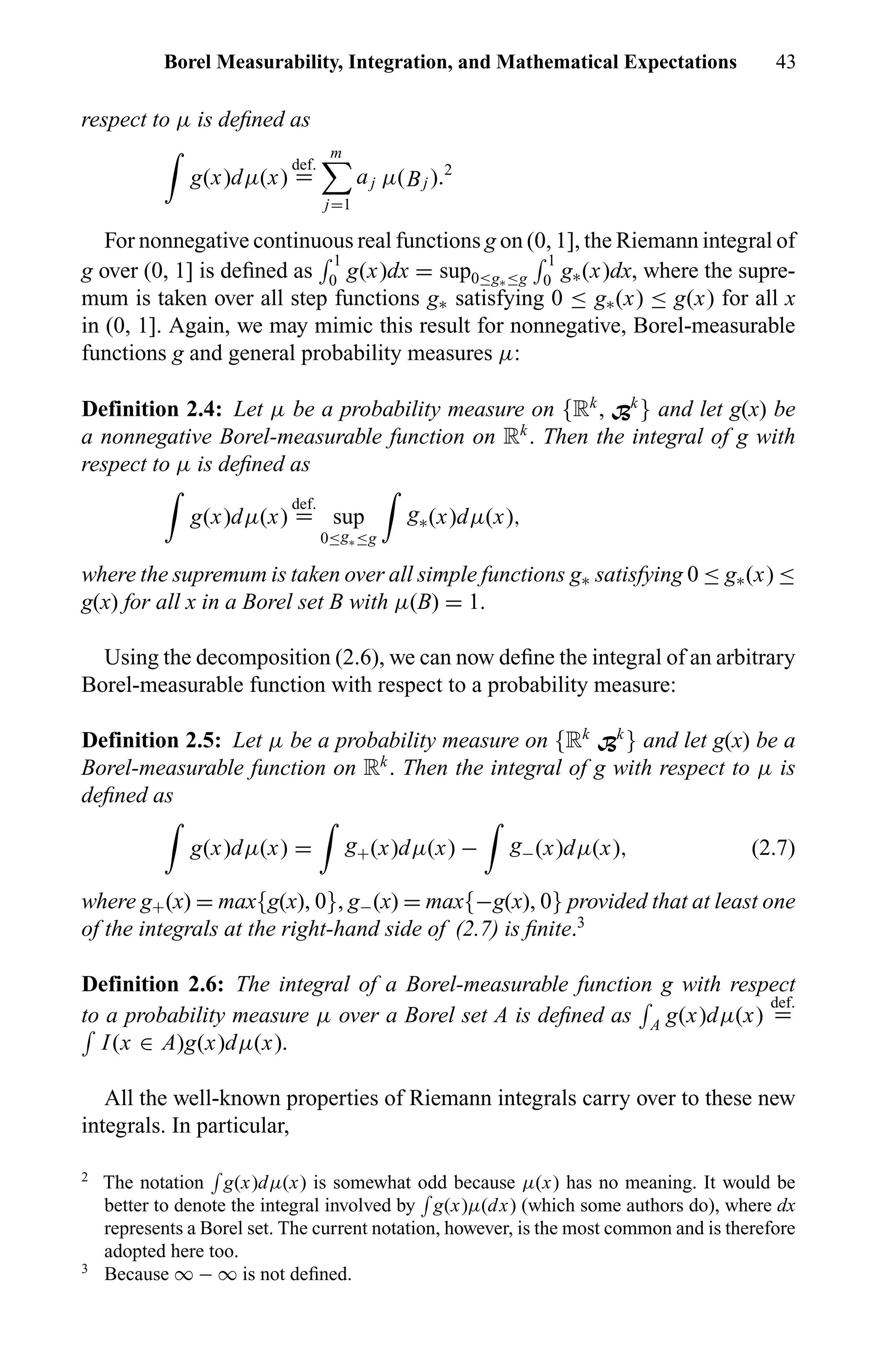 Borel Measurability, Integration, and Mathematical Expectations 43
respect to µ is deﬁned as
g(x)dµ(x)
def.
=
m
j=1
aj µ(Bj ).2
For nonnegative continuous real functions g on (0, 1], the Riemann integral of
g over (0, 1] is deﬁned as
1
0 g(x)dx = sup0≤g∗≤g
1
0 g∗(x)dx, where the supre-
mum is taken over all step functions g∗ satisfying 0 ≤ g∗(x) ≤ g(x) for all x
in (0, 1]. Again, we may mimic this result for nonnegative, Borel-measurable
functions g and general probability measures µ:
Definition 2.4: Let µ be a probability measure on {Rk
, Bk
} and let g(x) be
a nonnegative Borel-measurable function on Rk
. Then the integral of g with
respect to µ is deﬁned as
g(x)dµ(x)
def.
= sup
0≤g∗≤g
g∗(x)dµ(x),
where the supremum is taken over all simple functions g∗ satisfying 0 ≤ g∗(x) ≤
g(x) for all x in a Borel set B with µ(B) = 1.
Using the decomposition (2.6), we can now deﬁne the integral of an arbitrary
Borel-measurable function with respect to a probability measure:
Definition 2.5: Let µ be a probability measure on {Rk
Bk
} and let g(x) be a
Borel-measurable function on Rk
. Then the integral of g with respect to µ is
deﬁned as
g(x)dµ(x) = g+(x)dµ(x) − g−(x)dµ(x), (2.7)
where g+(x) = max{g(x), 0}, g−(x) = max{−g(x), 0} provided that at least one
of the integrals at the right-hand side of (2.7) is ﬁnite.3
Definition 2.6: The integral of a Borel-measurable function g with respect
to a probability measure µ over a Borel set A is deﬁned as A g(x)dµ(x)
def.
=
I(x ∈ A)g(x)dµ(x).
All the well-known properties of Riemann integrals carry over to these new
integrals. In particular,
2
The notation g(x)dµ(x) is somewhat odd because µ(x) has no meaning. It would be
better to denote the integral involved by g(x)µ(dx) (which some authors do), where dx
represents a Borel set. The current notation, however, is the most common and is therefore
adopted here too.
3
Because ∞ − ∞ is not deﬁned.
 