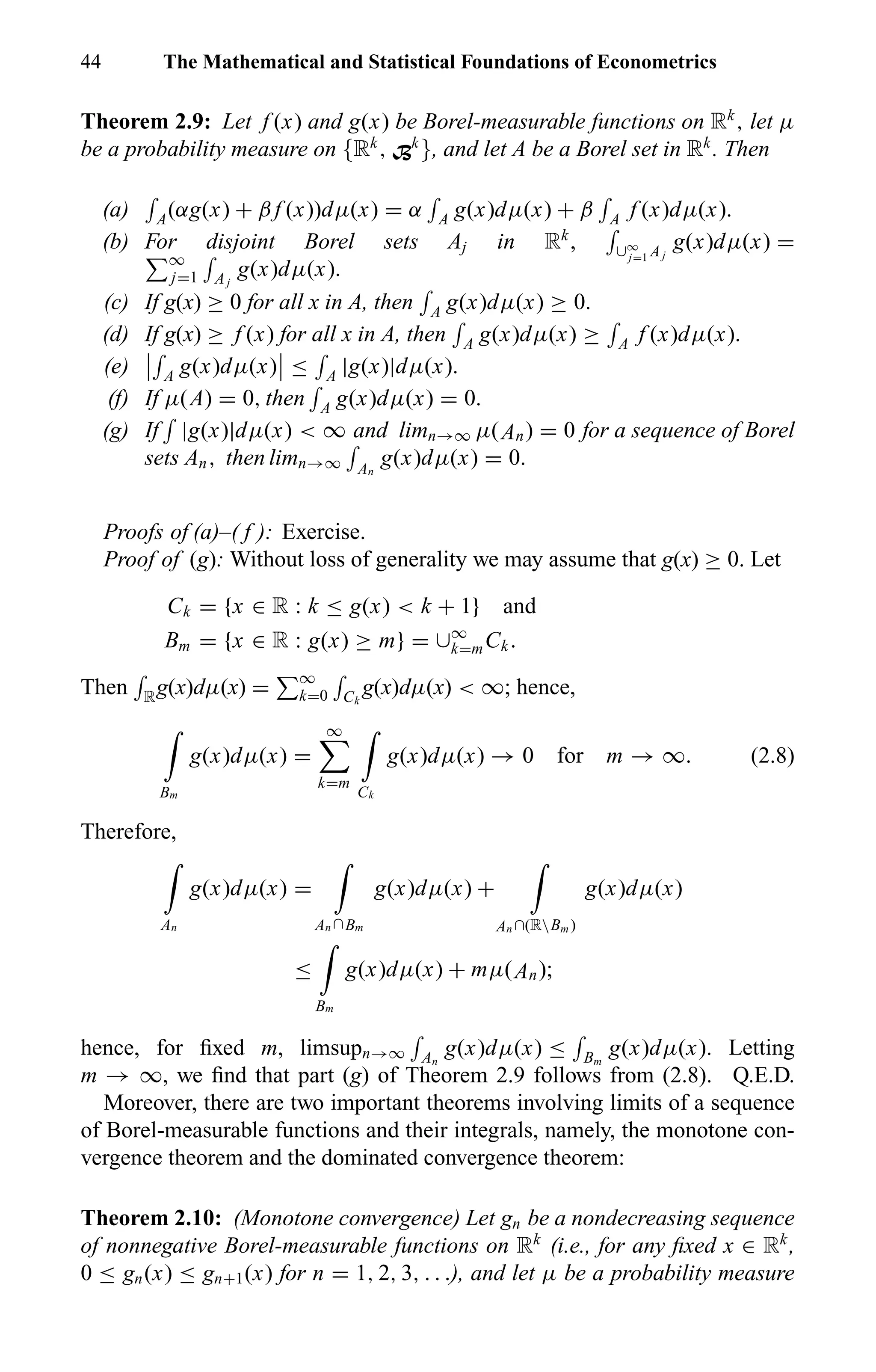 44 The Mathematical and Statistical Foundations of Econometrics
Theorem 2.9: Let f (x) and g(x) be Borel-measurable functions on Rk
, let µ
be a probability measure on {Rk
, Bk
}, and let A be a Borel set in Rk
. Then
(a) A(αg(x) + β f (x))dµ(x) = α A g(x)dµ(x) + β A f (x)dµ(x).
(b) For disjoint Borel sets Aj in Rk
, ∪∞
j=1 Aj
g(x)dµ(x) =
∞
j=1 Aj
g(x)dµ(x).
(c) If g(x) ≥ 0 for all x in A, then A g(x)dµ(x) ≥ 0.
(d) If g(x) ≥ f (x) for all x in A, then A g(x)dµ(x) ≥ A f (x)dµ(x).
(e) A g(x)dµ(x) ≤ A |g(x)|dµ(x).
(f) If µ(A) = 0, then A g(x)dµ(x) = 0.
(g) If |g(x)|dµ(x) < ∞ and limn→∞ µ(An) = 0 for a sequence of Borel
sets An, then limn→∞ An
g(x)dµ(x) = 0.
Proofs of (a)–( f ): Exercise.
Proof of (g): Without loss of generality we may assume that g(x) ≥ 0. Let
Ck = {x ∈ R : k ≤ g(x) < k + 1} and
Bm = {x ∈ R : g(x) ≥ m} = ∪∞
k=mCk.
Then Rg(x)dµ(x) = ∞
k=0 Ck
g(x)dµ(x) < ∞; hence,
Bm
g(x)dµ(x) =
∞
k=m
Ck
g(x)dµ(x) → 0 for m → ∞. (2.8)
Therefore,
An
g(x)dµ(x) =
An ∩Bm
g(x)dµ(x) +
An ∩(RBm )
g(x)dµ(x)
≤
Bm
g(x)dµ(x) + mµ(An);
hence, for ﬁxed m, limsupn→∞ An
g(x)dµ(x) ≤ Bm
g(x)dµ(x). Letting
m → ∞, we ﬁnd that part (g) of Theorem 2.9 follows from (2.8). Q.E.D.
Moreover, there are two important theorems involving limits of a sequence
of Borel-measurable functions and their integrals, namely, the monotone con-
vergence theorem and the dominated convergence theorem:
Theorem 2.10: (Monotone convergence) Let gn be a nondecreasing sequence
of nonnegative Borel-measurable functions on Rk
(i.e., for any ﬁxed x ∈ Rk
,
0 ≤ gn(x) ≤ gn+1(x) for n = 1, 2, 3, . . .), and let µ be a probability measure
 